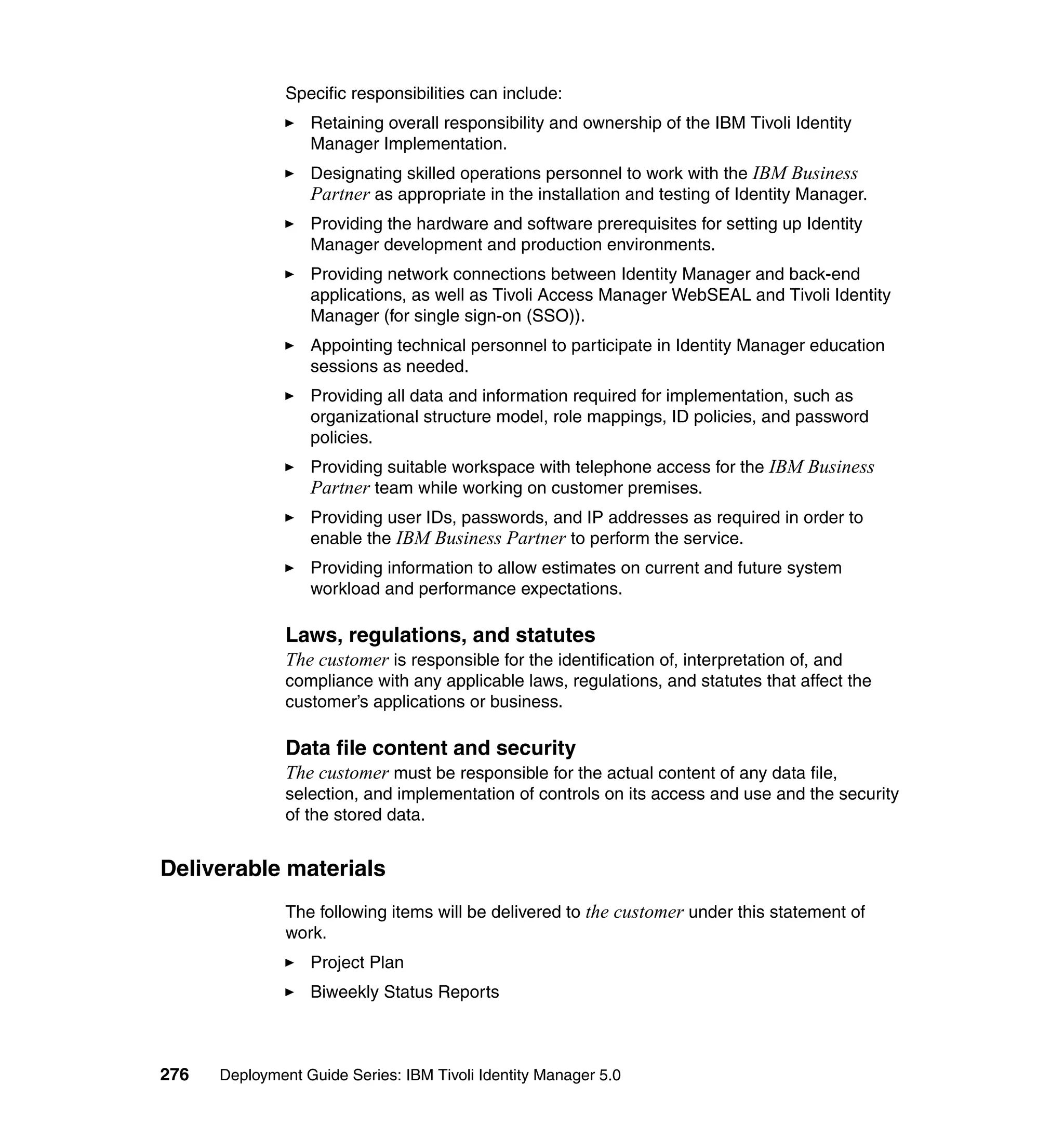 Specific responsibilities can include:
                  Retaining overall responsibility and ownership of the IBM Tivoli Identity
                  Manager Implementation.
                  Designating skilled operations personnel to work with the IBM Business
                  Partner as appropriate in the installation and testing of Identity Manager.
                  Providing the hardware and software prerequisites for setting up Identity
                  Manager development and production environments.
                  Providing network connections between Identity Manager and back-end
                  applications, as well as Tivoli Access Manager WebSEAL and Tivoli Identity
                  Manager (for single sign-on (SSO)).
                  Appointing technical personnel to participate in Identity Manager education
                  sessions as needed.
                  Providing all data and information required for implementation, such as
                  organizational structure model, role mappings, ID policies, and password
                  policies.
                  Providing suitable workspace with telephone access for the IBM Business
                  Partner team while working on customer premises.
                  Providing user IDs, passwords, and IP addresses as required in order to
                  enable the IBM Business Partner to perform the service.
                  Providing information to allow estimates on current and future system
                  workload and performance expectations.

               Laws, regulations, and statutes
               The customer is responsible for the identification of, interpretation of, and
               compliance with any applicable laws, regulations, and statutes that affect the
               customer’s applications or business.

               Data file content and security
               The customer must be responsible for the actual content of any data file,
               selection, and implementation of controls on its access and use and the security
               of the stored data.


Deliverable materials
               The following items will be delivered to the customer under this statement of
               work.
                  Project Plan
                  Biweekly Status Reports



276   Deployment Guide Series: IBM Tivoli Identity Manager 5.0
 