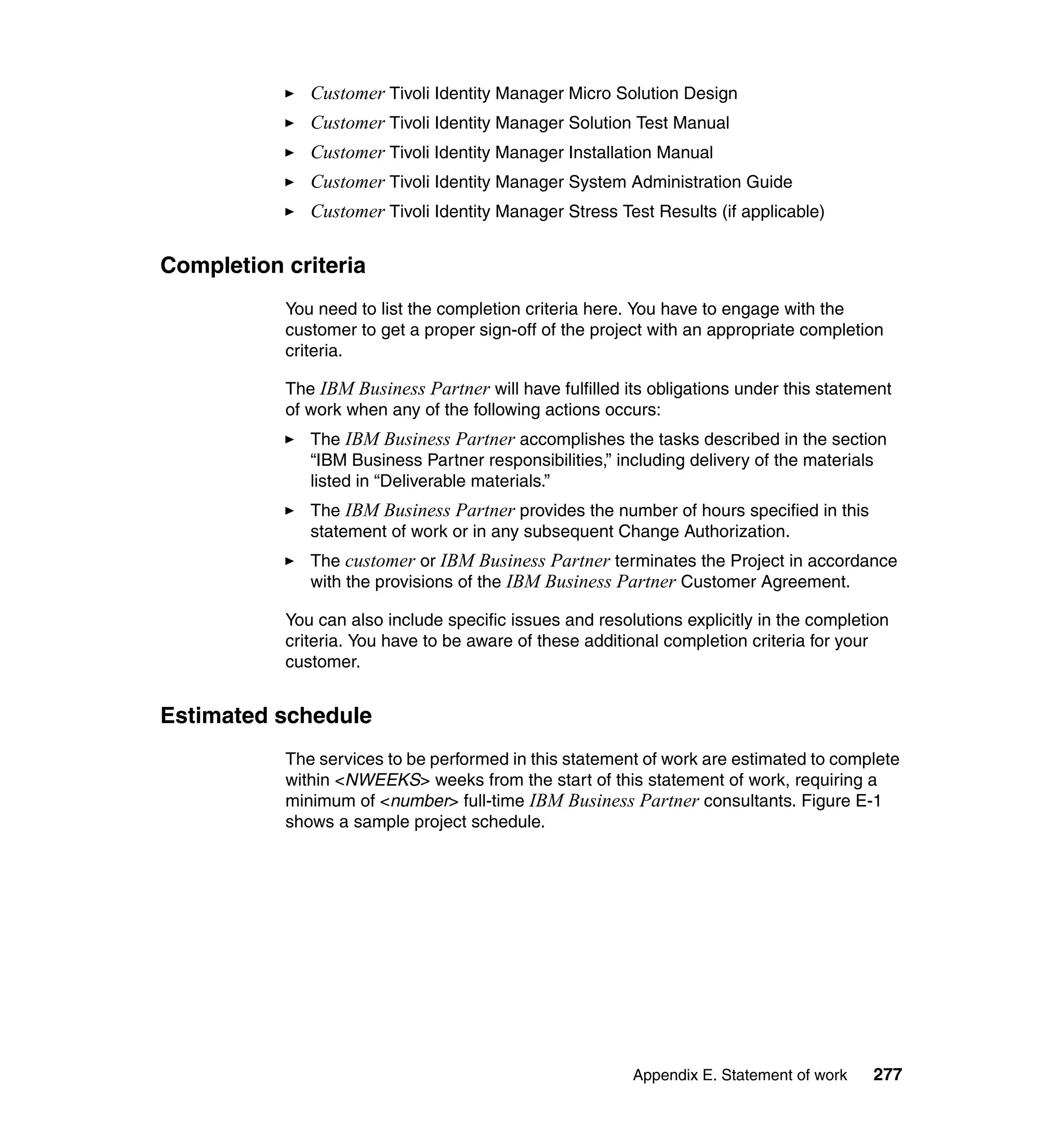 Customer Tivoli Identity Manager Micro Solution Design
              Customer Tivoli Identity Manager Solution Test Manual
              Customer Tivoli Identity Manager Installation Manual
              Customer Tivoli Identity Manager System Administration Guide
              Customer Tivoli Identity Manager Stress Test Results (if applicable)

Completion criteria
           You need to list the completion criteria here. You have to engage with the
           customer to get a proper sign-off of the project with an appropriate completion
           criteria.

           The IBM Business Partner will have fulfilled its obligations under this statement
           of work when any of the following actions occurs:
              The IBM Business Partner accomplishes the tasks described in the section
              “IBM Business Partner responsibilities,” including delivery of the materials
              listed in “Deliverable materials.”
              The IBM Business Partner provides the number of hours specified in this
              statement of work or in any subsequent Change Authorization.
              The customer or IBM Business Partner terminates the Project in accordance
              with the provisions of the IBM Business Partner Customer Agreement.

           You can also include specific issues and resolutions explicitly in the completion
           criteria. You have to be aware of these additional completion criteria for your
           customer.


Estimated schedule
           The services to be performed in this statement of work are estimated to complete
           within <NWEEKS> weeks from the start of this statement of work, requiring a
           minimum of <number> full-time IBM Business Partner consultants. Figure E-1
           shows a sample project schedule.




                                                         Appendix E. Statement of work   277
 