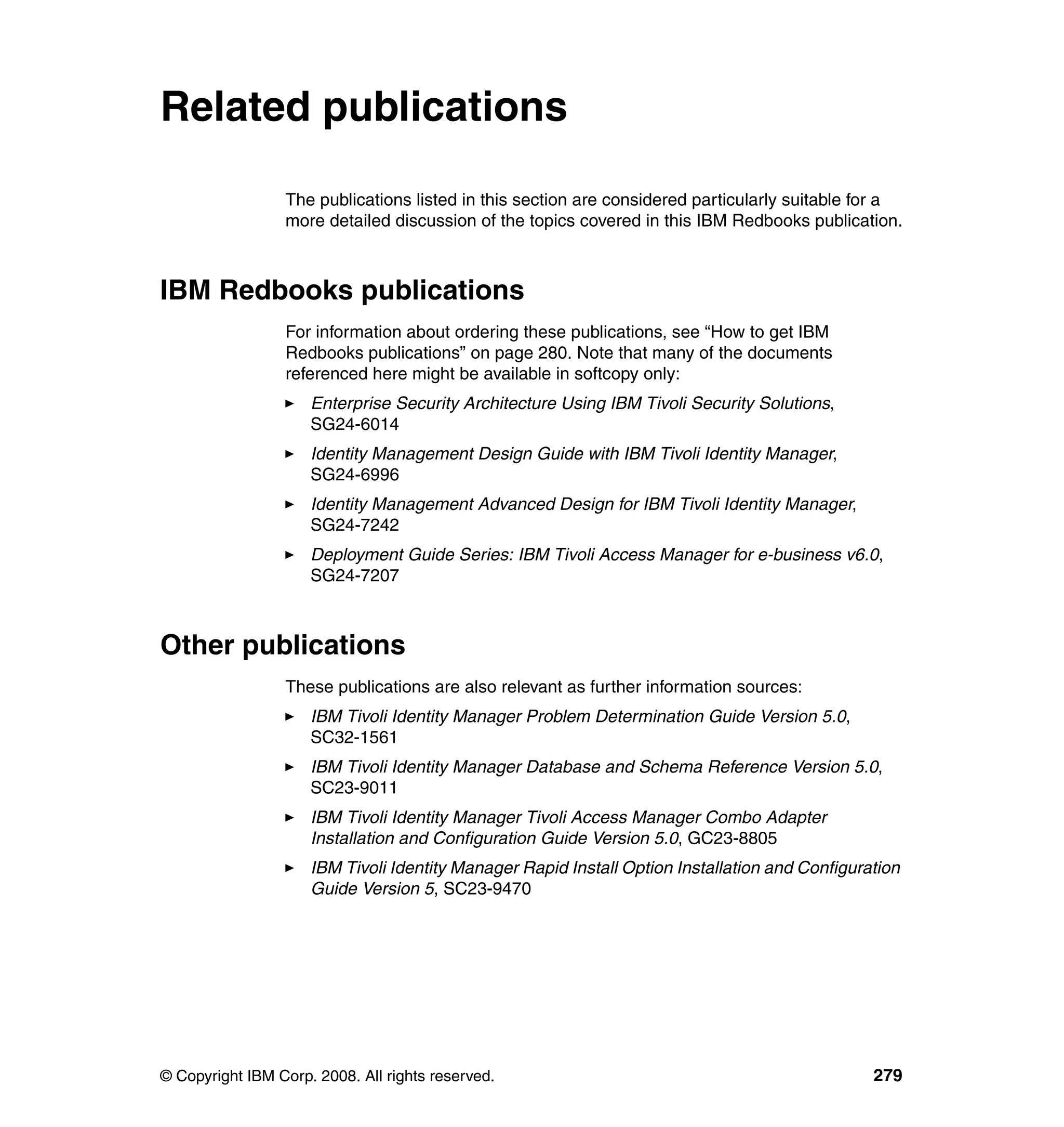 Related publications

                 The publications listed in this section are considered particularly suitable for a
                 more detailed discussion of the topics covered in this IBM Redbooks publication.



IBM Redbooks publications
                 For information about ordering these publications, see “How to get IBM
                 Redbooks publications” on page 280. Note that many of the documents
                 referenced here might be available in softcopy only:
                     Enterprise Security Architecture Using IBM Tivoli Security Solutions,
                     SG24-6014
                     Identity Management Design Guide with IBM Tivoli Identity Manager,
                     SG24-6996
                     Identity Management Advanced Design for IBM Tivoli Identity Manager,
                     SG24-7242
                     Deployment Guide Series: IBM Tivoli Access Manager for e-business v6.0,
                     SG24-7207



Other publications
                 These publications are also relevant as further information sources:
                     IBM Tivoli Identity Manager Problem Determination Guide Version 5.0,
                     SC32-1561
                     IBM Tivoli Identity Manager Database and Schema Reference Version 5.0,
                     SC23-9011
                     IBM Tivoli Identity Manager Tivoli Access Manager Combo Adapter
                     Installation and Configuration Guide Version 5.0, GC23-8805
                     IBM Tivoli Identity Manager Rapid Install Option Installation and Configuration
                     Guide Version 5, SC23-9470




© Copyright IBM Corp. 2008. All rights reserved.                                                279
 