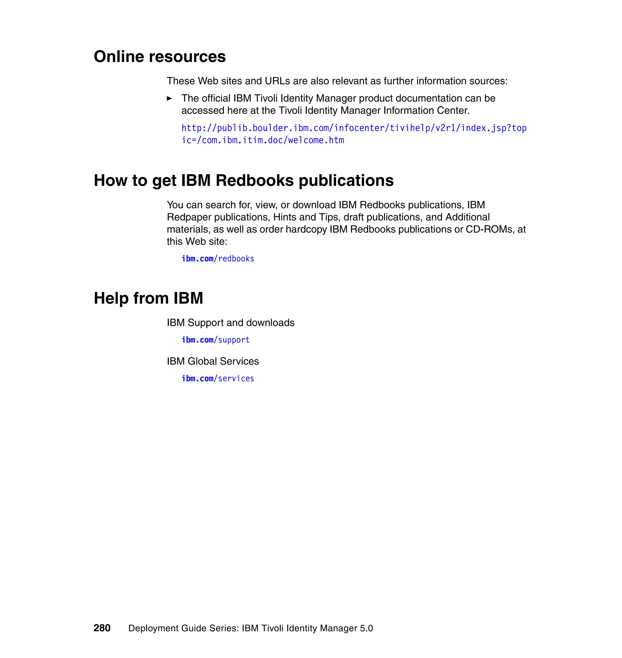 Online resources
              These Web sites and URLs are also relevant as further information sources:
                  The official IBM Tivoli Identity Manager product documentation can be
                  accessed here at the Tivoli Identity Manager Information Center.
                  http://publib.boulder.ibm.com/infocenter/tivihelp/v2r1/index.jsp?top
                  ic=/com.ibm.itim.doc/welcome.htm



How to get IBM Redbooks publications
              You can search for, view, or download IBM Redbooks publications, IBM
              Redpaper publications, Hints and Tips, draft publications, and Additional
              materials, as well as order hardcopy IBM Redbooks publications or CD-ROMs, at
              this Web site:
                  ibm.com/redbooks



Help from IBM
              IBM Support and downloads
                  ibm.com/support

              IBM Global Services
                  ibm.com/services




280   Deployment Guide Series: IBM Tivoli Identity Manager 5.0
 