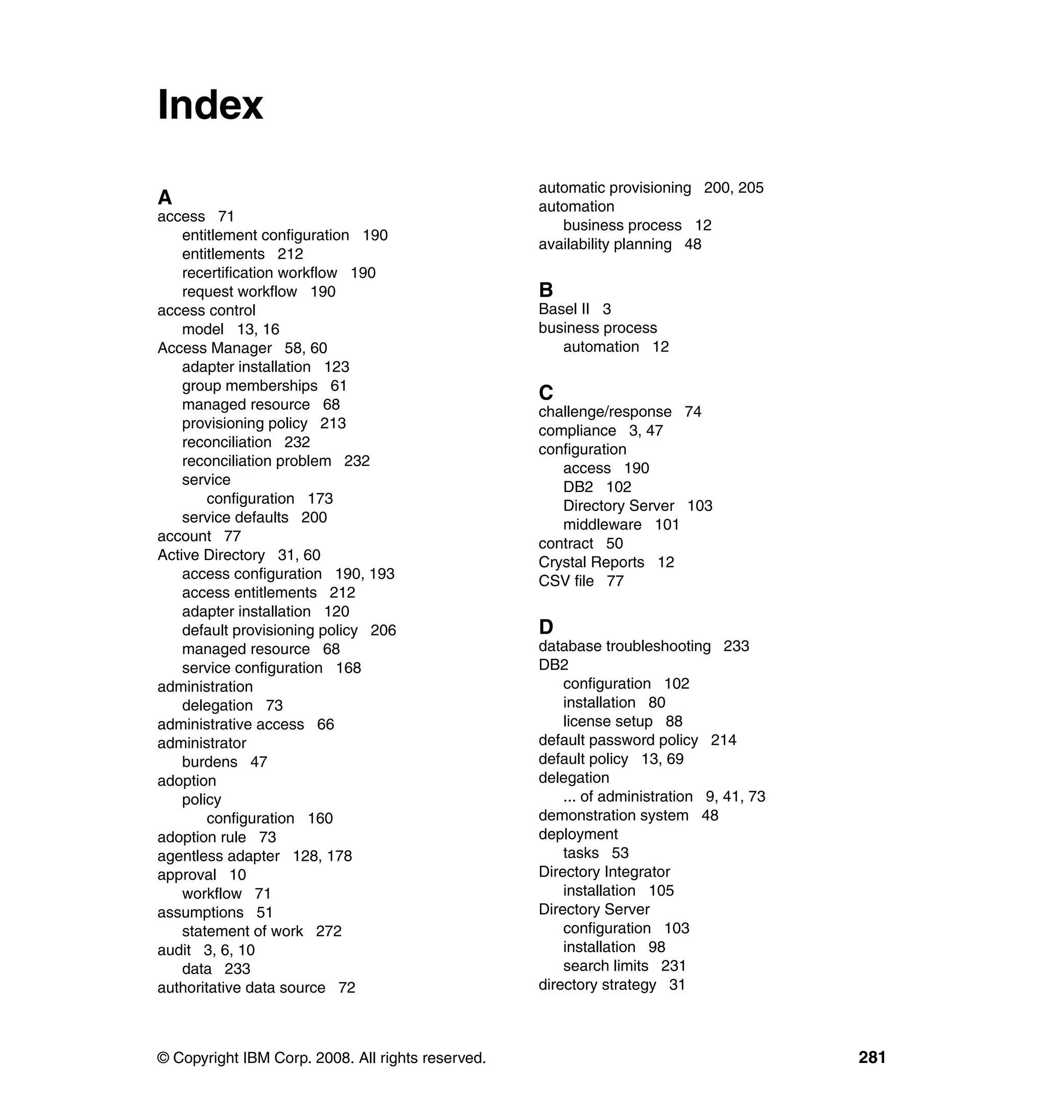 Index
                                                   automatic provisioning 200, 205
A                                                  automation
access 71
                                                      business process 12
    entitlement configuration 190
                                                   availability planning 48
    entitlements 212
    recertification workflow 190
    request workflow 190                           B
access control                                     Basel II 3
    model 13, 16                                   business process
Access Manager 58, 60                                 automation 12
    adapter installation 123
    group memberships 61
    managed resource 68
                                                   C
                                                   challenge/response 74
    provisioning policy 213                        compliance 3, 47
    reconciliation 232                             configuration
    reconciliation problem 232                        access 190
    service                                           DB2 102
        configuration 173                             Directory Server 103
    service defaults 200                              middleware 101
account 77                                         contract 50
Active Directory 31, 60                            Crystal Reports 12
    access configuration 190, 193                  CSV file 77
    access entitlements 212
    adapter installation 120
    default provisioning policy 206                D
    managed resource 68                            database troubleshooting 233
    service configuration 168                      DB2
administration                                         configuration 102
    delegation 73                                      installation 80
administrative access 66                               license setup 88
administrator                                      default password policy 214
    burdens 47                                     default policy 13, 69
adoption                                           delegation
    policy                                             ... of administration 9, 41, 73
        configuration 160                          demonstration system 48
adoption rule 73                                   deployment
agentless adapter 128, 178                             tasks 53
approval 10                                        Directory Integrator
    workflow 71                                        installation 105
assumptions 51                                     Directory Server
    statement of work 272                              configuration 103
audit 3, 6, 10                                         installation 98
    data 233                                           search limits 231
authoritative data source 72                       directory strategy 31



© Copyright IBM Corp. 2008. All rights reserved.                                         281
 