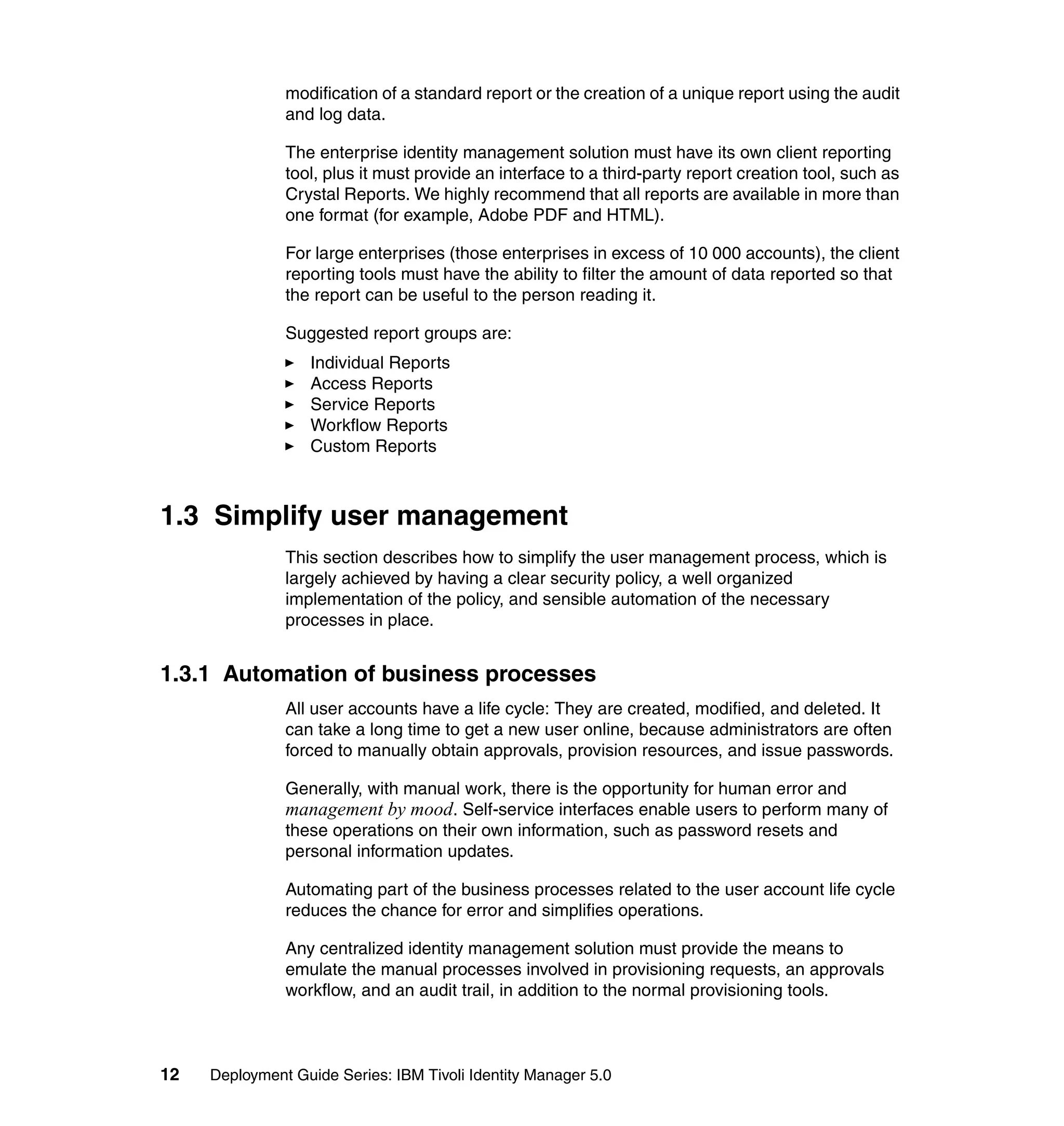 modification of a standard report or the creation of a unique report using the audit
               and log data.

               The enterprise identity management solution must have its own client reporting
               tool, plus it must provide an interface to a third-party report creation tool, such as
               Crystal Reports. We highly recommend that all reports are available in more than
               one format (for example, Adobe PDF and HTML).

               For large enterprises (those enterprises in excess of 10 000 accounts), the client
               reporting tools must have the ability to filter the amount of data reported so that
               the report can be useful to the person reading it.

               Suggested report groups are:
                   Individual Reports
                   Access Reports
                   Service Reports
                   Workflow Reports
                   Custom Reports



1.3 Simplify user management
               This section describes how to simplify the user management process, which is
               largely achieved by having a clear security policy, a well organized
               implementation of the policy, and sensible automation of the necessary
               processes in place.


1.3.1 Automation of business processes
               All user accounts have a life cycle: They are created, modified, and deleted. It
               can take a long time to get a new user online, because administrators are often
               forced to manually obtain approvals, provision resources, and issue passwords.

               Generally, with manual work, there is the opportunity for human error and
               management by mood. Self-service interfaces enable users to perform many of
               these operations on their own information, such as password resets and
               personal information updates.

               Automating part of the business processes related to the user account life cycle
               reduces the chance for error and simplifies operations.

               Any centralized identity management solution must provide the means to
               emulate the manual processes involved in provisioning requests, an approvals
               workflow, and an audit trail, in addition to the normal provisioning tools.



12   Deployment Guide Series: IBM Tivoli Identity Manager 5.0
 