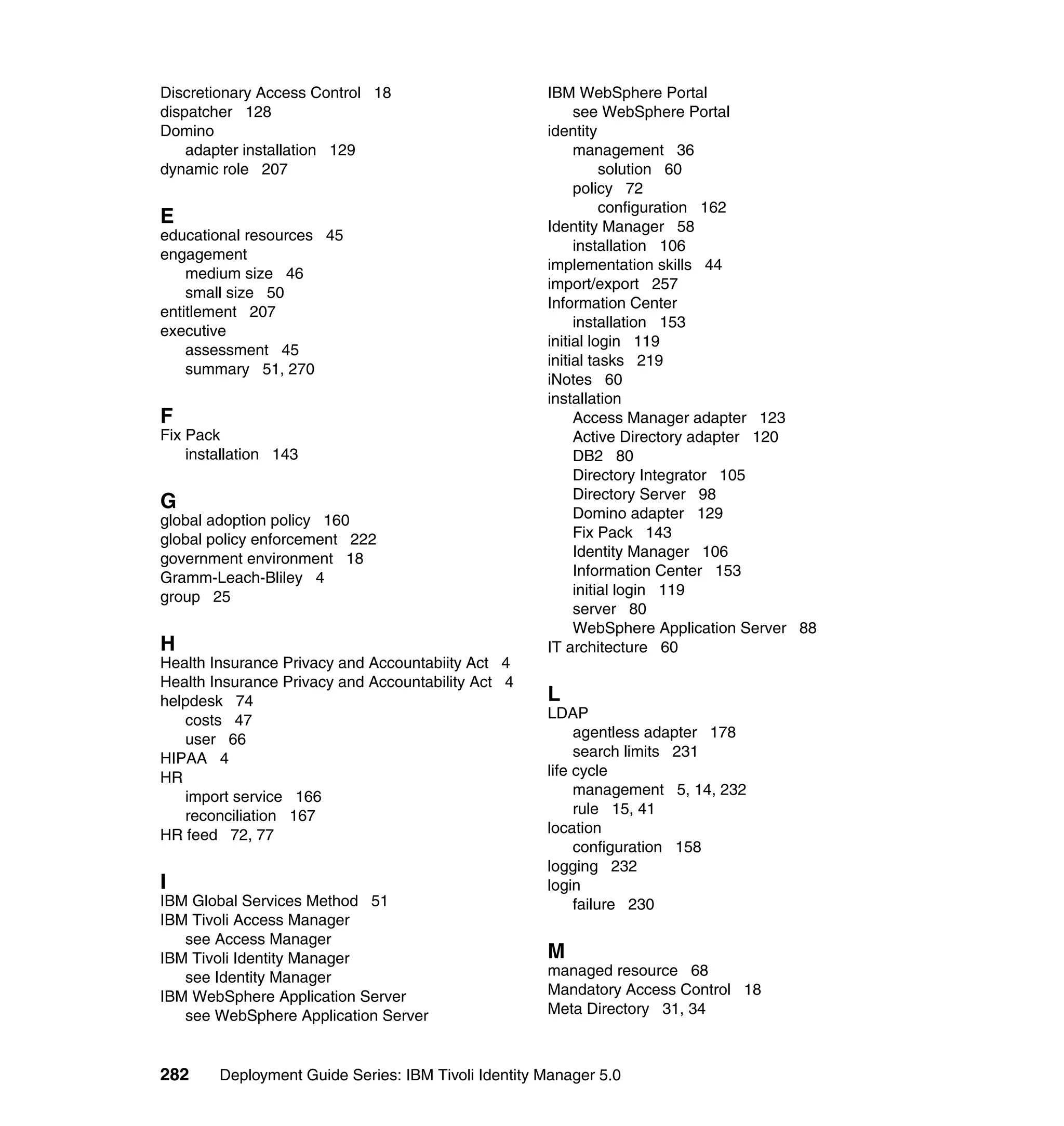 Discretionary Access Control 18                      IBM WebSphere Portal
dispatcher 128                                            see WebSphere Portal
Domino                                               identity
    adapter installation 129                              management 36
dynamic role 207                                               solution 60
                                                          policy 72
                                                               configuration 162
E                                                    Identity Manager 58
educational resources 45
                                                          installation 106
engagement
                                                     implementation skills 44
    medium size 46
                                                     import/export 257
    small size 50
                                                     Information Center
entitlement 207
                                                          installation 153
executive
                                                     initial login 119
    assessment 45
                                                     initial tasks 219
    summary 51, 270
                                                     iNotes 60
                                                     installation
F                                                         Access Manager adapter 123
Fix Pack                                                  Active Directory adapter 120
    installation 143                                      DB2 80
                                                          Directory Integrator 105
                                                          Directory Server 98
G
global adoption policy 160                                Domino adapter 129
global policy enforcement 222                             Fix Pack 143
government environment 18                                 Identity Manager 106
Gramm-Leach-Bliley 4                                      Information Center 153
group 25                                                  initial login 119
                                                          server 80
                                                          WebSphere Application Server 88
H                                                    IT architecture 60
Health Insurance Privacy and Accountabiity Act 4
Health Insurance Privacy and Accountability Act 4
helpdesk 74                                          L
   costs 47                                          LDAP
   user 66                                                agentless adapter 178
HIPAA 4                                                   search limits 231
HR                                                   life cycle
   import service 166                                     management 5, 14, 232
   reconciliation 167                                     rule 15, 41
HR feed 72, 77                                       location
                                                          configuration 158
                                                     logging 232
I                                                    login
IBM Global Services Method 51                             failure 230
IBM Tivoli Access Manager
   see Access Manager
IBM Tivoli Identity Manager                          M
   see Identity Manager                              managed resource 68
IBM WebSphere Application Server                     Mandatory Access Control 18
   see WebSphere Application Server                  Meta Directory 31, 34



282     Deployment Guide Series: IBM Tivoli Identity Manager 5.0
 