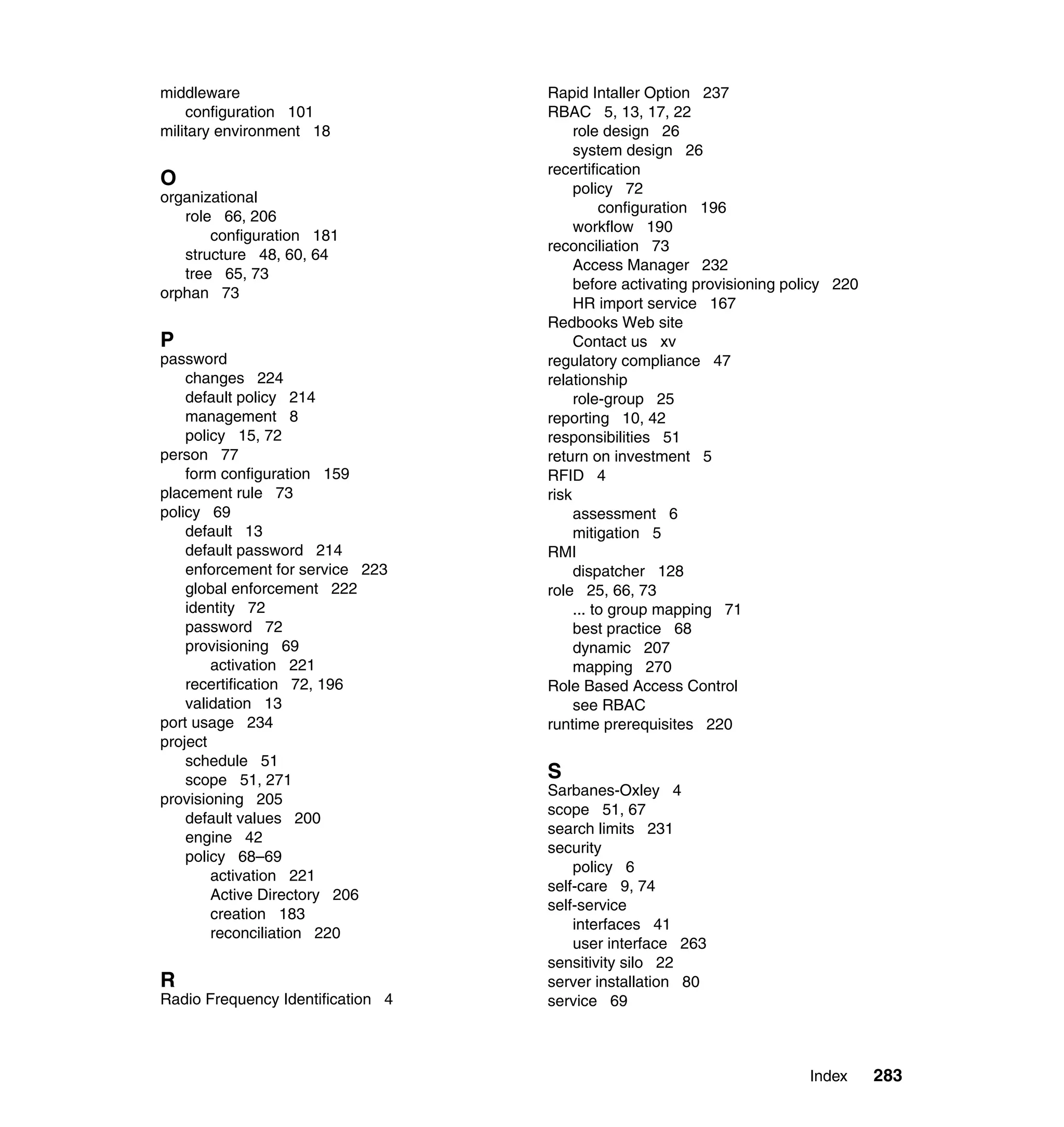 middleware                         Rapid Intaller Option 237
    configuration 101              RBAC 5, 13, 17, 22
military environment 18                 role design 26
                                        system design 26
                                   recertification
O                                       policy 72
organizational
                                             configuration 196
   role 66, 206
                                        workflow 190
       configuration 181
                                   reconciliation 73
   structure 48, 60, 64
                                        Access Manager 232
   tree 65, 73
                                        before activating provisioning policy 220
orphan 73
                                        HR import service 167
                                   Redbooks Web site
P                                       Contact us xv
password                           regulatory compliance 47
    changes 224                    relationship
    default policy 214                  role-group 25
    management 8                   reporting 10, 42
    policy 15, 72                  responsibilities 51
person 77                          return on investment 5
    form configuration 159         RFID 4
placement rule 73                  risk
policy 69                               assessment 6
    default 13                          mitigation 5
    default password 214           RMI
    enforcement for service 223         dispatcher 128
    global enforcement 222         role 25, 66, 73
    identity 72                         ... to group mapping 71
    password 72                         best practice 68
    provisioning 69                     dynamic 207
        activation 221                  mapping 270
    recertification 72, 196        Role Based Access Control
    validation 13                       see RBAC
port usage 234                     runtime prerequisites 220
project
    schedule 51
    scope 51, 271                  S
                                   Sarbanes-Oxley 4
provisioning 205
                                   scope 51, 67
    default values 200
                                   search limits 231
    engine 42
                                   security
    policy 68–69
                                       policy 6
        activation 221
                                   self-care 9, 74
        Active Directory 206
                                   self-service
        creation 183
                                       interfaces 41
        reconciliation 220
                                       user interface 263
                                   sensitivity silo 22
R                                  server installation 80
Radio Frequency Identification 4   service 69



                                                                         Index      283
 