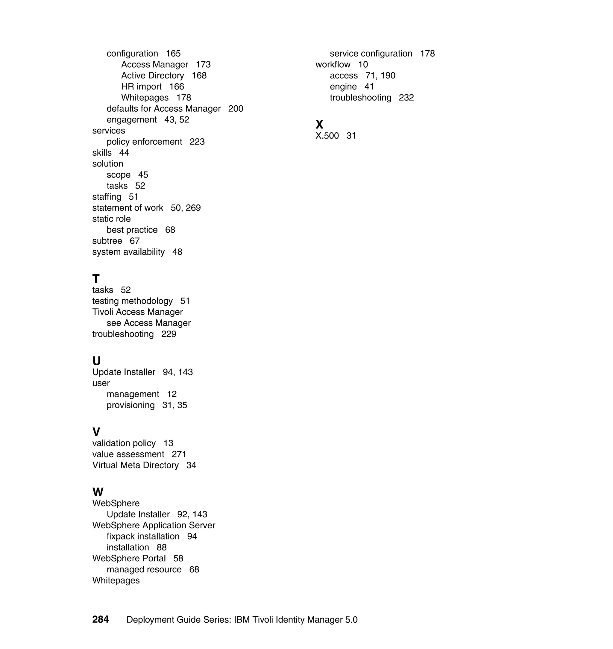 configuration 165                                  service configuration 178
         Access Manager 173                          workflow 10
         Active Directory 168                           access 71, 190
         HR import 166                                  engine 41
         Whitepages 178                                 troubleshooting 232
     defaults for Access Manager 200
     engagement 43, 52
services
                                                     X
                                                     X.500 31
     policy enforcement 223
skills 44
solution
     scope 45
     tasks 52
staffing 51
statement of work 50, 269
static role
     best practice 68
subtree 67
system availability 48


T
tasks 52
testing methodology 51
Tivoli Access Manager
    see Access Manager
troubleshooting 229


U
Update Installer 94, 143
user
   management 12
   provisioning 31, 35


V
validation policy 13
value assessment 271
Virtual Meta Directory 34


W
WebSphere
  Update Installer 92, 143
WebSphere Application Server
  fixpack installation 94
  installation 88
WebSphere Portal 58
  managed resource 68
Whitepages



284     Deployment Guide Series: IBM Tivoli Identity Manager 5.0
 