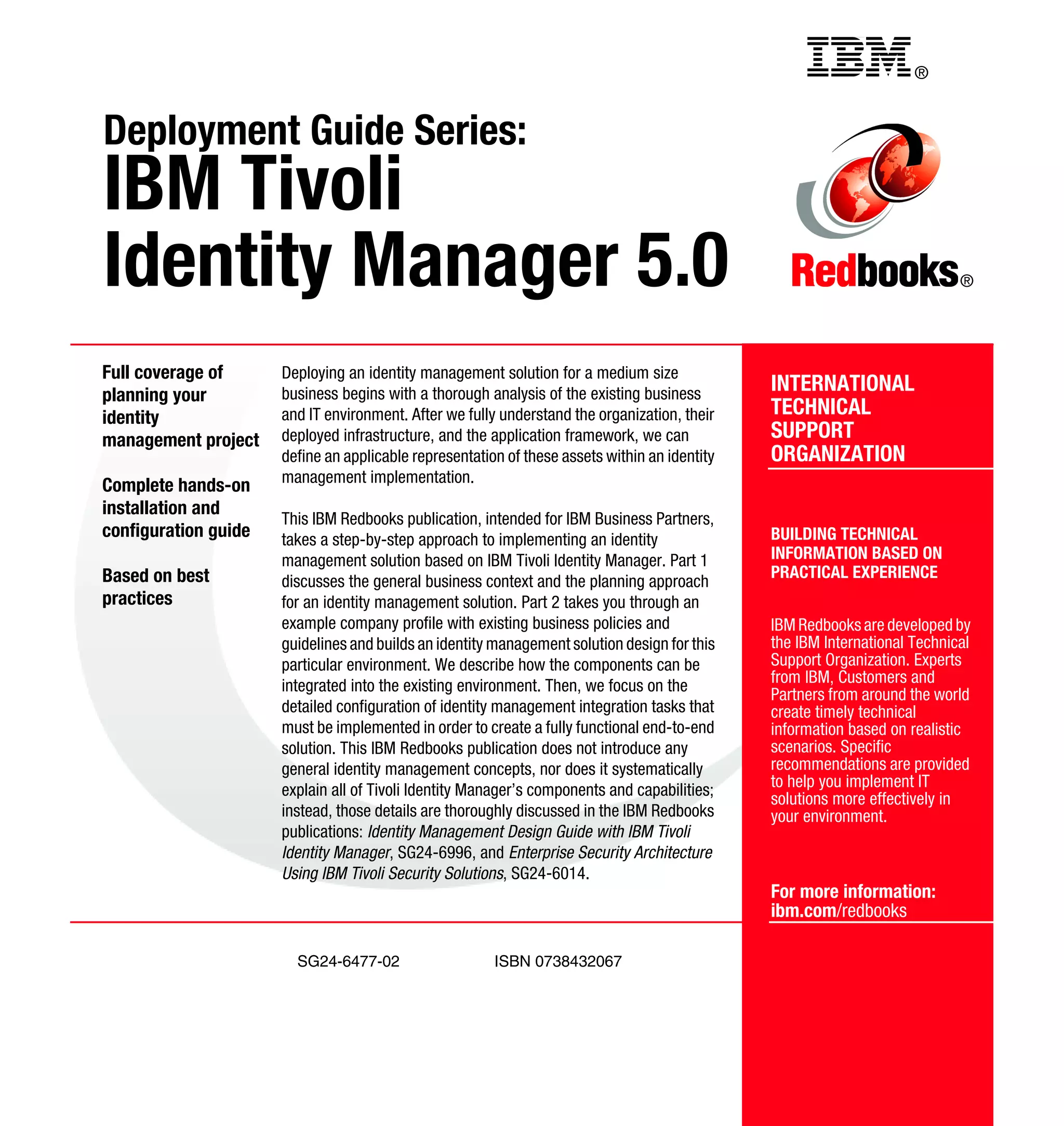 Back cover                                                  ®


Deployment Guide Series:
IBM Tivoli
Identity Manager 5.0                                                                                                        ®




Full coverage of      Deploying an identity management solution for a medium size
planning your         business begins with a thorough analysis of the existing business        INTERNATIONAL
identity              and IT environment. After we fully understand the organization, their    TECHNICAL
management project    deployed infrastructure, and the application framework, we can           SUPPORT
                      define an applicable representation of these assets within an identity   ORGANIZATION
                      management implementation.
Complete hands-on
installation and
                      This IBM Redbooks publication, intended for IBM Business Partners,
configuration guide   takes a step-by-step approach to implementing an identity                BUILDING TECHNICAL
                      management solution based on IBM Tivoli Identity Manager. Part 1         INFORMATION BASED ON
Based on best                                                                                  PRACTICAL EXPERIENCE
                      discusses the general business context and the planning approach
practices             for an identity management solution. Part 2 takes you through an
                      example company profile with existing business policies and              IBM Redbooks are developed by
                      guidelines and builds an identity management solution design for this    the IBM International Technical
                      particular environment. We describe how the components can be            Support Organization. Experts
                      integrated into the existing environment. Then, we focus on the          from IBM, Customers and
                                                                                               Partners from around the world
                      detailed configuration of identity management integration tasks that     create timely technical
                      must be implemented in order to create a fully functional end-to-end     information based on realistic
                      solution. This IBM Redbooks publication does not introduce any           scenarios. Specific
                      general identity management concepts, nor does it systematically         recommendations are provided
                      explain all of Tivoli Identity Manager’s components and capabilities;    to help you implement IT
                                                                                               solutions more effectively in
                      instead, those details are thoroughly discussed in the IBM Redbooks      your environment.
                      publications: Identity Management Design Guide with IBM Tivoli
                      Identity Manager, SG24-6996, and Enterprise Security Architecture
                      Using IBM Tivoli Security Solutions, SG24-6014.
                                                                                               For more information:
                                                                                               ibm.com/redbooks

                        SG24-6477-02                    ISBN 0738432067
 