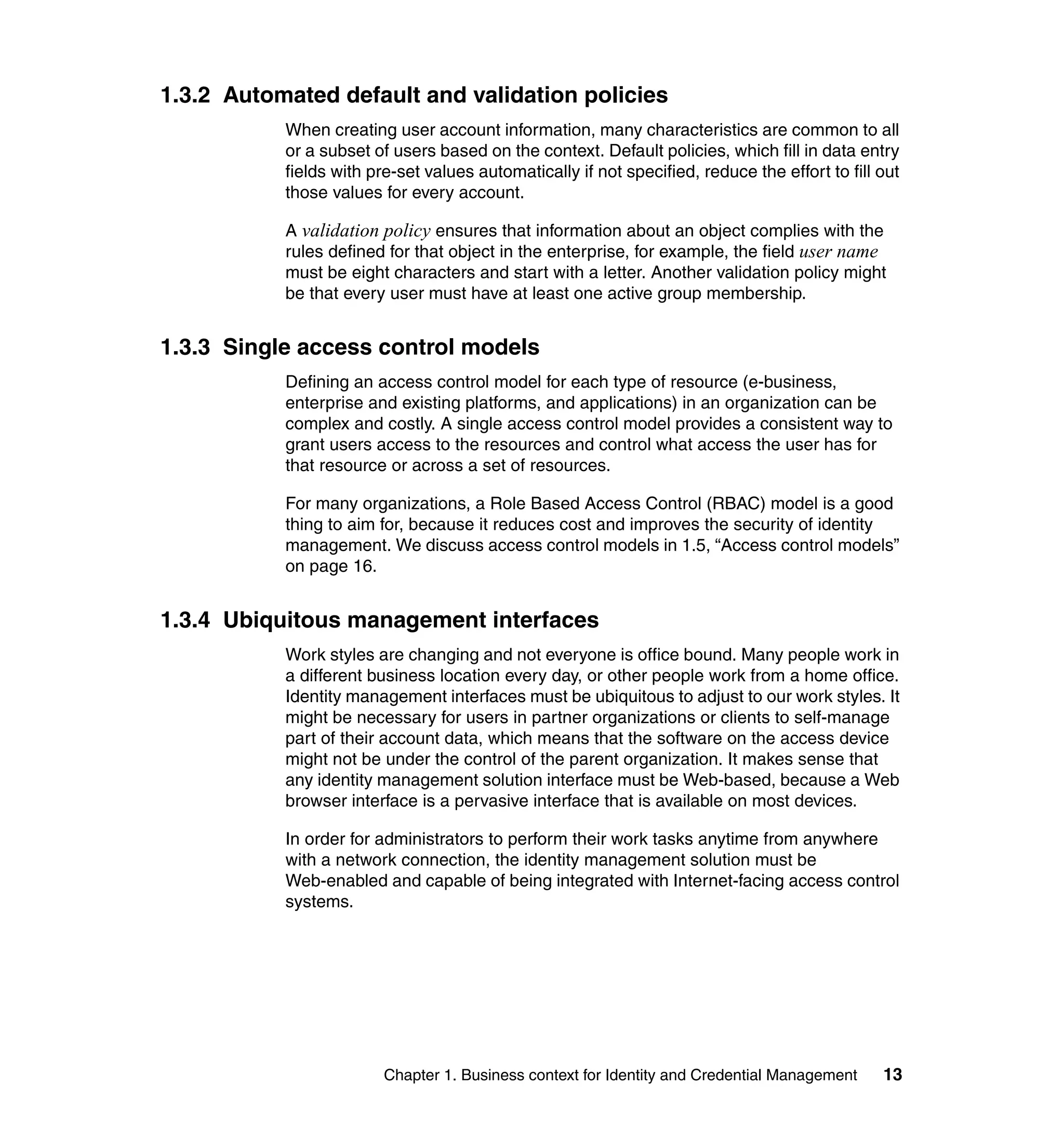 1.3.2 Automated default and validation policies
           When creating user account information, many characteristics are common to all
           or a subset of users based on the context. Default policies, which fill in data entry
           fields with pre-set values automatically if not specified, reduce the effort to fill out
           those values for every account.

           A validation policy ensures that information about an object complies with the
           rules defined for that object in the enterprise, for example, the field user name
           must be eight characters and start with a letter. Another validation policy might
           be that every user must have at least one active group membership.


1.3.3 Single access control models
           Defining an access control model for each type of resource (e-business,
           enterprise and existing platforms, and applications) in an organization can be
           complex and costly. A single access control model provides a consistent way to
           grant users access to the resources and control what access the user has for
           that resource or across a set of resources.

           For many organizations, a Role Based Access Control (RBAC) model is a good
           thing to aim for, because it reduces cost and improves the security of identity
           management. We discuss access control models in 1.5, “Access control models”
           on page 16.


1.3.4 Ubiquitous management interfaces
           Work styles are changing and not everyone is office bound. Many people work in
           a different business location every day, or other people work from a home office.
           Identity management interfaces must be ubiquitous to adjust to our work styles. It
           might be necessary for users in partner organizations or clients to self-manage
           part of their account data, which means that the software on the access device
           might not be under the control of the parent organization. It makes sense that
           any identity management solution interface must be Web-based, because a Web
           browser interface is a pervasive interface that is available on most devices.

           In order for administrators to perform their work tasks anytime from anywhere
           with a network connection, the identity management solution must be
           Web-enabled and capable of being integrated with Internet-facing access control
           systems.




                         Chapter 1. Business context for Identity and Credential Management     13
 