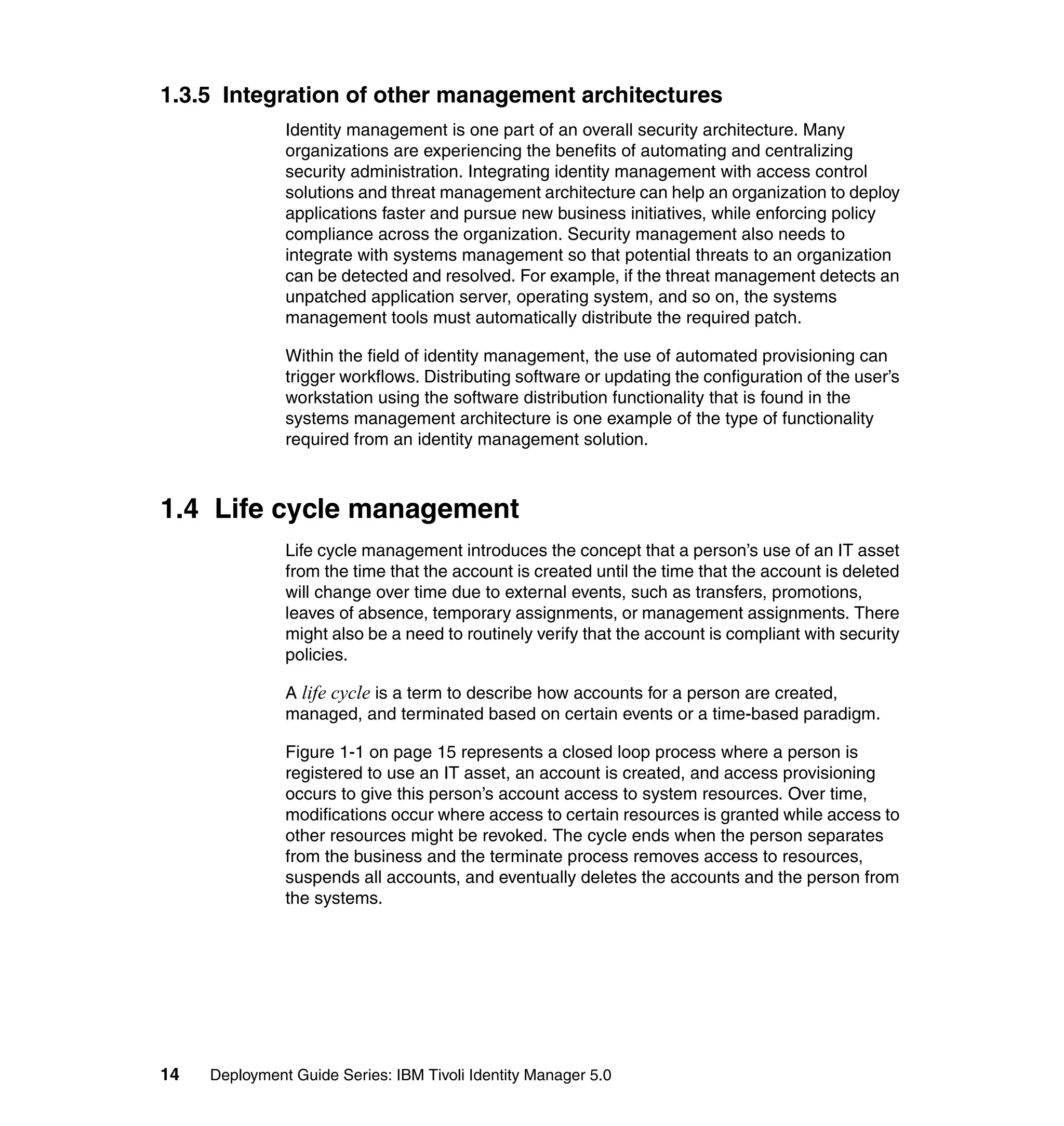 1.3.5 Integration of other management architectures
               Identity management is one part of an overall security architecture. Many
               organizations are experiencing the benefits of automating and centralizing
               security administration. Integrating identity management with access control
               solutions and threat management architecture can help an organization to deploy
               applications faster and pursue new business initiatives, while enforcing policy
               compliance across the organization. Security management also needs to
               integrate with systems management so that potential threats to an organization
               can be detected and resolved. For example, if the threat management detects an
               unpatched application server, operating system, and so on, the systems
               management tools must automatically distribute the required patch.

               Within the field of identity management, the use of automated provisioning can
               trigger workflows. Distributing software or updating the configuration of the user’s
               workstation using the software distribution functionality that is found in the
               systems management architecture is one example of the type of functionality
               required from an identity management solution.



1.4 Life cycle management
               Life cycle management introduces the concept that a person’s use of an IT asset
               from the time that the account is created until the time that the account is deleted
               will change over time due to external events, such as transfers, promotions,
               leaves of absence, temporary assignments, or management assignments. There
               might also be a need to routinely verify that the account is compliant with security
               policies.

               A life cycle is a term to describe how accounts for a person are created,
               managed, and terminated based on certain events or a time-based paradigm.

               Figure 1-1 on page 15 represents a closed loop process where a person is
               registered to use an IT asset, an account is created, and access provisioning
               occurs to give this person’s account access to system resources. Over time,
               modifications occur where access to certain resources is granted while access to
               other resources might be revoked. The cycle ends when the person separates
               from the business and the terminate process removes access to resources,
               suspends all accounts, and eventually deletes the accounts and the person from
               the systems.




14   Deployment Guide Series: IBM Tivoli Identity Manager 5.0
 
