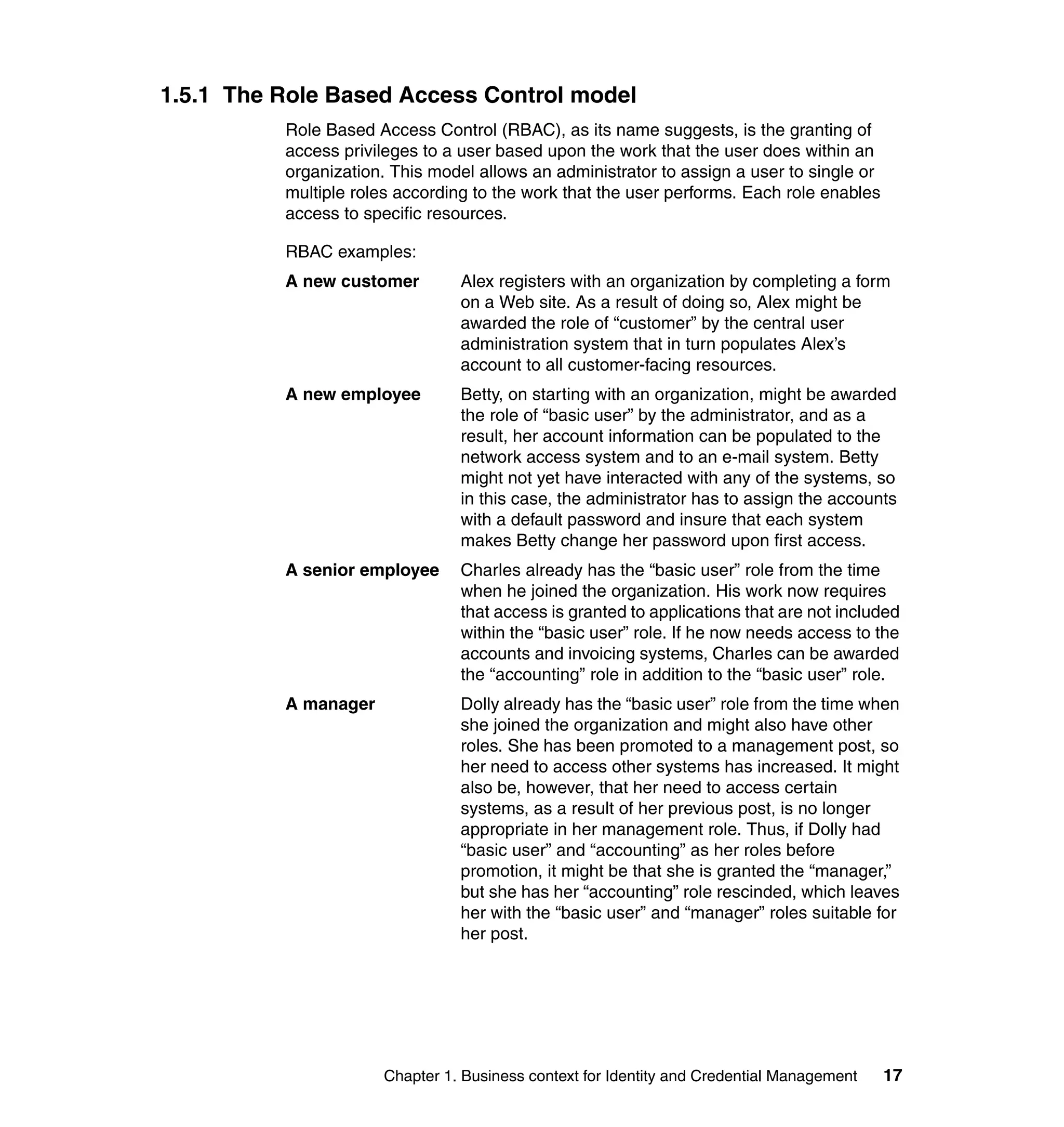 1.5.1 The Role Based Access Control model
          Role Based Access Control (RBAC), as its name suggests, is the granting of
          access privileges to a user based upon the work that the user does within an
          organization. This model allows an administrator to assign a user to single or
          multiple roles according to the work that the user performs. Each role enables
          access to specific resources.

          RBAC examples:
          A new customer        Alex registers with an organization by completing a form
                                on a Web site. As a result of doing so, Alex might be
                                awarded the role of “customer” by the central user
                                administration system that in turn populates Alex’s
                                account to all customer-facing resources.
          A new employee        Betty, on starting with an organization, might be awarded
                                the role of “basic user” by the administrator, and as a
                                result, her account information can be populated to the
                                network access system and to an e-mail system. Betty
                                might not yet have interacted with any of the systems, so
                                in this case, the administrator has to assign the accounts
                                with a default password and insure that each system
                                makes Betty change her password upon first access.
          A senior employee     Charles already has the “basic user” role from the time
                                when he joined the organization. His work now requires
                                that access is granted to applications that are not included
                                within the “basic user” role. If he now needs access to the
                                accounts and invoicing systems, Charles can be awarded
                                the “accounting” role in addition to the “basic user” role.
          A manager             Dolly already has the “basic user” role from the time when
                                she joined the organization and might also have other
                                roles. She has been promoted to a management post, so
                                her need to access other systems has increased. It might
                                also be, however, that her need to access certain
                                systems, as a result of her previous post, is no longer
                                appropriate in her management role. Thus, if Dolly had
                                “basic user” and “accounting” as her roles before
                                promotion, it might be that she is granted the “manager,”
                                but she has her “accounting” role rescinded, which leaves
                                her with the “basic user” and “manager” roles suitable for
                                her post.




                      Chapter 1. Business context for Identity and Credential Management   17
 