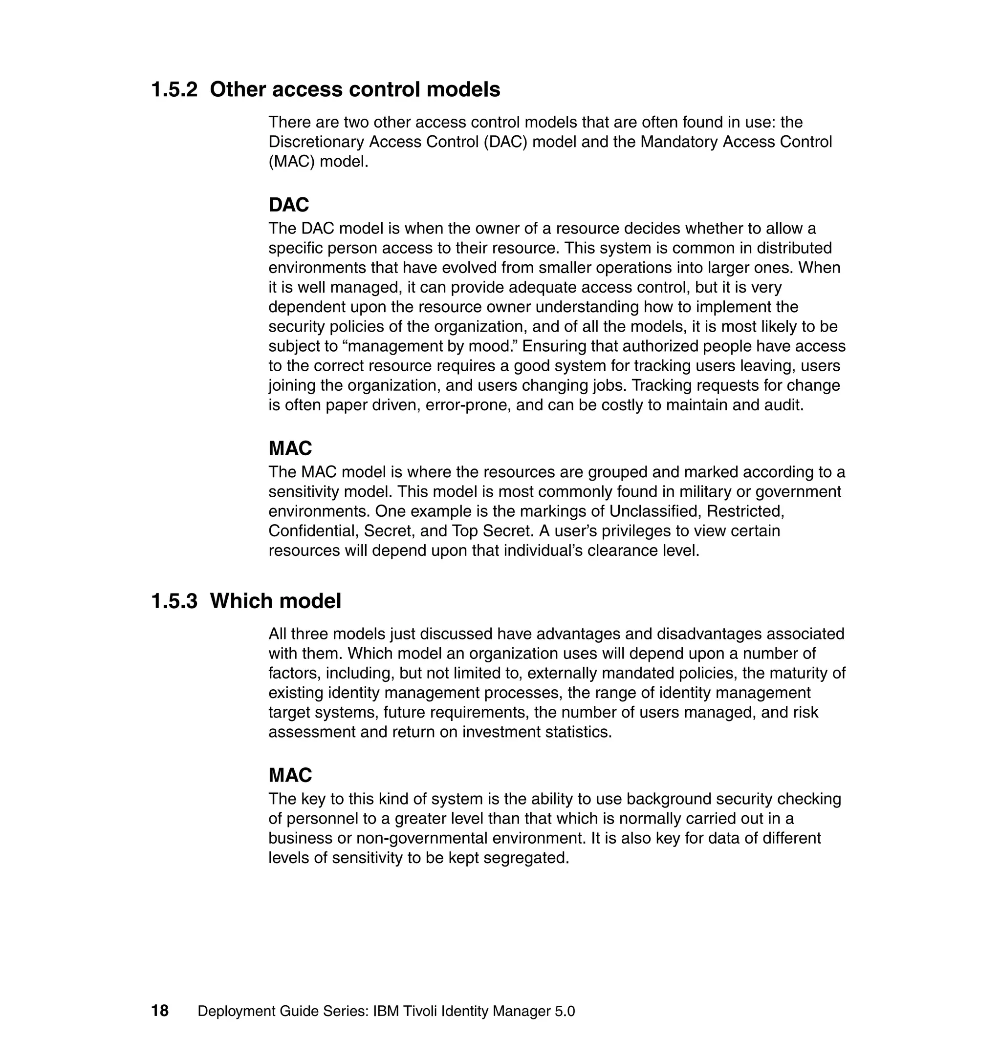 1.5.2 Other access control models
               There are two other access control models that are often found in use: the
               Discretionary Access Control (DAC) model and the Mandatory Access Control
               (MAC) model.

               DAC
               The DAC model is when the owner of a resource decides whether to allow a
               specific person access to their resource. This system is common in distributed
               environments that have evolved from smaller operations into larger ones. When
               it is well managed, it can provide adequate access control, but it is very
               dependent upon the resource owner understanding how to implement the
               security policies of the organization, and of all the models, it is most likely to be
               subject to “management by mood.” Ensuring that authorized people have access
               to the correct resource requires a good system for tracking users leaving, users
               joining the organization, and users changing jobs. Tracking requests for change
               is often paper driven, error-prone, and can be costly to maintain and audit.

               MAC
               The MAC model is where the resources are grouped and marked according to a
               sensitivity model. This model is most commonly found in military or government
               environments. One example is the markings of Unclassified, Restricted,
               Confidential, Secret, and Top Secret. A user’s privileges to view certain
               resources will depend upon that individual’s clearance level.


1.5.3 Which model
               All three models just discussed have advantages and disadvantages associated
               with them. Which model an organization uses will depend upon a number of
               factors, including, but not limited to, externally mandated policies, the maturity of
               existing identity management processes, the range of identity management
               target systems, future requirements, the number of users managed, and risk
               assessment and return on investment statistics.

               MAC
               The key to this kind of system is the ability to use background security checking
               of personnel to a greater level than that which is normally carried out in a
               business or non-governmental environment. It is also key for data of different
               levels of sensitivity to be kept segregated.




18   Deployment Guide Series: IBM Tivoli Identity Manager 5.0
 