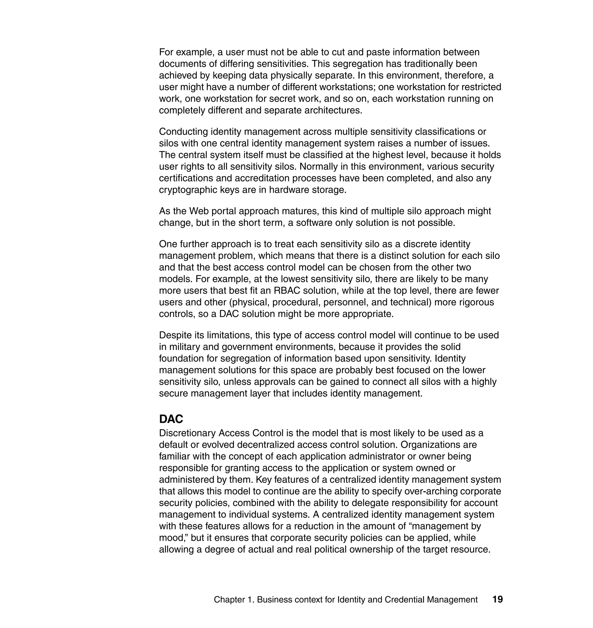 For example, a user must not be able to cut and paste information between
documents of differing sensitivities. This segregation has traditionally been
achieved by keeping data physically separate. In this environment, therefore, a
user might have a number of different workstations; one workstation for restricted
work, one workstation for secret work, and so on, each workstation running on
completely different and separate architectures.

Conducting identity management across multiple sensitivity classifications or
silos with one central identity management system raises a number of issues.
The central system itself must be classified at the highest level, because it holds
user rights to all sensitivity silos. Normally in this environment, various security
certifications and accreditation processes have been completed, and also any
cryptographic keys are in hardware storage.

As the Web portal approach matures, this kind of multiple silo approach might
change, but in the short term, a software only solution is not possible.

One further approach is to treat each sensitivity silo as a discrete identity
management problem, which means that there is a distinct solution for each silo
and that the best access control model can be chosen from the other two
models. For example, at the lowest sensitivity silo, there are likely to be many
more users that best fit an RBAC solution, while at the top level, there are fewer
users and other (physical, procedural, personnel, and technical) more rigorous
controls, so a DAC solution might be more appropriate.

Despite its limitations, this type of access control model will continue to be used
in military and government environments, because it provides the solid
foundation for segregation of information based upon sensitivity. Identity
management solutions for this space are probably best focused on the lower
sensitivity silo, unless approvals can be gained to connect all silos with a highly
secure management layer that includes identity management.

DAC
Discretionary Access Control is the model that is most likely to be used as a
default or evolved decentralized access control solution. Organizations are
familiar with the concept of each application administrator or owner being
responsible for granting access to the application or system owned or
administered by them. Key features of a centralized identity management system
that allows this model to continue are the ability to specify over-arching corporate
security policies, combined with the ability to delegate responsibility for account
management to individual systems. A centralized identity management system
with these features allows for a reduction in the amount of “management by
mood,” but it ensures that corporate security policies can be applied, while
allowing a degree of actual and real political ownership of the target resource.




             Chapter 1. Business context for Identity and Credential Management   19
 