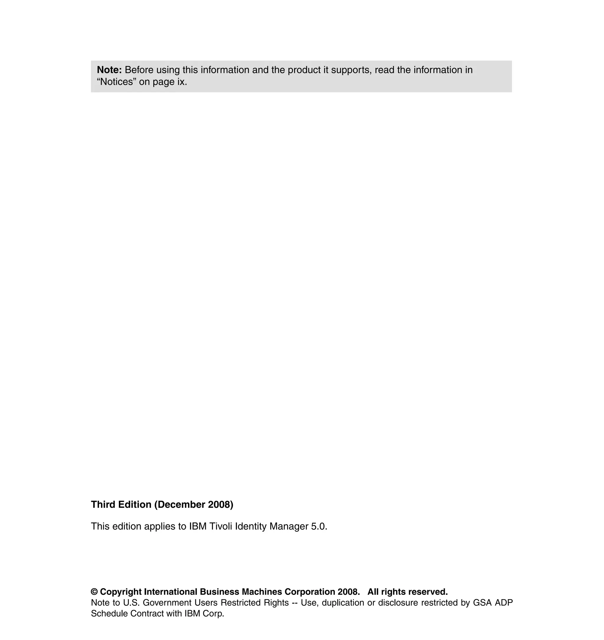 Note: Before using this information and the product it supports, read the information in
 “Notices” on page ix.




Third Edition (December 2008)

This edition applies to IBM Tivoli Identity Manager 5.0.




© Copyright International Business Machines Corporation 2008. All rights reserved.
Note to U.S. Government Users Restricted Rights -- Use, duplication or disclosure restricted by GSA ADP
Schedule Contract with IBM Corp.
 