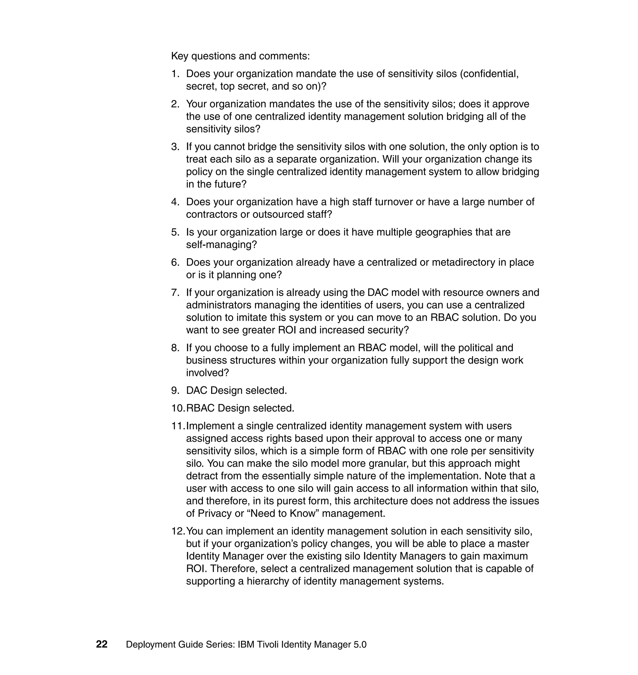 Key questions and comments:
               1. Does your organization mandate the use of sensitivity silos (confidential,
                  secret, top secret, and so on)?
               2. Your organization mandates the use of the sensitivity silos; does it approve
                  the use of one centralized identity management solution bridging all of the
                  sensitivity silos?
               3. If you cannot bridge the sensitivity silos with one solution, the only option is to
                  treat each silo as a separate organization. Will your organization change its
                  policy on the single centralized identity management system to allow bridging
                  in the future?
               4. Does your organization have a high staff turnover or have a large number of
                  contractors or outsourced staff?
               5. Is your organization large or does it have multiple geographies that are
                  self-managing?
               6. Does your organization already have a centralized or metadirectory in place
                  or is it planning one?
               7. If your organization is already using the DAC model with resource owners and
                  administrators managing the identities of users, you can use a centralized
                  solution to imitate this system or you can move to an RBAC solution. Do you
                  want to see greater ROI and increased security?
               8. If you choose to a fully implement an RBAC model, will the political and
                  business structures within your organization fully support the design work
                  involved?
               9. DAC Design selected.
               10.RBAC Design selected.
               11.Implement a single centralized identity management system with users
                  assigned access rights based upon their approval to access one or many
                  sensitivity silos, which is a simple form of RBAC with one role per sensitivity
                  silo. You can make the silo model more granular, but this approach might
                  detract from the essentially simple nature of the implementation. Note that a
                  user with access to one silo will gain access to all information within that silo,
                  and therefore, in its purest form, this architecture does not address the issues
                  of Privacy or “Need to Know” management.
               12.You can implement an identity management solution in each sensitivity silo,
                  but if your organization’s policy changes, you will be able to place a master
                  Identity Manager over the existing silo Identity Managers to gain maximum
                  ROI. Therefore, select a centralized management solution that is capable of
                  supporting a hierarchy of identity management systems.




22   Deployment Guide Series: IBM Tivoli Identity Manager 5.0
 