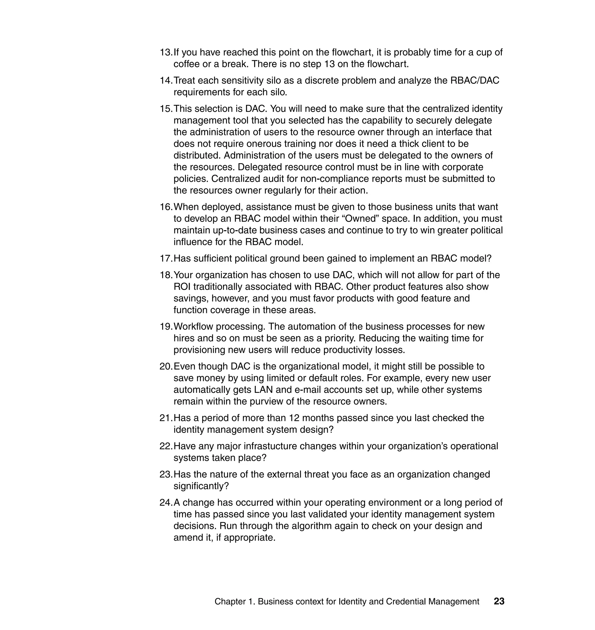 13.If you have reached this point on the flowchart, it is probably time for a cup of
   coffee or a break. There is no step 13 on the flowchart.
14.Treat each sensitivity silo as a discrete problem and analyze the RBAC/DAC
   requirements for each silo.
15.This selection is DAC. You will need to make sure that the centralized identity
   management tool that you selected has the capability to securely delegate
   the administration of users to the resource owner through an interface that
   does not require onerous training nor does it need a thick client to be
   distributed. Administration of the users must be delegated to the owners of
   the resources. Delegated resource control must be in line with corporate
   policies. Centralized audit for non-compliance reports must be submitted to
   the resources owner regularly for their action.
16.When deployed, assistance must be given to those business units that want
   to develop an RBAC model within their “Owned” space. In addition, you must
   maintain up-to-date business cases and continue to try to win greater political
   influence for the RBAC model.
17.Has sufficient political ground been gained to implement an RBAC model?
18.Your organization has chosen to use DAC, which will not allow for part of the
   ROI traditionally associated with RBAC. Other product features also show
   savings, however, and you must favor products with good feature and
   function coverage in these areas.
19.Workflow processing. The automation of the business processes for new
   hires and so on must be seen as a priority. Reducing the waiting time for
   provisioning new users will reduce productivity losses.
20.Even though DAC is the organizational model, it might still be possible to
   save money by using limited or default roles. For example, every new user
   automatically gets LAN and e-mail accounts set up, while other systems
   remain within the purview of the resource owners.
21.Has a period of more than 12 months passed since you last checked the
   identity management system design?
22.Have any major infrastucture changes within your organization’s operational
   systems taken place?
23.Has the nature of the external threat you face as an organization changed
   significantly?
24.A change has occurred within your operating environment or a long period of
   time has passed since you last validated your identity management system
   decisions. Run through the algorithm again to check on your design and
   amend it, if appropriate.




             Chapter 1. Business context for Identity and Credential Management   23
 