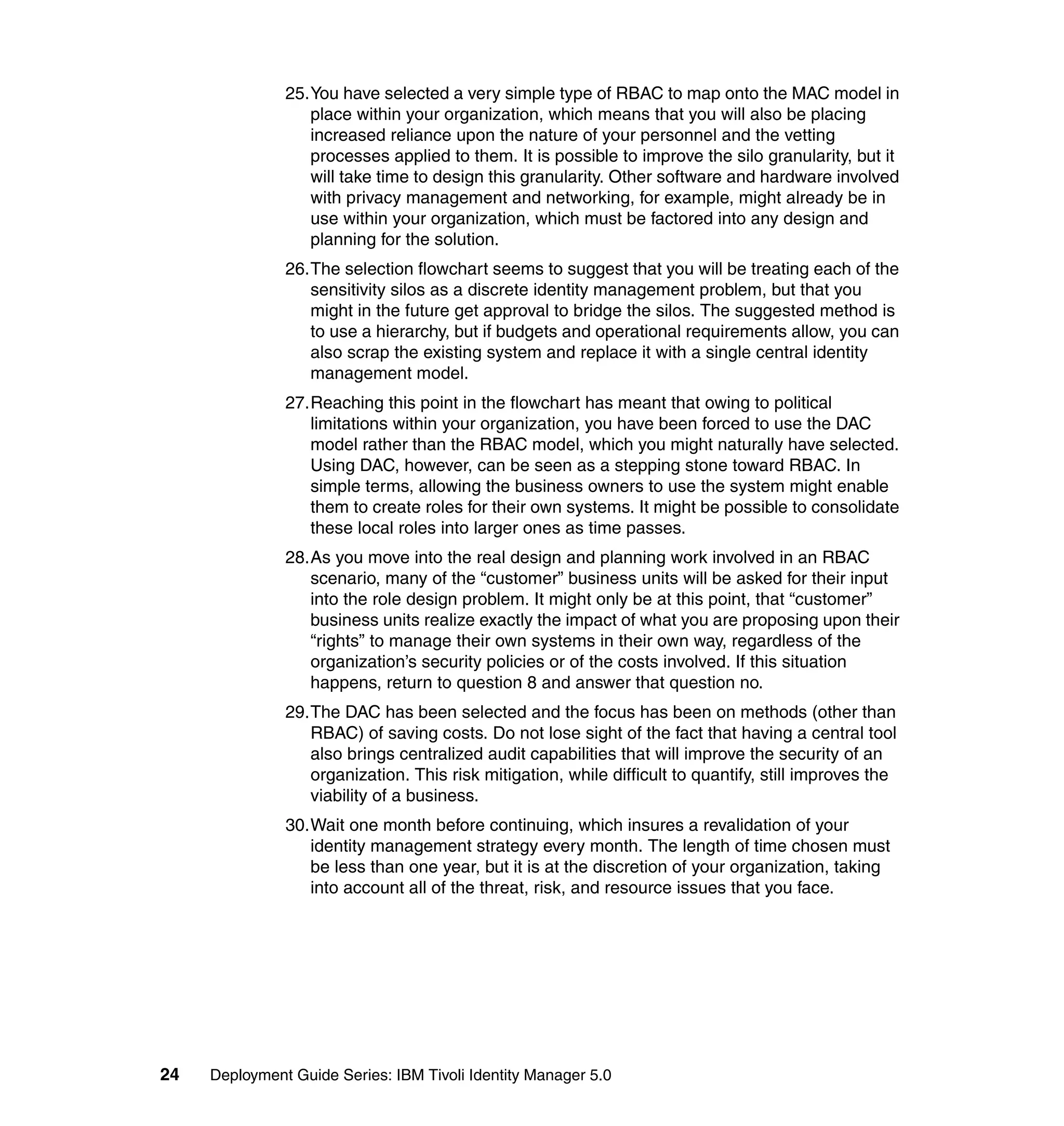 25.You have selected a very simple type of RBAC to map onto the MAC model in
                  place within your organization, which means that you will also be placing
                  increased reliance upon the nature of your personnel and the vetting
                  processes applied to them. It is possible to improve the silo granularity, but it
                  will take time to design this granularity. Other software and hardware involved
                  with privacy management and networking, for example, might already be in
                  use within your organization, which must be factored into any design and
                  planning for the solution.
               26.The selection flowchart seems to suggest that you will be treating each of the
                  sensitivity silos as a discrete identity management problem, but that you
                  might in the future get approval to bridge the silos. The suggested method is
                  to use a hierarchy, but if budgets and operational requirements allow, you can
                  also scrap the existing system and replace it with a single central identity
                  management model.
               27.Reaching this point in the flowchart has meant that owing to political
                  limitations within your organization, you have been forced to use the DAC
                  model rather than the RBAC model, which you might naturally have selected.
                  Using DAC, however, can be seen as a stepping stone toward RBAC. In
                  simple terms, allowing the business owners to use the system might enable
                  them to create roles for their own systems. It might be possible to consolidate
                  these local roles into larger ones as time passes.
               28.As you move into the real design and planning work involved in an RBAC
                  scenario, many of the “customer” business units will be asked for their input
                  into the role design problem. It might only be at this point, that “customer”
                  business units realize exactly the impact of what you are proposing upon their
                  “rights” to manage their own systems in their own way, regardless of the
                  organization’s security policies or of the costs involved. If this situation
                  happens, return to question 8 and answer that question no.
               29.The DAC has been selected and the focus has been on methods (other than
                  RBAC) of saving costs. Do not lose sight of the fact that having a central tool
                  also brings centralized audit capabilities that will improve the security of an
                  organization. This risk mitigation, while difficult to quantify, still improves the
                  viability of a business.
               30.Wait one month before continuing, which insures a revalidation of your
                  identity management strategy every month. The length of time chosen must
                  be less than one year, but it is at the discretion of your organization, taking
                  into account all of the threat, risk, and resource issues that you face.




24   Deployment Guide Series: IBM Tivoli Identity Manager 5.0
 