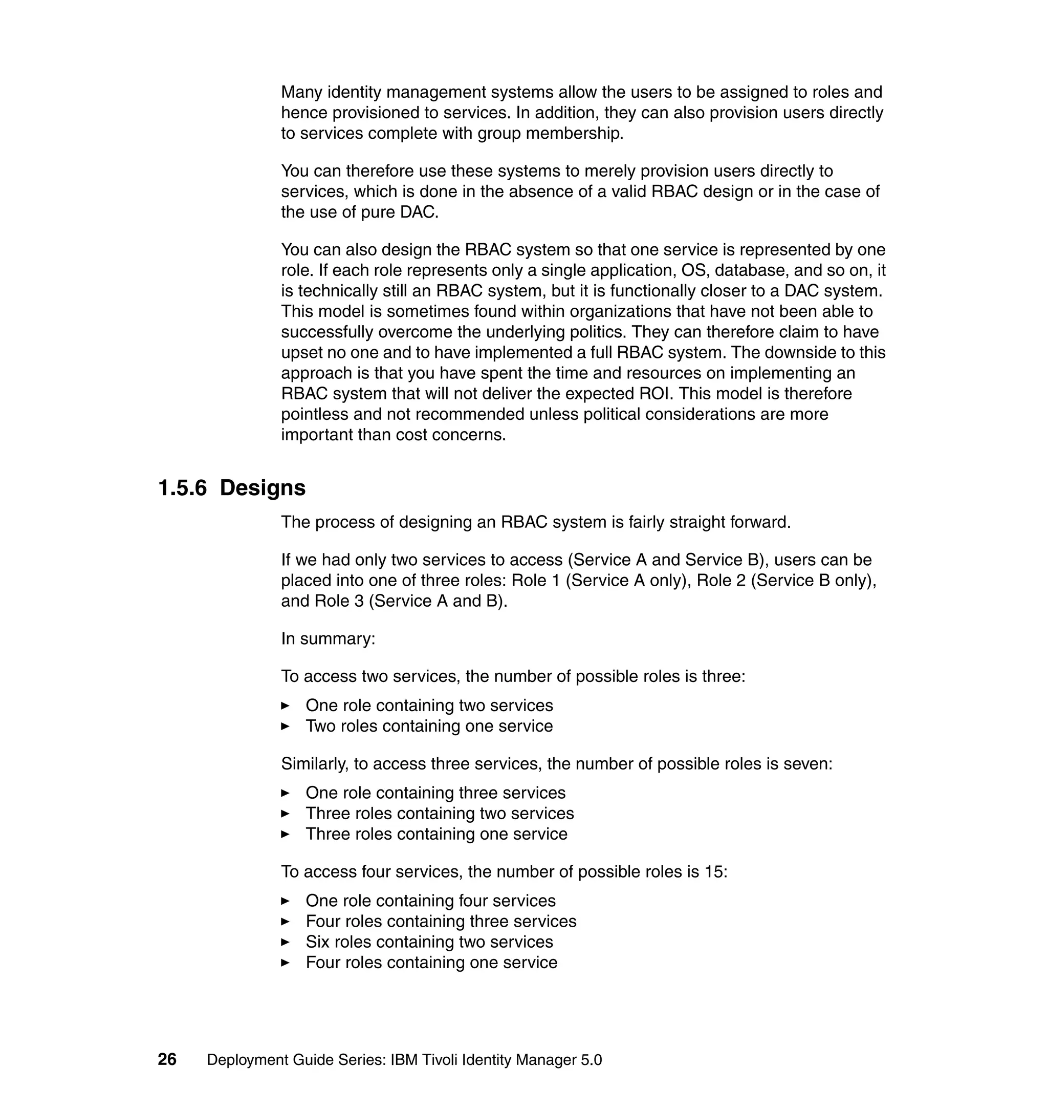 Many identity management systems allow the users to be assigned to roles and
               hence provisioned to services. In addition, they can also provision users directly
               to services complete with group membership.

               You can therefore use these systems to merely provision users directly to
               services, which is done in the absence of a valid RBAC design or in the case of
               the use of pure DAC.

               You can also design the RBAC system so that one service is represented by one
               role. If each role represents only a single application, OS, database, and so on, it
               is technically still an RBAC system, but it is functionally closer to a DAC system.
               This model is sometimes found within organizations that have not been able to
               successfully overcome the underlying politics. They can therefore claim to have
               upset no one and to have implemented a full RBAC system. The downside to this
               approach is that you have spent the time and resources on implementing an
               RBAC system that will not deliver the expected ROI. This model is therefore
               pointless and not recommended unless political considerations are more
               important than cost concerns.


1.5.6 Designs
               The process of designing an RBAC system is fairly straight forward.

               If we had only two services to access (Service A and Service B), users can be
               placed into one of three roles: Role 1 (Service A only), Role 2 (Service B only),
               and Role 3 (Service A and B).

               In summary:

               To access two services, the number of possible roles is three:
                   One role containing two services
                   Two roles containing one service

               Similarly, to access three services, the number of possible roles is seven:
                   One role containing three services
                   Three roles containing two services
                   Three roles containing one service

               To access four services, the number of possible roles is 15:
                   One role containing four services
                   Four roles containing three services
                   Six roles containing two services
                   Four roles containing one service




26   Deployment Guide Series: IBM Tivoli Identity Manager 5.0
 