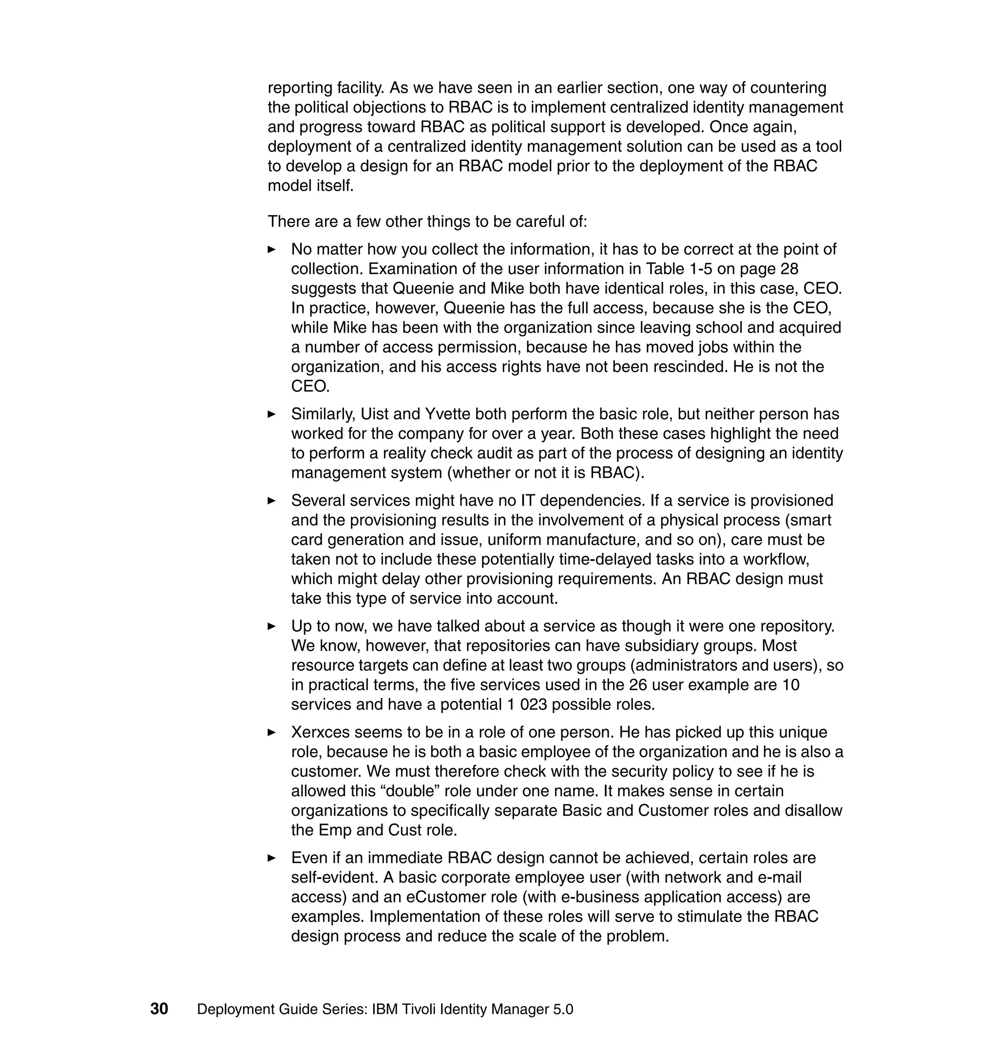 reporting facility. As we have seen in an earlier section, one way of countering
               the political objections to RBAC is to implement centralized identity management
               and progress toward RBAC as political support is developed. Once again,
               deployment of a centralized identity management solution can be used as a tool
               to develop a design for an RBAC model prior to the deployment of the RBAC
               model itself.

               There are a few other things to be careful of:
                   No matter how you collect the information, it has to be correct at the point of
                   collection. Examination of the user information in Table 1-5 on page 28
                   suggests that Queenie and Mike both have identical roles, in this case, CEO.
                   In practice, however, Queenie has the full access, because she is the CEO,
                   while Mike has been with the organization since leaving school and acquired
                   a number of access permission, because he has moved jobs within the
                   organization, and his access rights have not been rescinded. He is not the
                   CEO.
                   Similarly, Uist and Yvette both perform the basic role, but neither person has
                   worked for the company for over a year. Both these cases highlight the need
                   to perform a reality check audit as part of the process of designing an identity
                   management system (whether or not it is RBAC).
                   Several services might have no IT dependencies. If a service is provisioned
                   and the provisioning results in the involvement of a physical process (smart
                   card generation and issue, uniform manufacture, and so on), care must be
                   taken not to include these potentially time-delayed tasks into a workflow,
                   which might delay other provisioning requirements. An RBAC design must
                   take this type of service into account.
                   Up to now, we have talked about a service as though it were one repository.
                   We know, however, that repositories can have subsidiary groups. Most
                   resource targets can define at least two groups (administrators and users), so
                   in practical terms, the five services used in the 26 user example are 10
                   services and have a potential 1 023 possible roles.
                   Xerxces seems to be in a role of one person. He has picked up this unique
                   role, because he is both a basic employee of the organization and he is also a
                   customer. We must therefore check with the security policy to see if he is
                   allowed this “double” role under one name. It makes sense in certain
                   organizations to specifically separate Basic and Customer roles and disallow
                   the Emp and Cust role.
                   Even if an immediate RBAC design cannot be achieved, certain roles are
                   self-evident. A basic corporate employee user (with network and e-mail
                   access) and an eCustomer role (with e-business application access) are
                   examples. Implementation of these roles will serve to stimulate the RBAC
                   design process and reduce the scale of the problem.



30   Deployment Guide Series: IBM Tivoli Identity Manager 5.0
 
