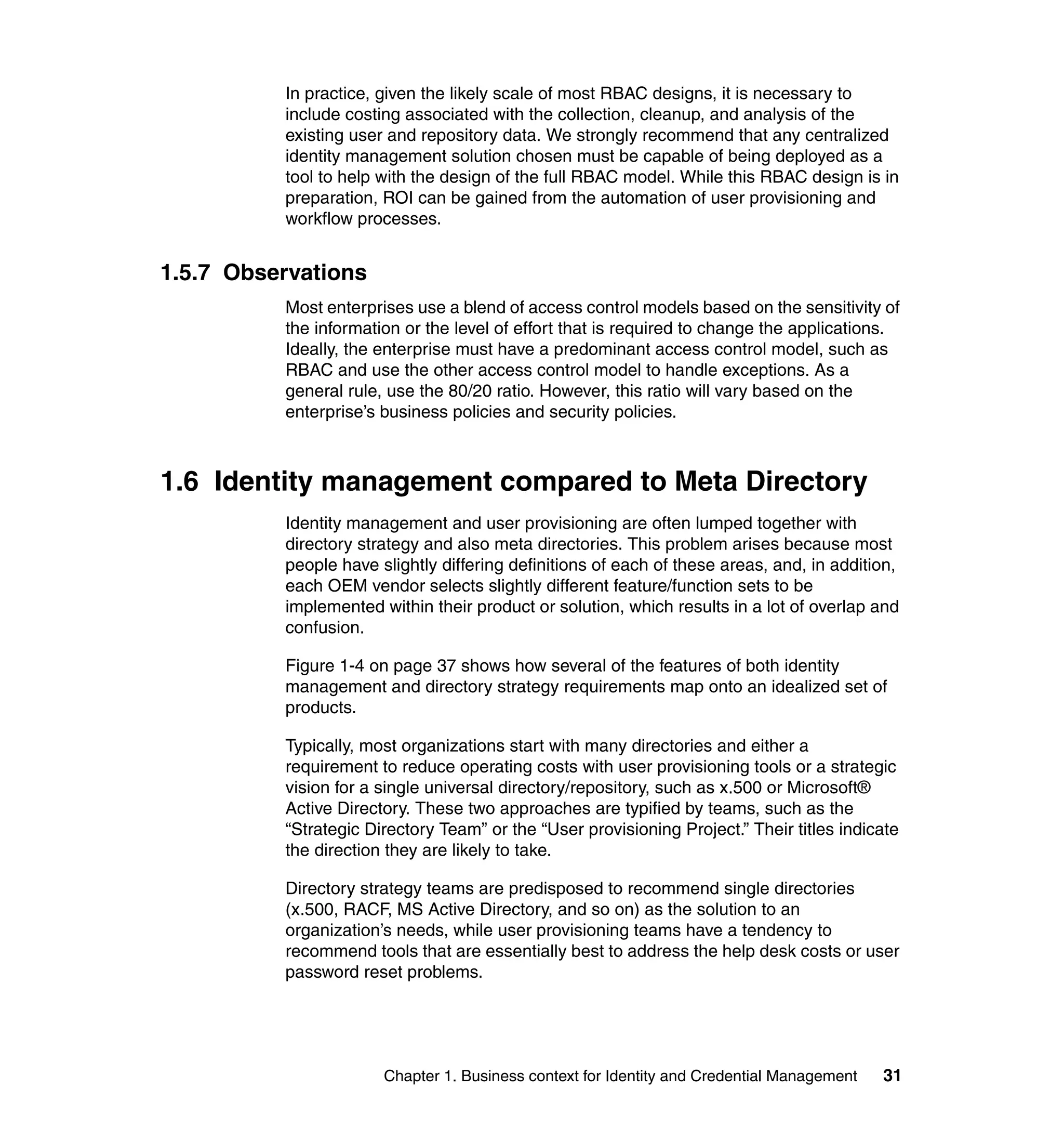 In practice, given the likely scale of most RBAC designs, it is necessary to
          include costing associated with the collection, cleanup, and analysis of the
          existing user and repository data. We strongly recommend that any centralized
          identity management solution chosen must be capable of being deployed as a
          tool to help with the design of the full RBAC model. While this RBAC design is in
          preparation, ROI can be gained from the automation of user provisioning and
          workflow processes.


1.5.7 Observations
          Most enterprises use a blend of access control models based on the sensitivity of
          the information or the level of effort that is required to change the applications.
          Ideally, the enterprise must have a predominant access control model, such as
          RBAC and use the other access control model to handle exceptions. As a
          general rule, use the 80/20 ratio. However, this ratio will vary based on the
          enterprise’s business policies and security policies.



1.6 Identity management compared to Meta Directory
          Identity management and user provisioning are often lumped together with
          directory strategy and also meta directories. This problem arises because most
          people have slightly differing definitions of each of these areas, and, in addition,
          each OEM vendor selects slightly different feature/function sets to be
          implemented within their product or solution, which results in a lot of overlap and
          confusion.

          Figure 1-4 on page 37 shows how several of the features of both identity
          management and directory strategy requirements map onto an idealized set of
          products.

          Typically, most organizations start with many directories and either a
          requirement to reduce operating costs with user provisioning tools or a strategic
          vision for a single universal directory/repository, such as x.500 or Microsoft®
          Active Directory. These two approaches are typified by teams, such as the
          “Strategic Directory Team” or the “User provisioning Project.” Their titles indicate
          the direction they are likely to take.

          Directory strategy teams are predisposed to recommend single directories
          (x.500, RACF, MS Active Directory, and so on) as the solution to an
          organization’s needs, while user provisioning teams have a tendency to
          recommend tools that are essentially best to address the help desk costs or user
          password reset problems.




                       Chapter 1. Business context for Identity and Credential Management   31
 