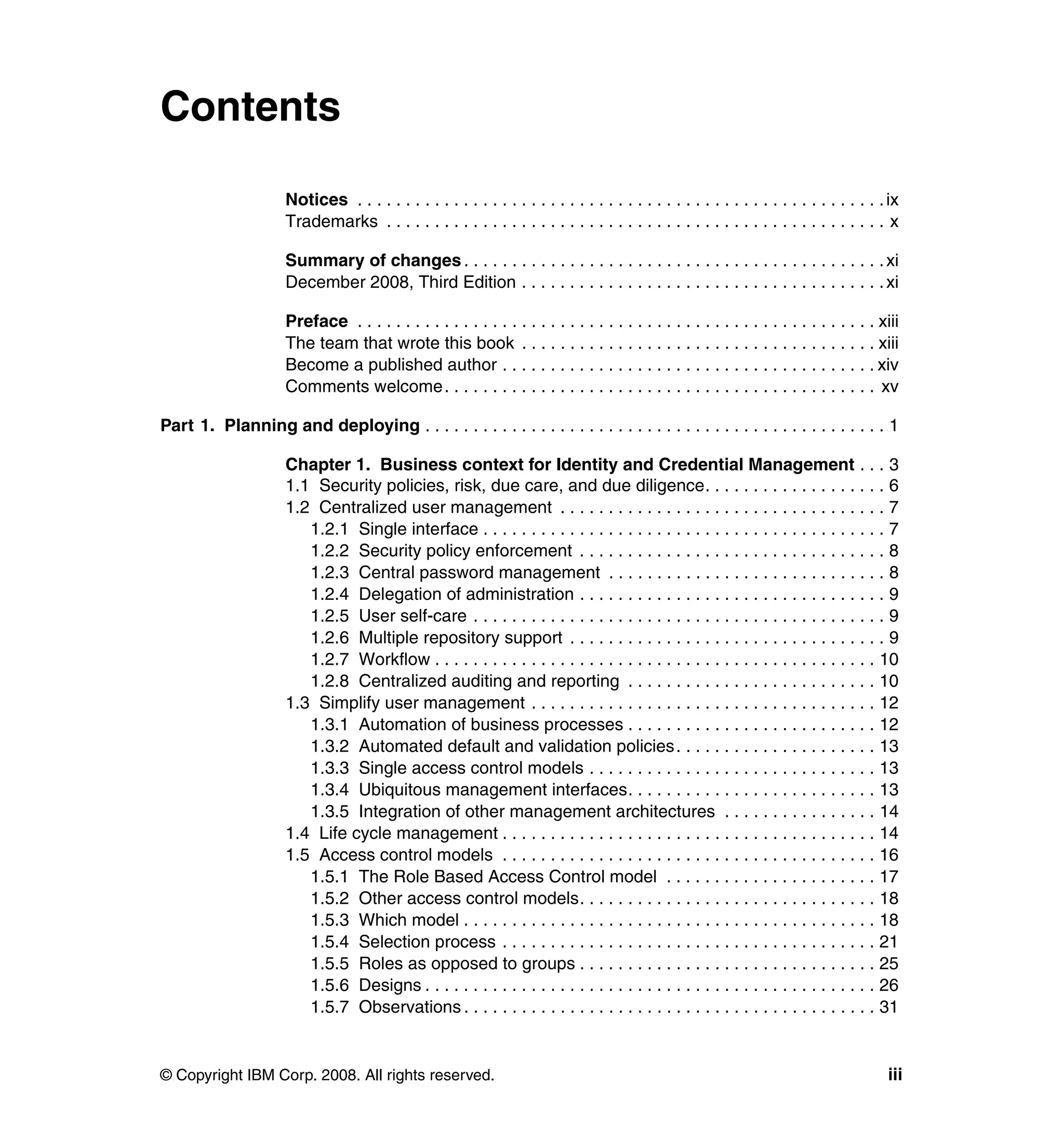 Contents

                     Notices . . . . . . . . . . . . . . . . . . . . . . . . . . . . . . . . . . . . . . . . . . . . . . . . . . . . . . . ix
                     Trademarks . . . . . . . . . . . . . . . . . . . . . . . . . . . . . . . . . . . . . . . . . . . . . . . . . . . . x

                     Summary of changes . . . . . . . . . . . . . . . . . . . . . . . . . . . . . . . . . . . . . . . . . . . . xi
                     December 2008, Third Edition . . . . . . . . . . . . . . . . . . . . . . . . . . . . . . . . . . . . . . xi

                     Preface . . . . . . . . . . . . . . . . . . . . . . . . . . . . . . . . . . . . . . . . . . . . . . . . . . . . . . xiii
                     The team that wrote this book . . . . . . . . . . . . . . . . . . . . . . . . . . . . . . . . . . . . . xiii
                     Become a published author . . . . . . . . . . . . . . . . . . . . . . . . . . . . . . . . . . . . . . . xiv
                     Comments welcome. . . . . . . . . . . . . . . . . . . . . . . . . . . . . . . . . . . . . . . . . . . . . xv

Part 1. Planning and deploying . . . . . . . . . . . . . . . . . . . . . . . . . . . . . . . . . . . . . . . . . . . . . . . . 1

                     Chapter 1. Business context for Identity and Credential Management . . . 3
                     1.1 Security policies, risk, due care, and due diligence. . . . . . . . . . . . . . . . . . . 6
                     1.2 Centralized user management . . . . . . . . . . . . . . . . . . . . . . . . . . . . . . . . . . 7
                        1.2.1 Single interface . . . . . . . . . . . . . . . . . . . . . . . . . . . . . . . . . . . . . . . . . . 7
                        1.2.2 Security policy enforcement . . . . . . . . . . . . . . . . . . . . . . . . . . . . . . . . 8
                        1.2.3 Central password management . . . . . . . . . . . . . . . . . . . . . . . . . . . . . 8
                        1.2.4 Delegation of administration . . . . . . . . . . . . . . . . . . . . . . . . . . . . . . . . 9
                        1.2.5 User self-care . . . . . . . . . . . . . . . . . . . . . . . . . . . . . . . . . . . . . . . . . . . 9
                        1.2.6 Multiple repository support . . . . . . . . . . . . . . . . . . . . . . . . . . . . . . . . . 9
                        1.2.7 Workflow . . . . . . . . . . . . . . . . . . . . . . . . . . . . . . . . . . . . . . . . . . . . . . 10
                        1.2.8 Centralized auditing and reporting . . . . . . . . . . . . . . . . . . . . . . . . . . 10
                     1.3 Simplify user management . . . . . . . . . . . . . . . . . . . . . . . . . . . . . . . . . . . . 12
                        1.3.1 Automation of business processes . . . . . . . . . . . . . . . . . . . . . . . . . . 12
                        1.3.2 Automated default and validation policies . . . . . . . . . . . . . . . . . . . . . 13
                        1.3.3 Single access control models . . . . . . . . . . . . . . . . . . . . . . . . . . . . . . 13
                        1.3.4 Ubiquitous management interfaces. . . . . . . . . . . . . . . . . . . . . . . . . . 13
                        1.3.5 Integration of other management architectures . . . . . . . . . . . . . . . . 14
                     1.4 Life cycle management . . . . . . . . . . . . . . . . . . . . . . . . . . . . . . . . . . . . . . . 14
                     1.5 Access control models . . . . . . . . . . . . . . . . . . . . . . . . . . . . . . . . . . . . . . . 16
                        1.5.1 The Role Based Access Control model . . . . . . . . . . . . . . . . . . . . . . 17
                        1.5.2 Other access control models. . . . . . . . . . . . . . . . . . . . . . . . . . . . . . . 18
                        1.5.3 Which model . . . . . . . . . . . . . . . . . . . . . . . . . . . . . . . . . . . . . . . . . . . 18
                        1.5.4 Selection process . . . . . . . . . . . . . . . . . . . . . . . . . . . . . . . . . . . . . . . 21
                        1.5.5 Roles as opposed to groups . . . . . . . . . . . . . . . . . . . . . . . . . . . . . . . 25
                        1.5.6 Designs . . . . . . . . . . . . . . . . . . . . . . . . . . . . . . . . . . . . . . . . . . . . . . . 26
                        1.5.7 Observations . . . . . . . . . . . . . . . . . . . . . . . . . . . . . . . . . . . . . . . . . . . 31


© Copyright IBM Corp. 2008. All rights reserved.                                                                                          iii
 
