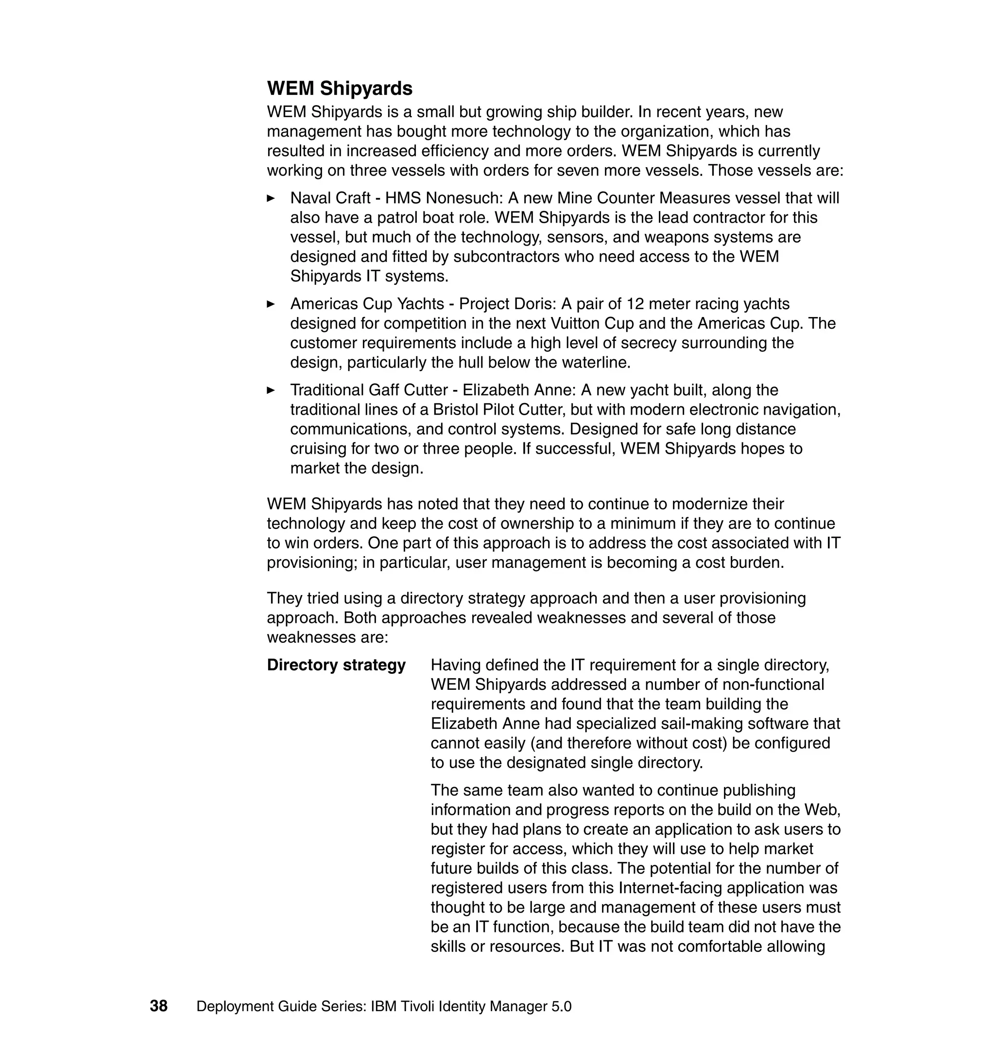 WEM Shipyards
               WEM Shipyards is a small but growing ship builder. In recent years, new
               management has bought more technology to the organization, which has
               resulted in increased efficiency and more orders. WEM Shipyards is currently
               working on three vessels with orders for seven more vessels. Those vessels are:
                   Naval Craft - HMS Nonesuch: A new Mine Counter Measures vessel that will
                   also have a patrol boat role. WEM Shipyards is the lead contractor for this
                   vessel, but much of the technology, sensors, and weapons systems are
                   designed and fitted by subcontractors who need access to the WEM
                   Shipyards IT systems.
                   Americas Cup Yachts - Project Doris: A pair of 12 meter racing yachts
                   designed for competition in the next Vuitton Cup and the Americas Cup. The
                   customer requirements include a high level of secrecy surrounding the
                   design, particularly the hull below the waterline.
                   Traditional Gaff Cutter - Elizabeth Anne: A new yacht built, along the
                   traditional lines of a Bristol Pilot Cutter, but with modern electronic navigation,
                   communications, and control systems. Designed for safe long distance
                   cruising for two or three people. If successful, WEM Shipyards hopes to
                   market the design.

               WEM Shipyards has noted that they need to continue to modernize their
               technology and keep the cost of ownership to a minimum if they are to continue
               to win orders. One part of this approach is to address the cost associated with IT
               provisioning; in particular, user management is becoming a cost burden.

               They tried using a directory strategy approach and then a user provisioning
               approach. Both approaches revealed weaknesses and several of those
               weaknesses are:
               Directory strategy       Having defined the IT requirement for a single directory,
                                        WEM Shipyards addressed a number of non-functional
                                        requirements and found that the team building the
                                        Elizabeth Anne had specialized sail-making software that
                                        cannot easily (and therefore without cost) be configured
                                        to use the designated single directory.
                                        The same team also wanted to continue publishing
                                        information and progress reports on the build on the Web,
                                        but they had plans to create an application to ask users to
                                        register for access, which they will use to help market
                                        future builds of this class. The potential for the number of
                                        registered users from this Internet-facing application was
                                        thought to be large and management of these users must
                                        be an IT function, because the build team did not have the
                                        skills or resources. But IT was not comfortable allowing


38   Deployment Guide Series: IBM Tivoli Identity Manager 5.0
 