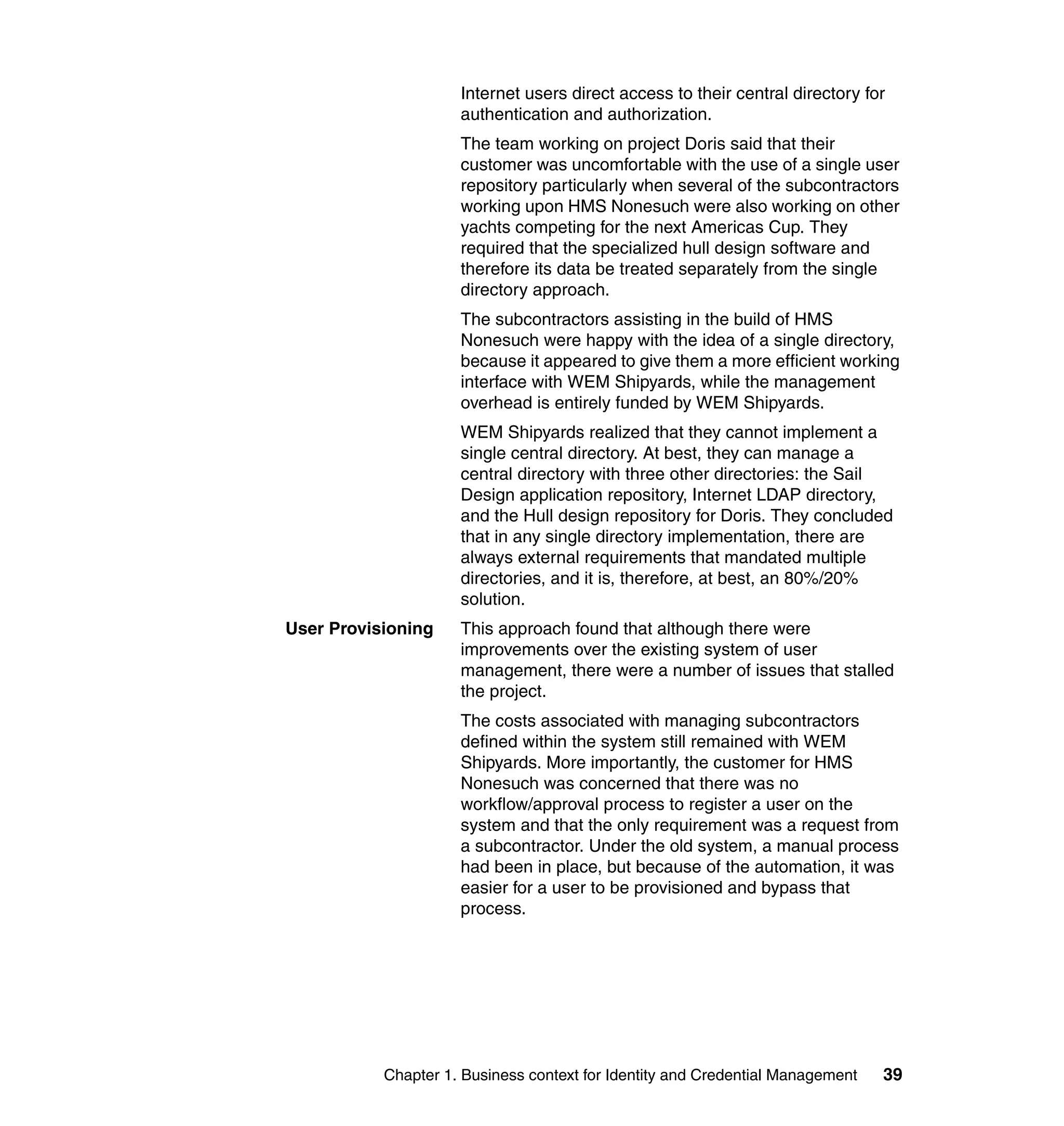 Internet users direct access to their central directory for
                     authentication and authorization.
                     The team working on project Doris said that their
                     customer was uncomfortable with the use of a single user
                     repository particularly when several of the subcontractors
                     working upon HMS Nonesuch were also working on other
                     yachts competing for the next Americas Cup. They
                     required that the specialized hull design software and
                     therefore its data be treated separately from the single
                     directory approach.
                     The subcontractors assisting in the build of HMS
                     Nonesuch were happy with the idea of a single directory,
                     because it appeared to give them a more efficient working
                     interface with WEM Shipyards, while the management
                     overhead is entirely funded by WEM Shipyards.
                     WEM Shipyards realized that they cannot implement a
                     single central directory. At best, they can manage a
                     central directory with three other directories: the Sail
                     Design application repository, Internet LDAP directory,
                     and the Hull design repository for Doris. They concluded
                     that in any single directory implementation, there are
                     always external requirements that mandated multiple
                     directories, and it is, therefore, at best, an 80%/20%
                     solution.
User Provisioning    This approach found that although there were
                     improvements over the existing system of user
                     management, there were a number of issues that stalled
                     the project.
                     The costs associated with managing subcontractors
                     defined within the system still remained with WEM
                     Shipyards. More importantly, the customer for HMS
                     Nonesuch was concerned that there was no
                     workflow/approval process to register a user on the
                     system and that the only requirement was a request from
                     a subcontractor. Under the old system, a manual process
                     had been in place, but because of the automation, it was
                     easier for a user to be provisioned and bypass that
                     process.




           Chapter 1. Business context for Identity and Credential Management   39
 