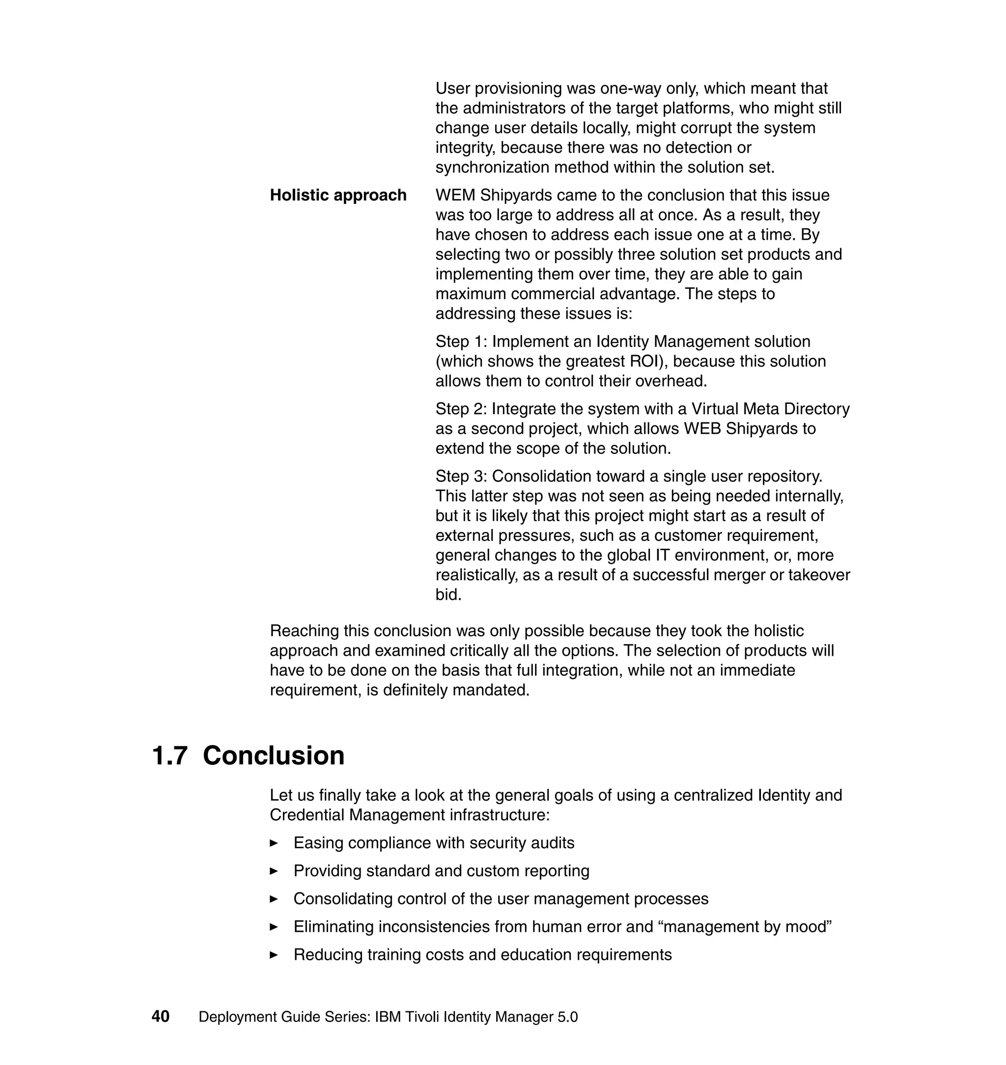 User provisioning was one-way only, which meant that
                                       the administrators of the target platforms, who might still
                                       change user details locally, might corrupt the system
                                       integrity, because there was no detection or
                                       synchronization method within the solution set.
               Holistic approach       WEM Shipyards came to the conclusion that this issue
                                       was too large to address all at once. As a result, they
                                       have chosen to address each issue one at a time. By
                                       selecting two or possibly three solution set products and
                                       implementing them over time, they are able to gain
                                       maximum commercial advantage. The steps to
                                       addressing these issues is:
                                       Step 1: Implement an Identity Management solution
                                       (which shows the greatest ROI), because this solution
                                       allows them to control their overhead.
                                       Step 2: Integrate the system with a Virtual Meta Directory
                                       as a second project, which allows WEB Shipyards to
                                       extend the scope of the solution.
                                       Step 3: Consolidation toward a single user repository.
                                       This latter step was not seen as being needed internally,
                                       but it is likely that this project might start as a result of
                                       external pressures, such as a customer requirement,
                                       general changes to the global IT environment, or, more
                                       realistically, as a result of a successful merger or takeover
                                       bid.

               Reaching this conclusion was only possible because they took the holistic
               approach and examined critically all the options. The selection of products will
               have to be done on the basis that full integration, while not an immediate
               requirement, is definitely mandated.



1.7 Conclusion
               Let us finally take a look at the general goals of using a centralized Identity and
               Credential Management infrastructure:
                   Easing compliance with security audits
                   Providing standard and custom reporting
                   Consolidating control of the user management processes
                   Eliminating inconsistencies from human error and “management by mood”
                   Reducing training costs and education requirements


40   Deployment Guide Series: IBM Tivoli Identity Manager 5.0
 