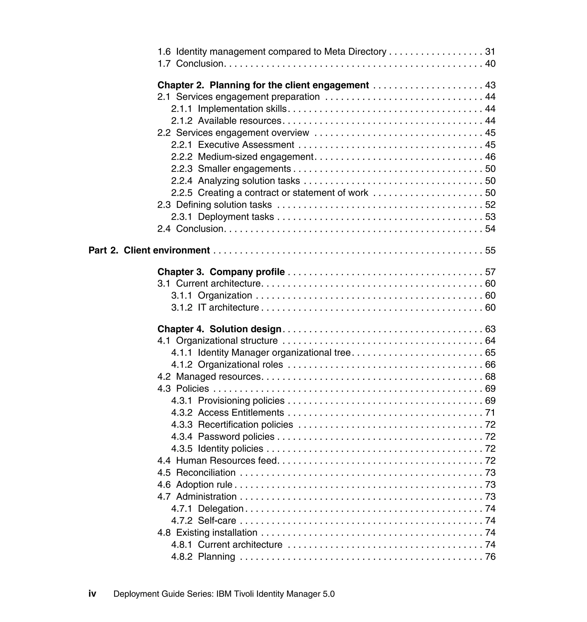 1.6 Identity management compared to Meta Directory . . . . . . . . . . . . . . . . . . 31
                      1.7 Conclusion. . . . . . . . . . . . . . . . . . . . . . . . . . . . . . . . . . . . . . . . . . . . . . . . . 40

                      Chapter 2. Planning for the client engagement . . . . . . . . . . . . . . . . . . . . . 43
                      2.1 Services engagement preparation . . . . . . . . . . . . . . . . . . . . . . . . . . . . . . 44
                         2.1.1 Implementation skills. . . . . . . . . . . . . . . . . . . . . . . . . . . . . . . . . . . . . 44
                         2.1.2 Available resources . . . . . . . . . . . . . . . . . . . . . . . . . . . . . . . . . . . . . . 44
                      2.2 Services engagement overview . . . . . . . . . . . . . . . . . . . . . . . . . . . . . . . . 45
                         2.2.1 Executive Assessment . . . . . . . . . . . . . . . . . . . . . . . . . . . . . . . . . . . 45
                         2.2.2 Medium-sized engagement. . . . . . . . . . . . . . . . . . . . . . . . . . . . . . . . 46
                         2.2.3 Smaller engagements . . . . . . . . . . . . . . . . . . . . . . . . . . . . . . . . . . . . 50
                         2.2.4 Analyzing solution tasks . . . . . . . . . . . . . . . . . . . . . . . . . . . . . . . . . . 50
                         2.2.5 Creating a contract or statement of work . . . . . . . . . . . . . . . . . . . . . 50
                      2.3 Defining solution tasks . . . . . . . . . . . . . . . . . . . . . . . . . . . . . . . . . . . . . . . 52
                         2.3.1 Deployment tasks . . . . . . . . . . . . . . . . . . . . . . . . . . . . . . . . . . . . . . . 53
                      2.4 Conclusion. . . . . . . . . . . . . . . . . . . . . . . . . . . . . . . . . . . . . . . . . . . . . . . . . 54

Part 2. Client environment . . . . . . . . . . . . . . . . . . . . . . . . . . . . . . . . . . . . . . . . . . . . . . . . . . . 55

                      Chapter 3. Company profile . . . . . . . . . . . . . . . . . . . . . . . . . . . . . . . . . . . . . 57
                      3.1 Current architecture. . . . . . . . . . . . . . . . . . . . . . . . . . . . . . . . . . . . . . . . . . 60
                         3.1.1 Organization . . . . . . . . . . . . . . . . . . . . . . . . . . . . . . . . . . . . . . . . . . . 60
                         3.1.2 IT architecture . . . . . . . . . . . . . . . . . . . . . . . . . . . . . . . . . . . . . . . . . . 60

                      Chapter 4. Solution design. . . . . . . . . . . . . . . . . . . . . . . . . . . . . . . . . . . . . . 63
                      4.1 Organizational structure . . . . . . . . . . . . . . . . . . . . . . . . . . . . . . . . . . . . . . 64
                         4.1.1 Identity Manager organizational tree . . . . . . . . . . . . . . . . . . . . . . . . . 65
                         4.1.2 Organizational roles . . . . . . . . . . . . . . . . . . . . . . . . . . . . . . . . . . . . . 66
                      4.2 Managed resources. . . . . . . . . . . . . . . . . . . . . . . . . . . . . . . . . . . . . . . . . . 68
                      4.3 Policies . . . . . . . . . . . . . . . . . . . . . . . . . . . . . . . . . . . . . . . . . . . . . . . . . . . 69
                         4.3.1 Provisioning policies . . . . . . . . . . . . . . . . . . . . . . . . . . . . . . . . . . . . . 69
                         4.3.2 Access Entitlements . . . . . . . . . . . . . . . . . . . . . . . . . . . . . . . . . . . . . 71
                         4.3.3 Recertification policies . . . . . . . . . . . . . . . . . . . . . . . . . . . . . . . . . . . 72
                         4.3.4 Password policies . . . . . . . . . . . . . . . . . . . . . . . . . . . . . . . . . . . . . . . 72
                         4.3.5 Identity policies . . . . . . . . . . . . . . . . . . . . . . . . . . . . . . . . . . . . . . . . . 72
                      4.4 Human Resources feed. . . . . . . . . . . . . . . . . . . . . . . . . . . . . . . . . . . . . . . 72
                      4.5 Reconciliation . . . . . . . . . . . . . . . . . . . . . . . . . . . . . . . . . . . . . . . . . . . . . . 73
                      4.6 Adoption rule . . . . . . . . . . . . . . . . . . . . . . . . . . . . . . . . . . . . . . . . . . . . . . . 73
                      4.7 Administration . . . . . . . . . . . . . . . . . . . . . . . . . . . . . . . . . . . . . . . . . . . . . . 73
                         4.7.1 Delegation . . . . . . . . . . . . . . . . . . . . . . . . . . . . . . . . . . . . . . . . . . . . . 74
                         4.7.2 Self-care . . . . . . . . . . . . . . . . . . . . . . . . . . . . . . . . . . . . . . . . . . . . . . 74
                      4.8 Existing installation . . . . . . . . . . . . . . . . . . . . . . . . . . . . . . . . . . . . . . . . . . 74
                         4.8.1 Current architecture . . . . . . . . . . . . . . . . . . . . . . . . . . . . . . . . . . . . . 74
                         4.8.2 Planning . . . . . . . . . . . . . . . . . . . . . . . . . . . . . . . . . . . . . . . . . . . . . . 76


iv      Deployment Guide Series: IBM Tivoli Identity Manager 5.0
 