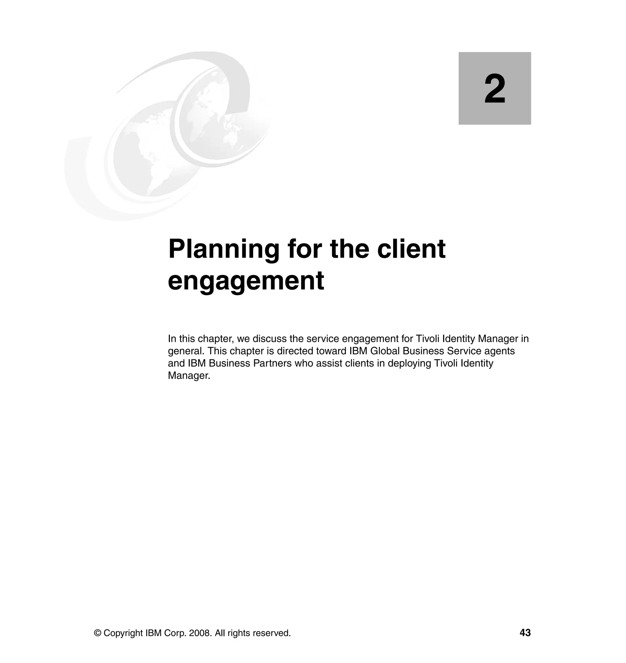 2


    Chapter 2.   Planning for the client
                 engagement
                 In this chapter, we discuss the service engagement for Tivoli Identity Manager in
                 general. This chapter is directed toward IBM Global Business Service agents
                 and IBM Business Partners who assist clients in deploying Tivoli Identity
                 Manager.




© Copyright IBM Corp. 2008. All rights reserved.                                               43
 