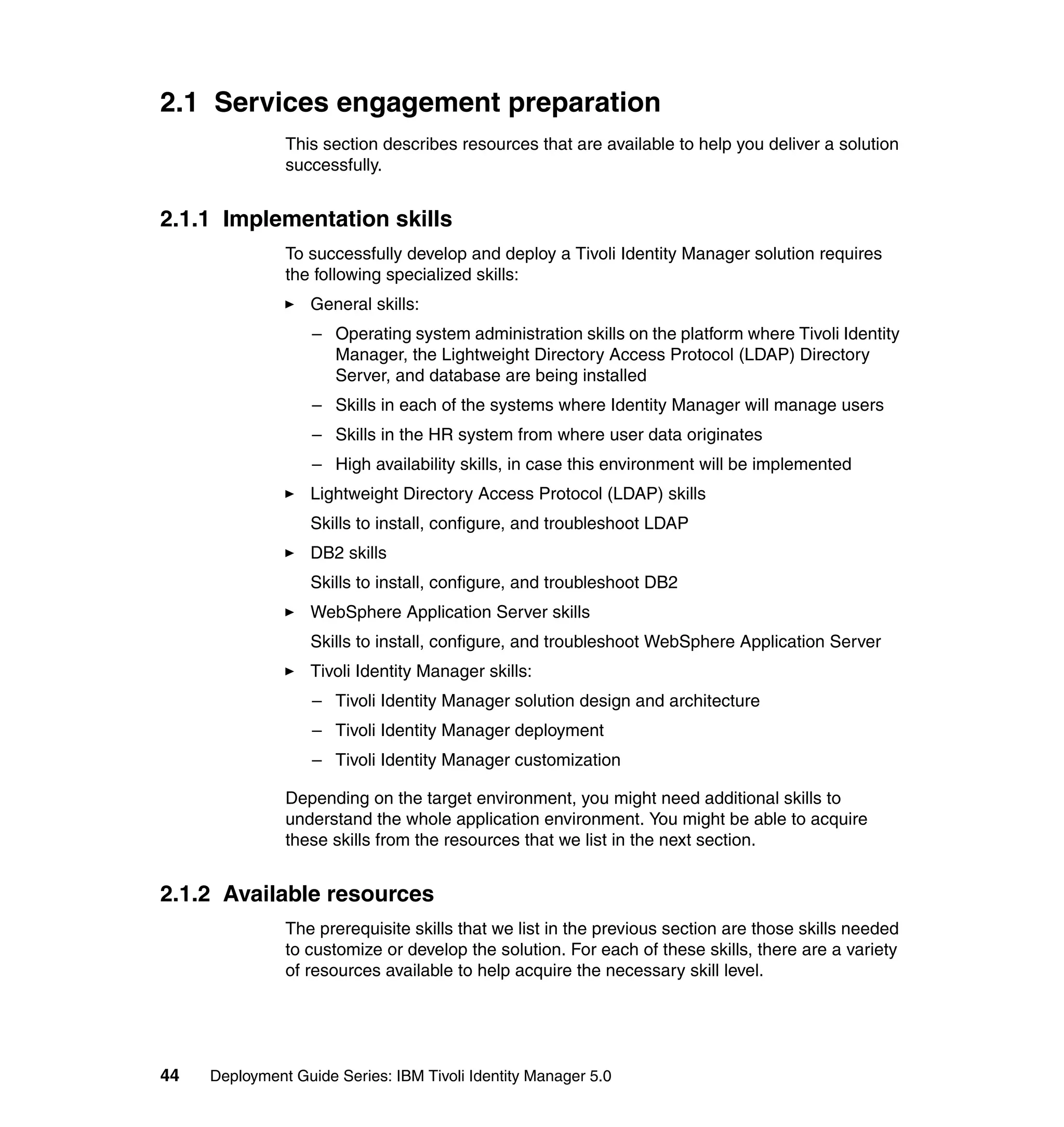 2.1 Services engagement preparation
               This section describes resources that are available to help you deliver a solution
               successfully.


2.1.1 Implementation skills
               To successfully develop and deploy a Tivoli Identity Manager solution requires
               the following specialized skills:
                   General skills:
                   – Operating system administration skills on the platform where Tivoli Identity
                     Manager, the Lightweight Directory Access Protocol (LDAP) Directory
                     Server, and database are being installed
                   – Skills in each of the systems where Identity Manager will manage users
                   – Skills in the HR system from where user data originates
                   – High availability skills, in case this environment will be implemented
                   Lightweight Directory Access Protocol (LDAP) skills
                   Skills to install, configure, and troubleshoot LDAP
                   DB2 skills
                   Skills to install, configure, and troubleshoot DB2
                   WebSphere Application Server skills
                   Skills to install, configure, and troubleshoot WebSphere Application Server
                   Tivoli Identity Manager skills:
                   – Tivoli Identity Manager solution design and architecture
                   – Tivoli Identity Manager deployment
                   – Tivoli Identity Manager customization

               Depending on the target environment, you might need additional skills to
               understand the whole application environment. You might be able to acquire
               these skills from the resources that we list in the next section.


2.1.2 Available resources
               The prerequisite skills that we list in the previous section are those skills needed
               to customize or develop the solution. For each of these skills, there are a variety
               of resources available to help acquire the necessary skill level.




44   Deployment Guide Series: IBM Tivoli Identity Manager 5.0
 