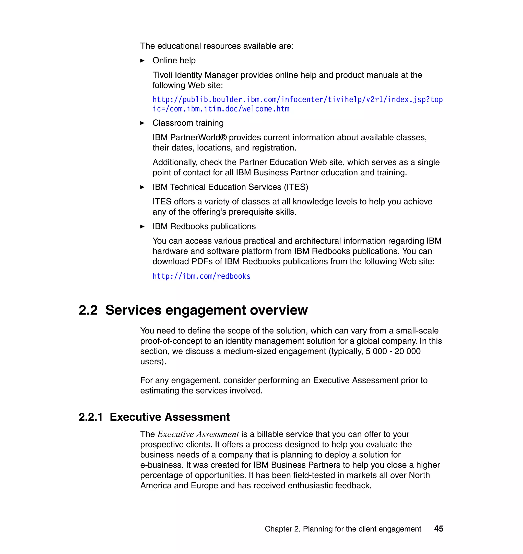 The educational resources available are:
             Online help
             Tivoli Identity Manager provides online help and product manuals at the
             following Web site:
             http://publib.boulder.ibm.com/infocenter/tivihelp/v2r1/index.jsp?top
             ic=/com.ibm.itim.doc/welcome.htm
             Classroom training
             IBM PartnerWorld® provides current information about available classes,
             their dates, locations, and registration.
             Additionally, check the Partner Education Web site, which serves as a single
             point of contact for all IBM Business Partner education and training.
             IBM Technical Education Services (ITES)
             ITES offers a variety of classes at all knowledge levels to help you achieve
             any of the offering’s prerequisite skills.
             IBM Redbooks publications
             You can access various practical and architectural information regarding IBM
             hardware and software platform from IBM Redbooks publications. You can
             download PDFs of IBM Redbooks publications from the following Web site:
             http://ibm.com/redbooks



2.2 Services engagement overview
          You need to define the scope of the solution, which can vary from a small-scale
          proof-of-concept to an identity management solution for a global company. In this
          section, we discuss a medium-sized engagement (typically, 5 000 - 20 000
          users).

          For any engagement, consider performing an Executive Assessment prior to
          estimating the services involved.


2.2.1 Executive Assessment
          The Executive Assessment is a billable service that you can offer to your
          prospective clients. It offers a process designed to help you evaluate the
          business needs of a company that is planning to deploy a solution for
          e-business. It was created for IBM Business Partners to help you close a higher
          percentage of opportunities. It has been field-tested in markets all over North
          America and Europe and has received enthusiastic feedback.




                                           Chapter 2. Planning for the client engagement    45
 