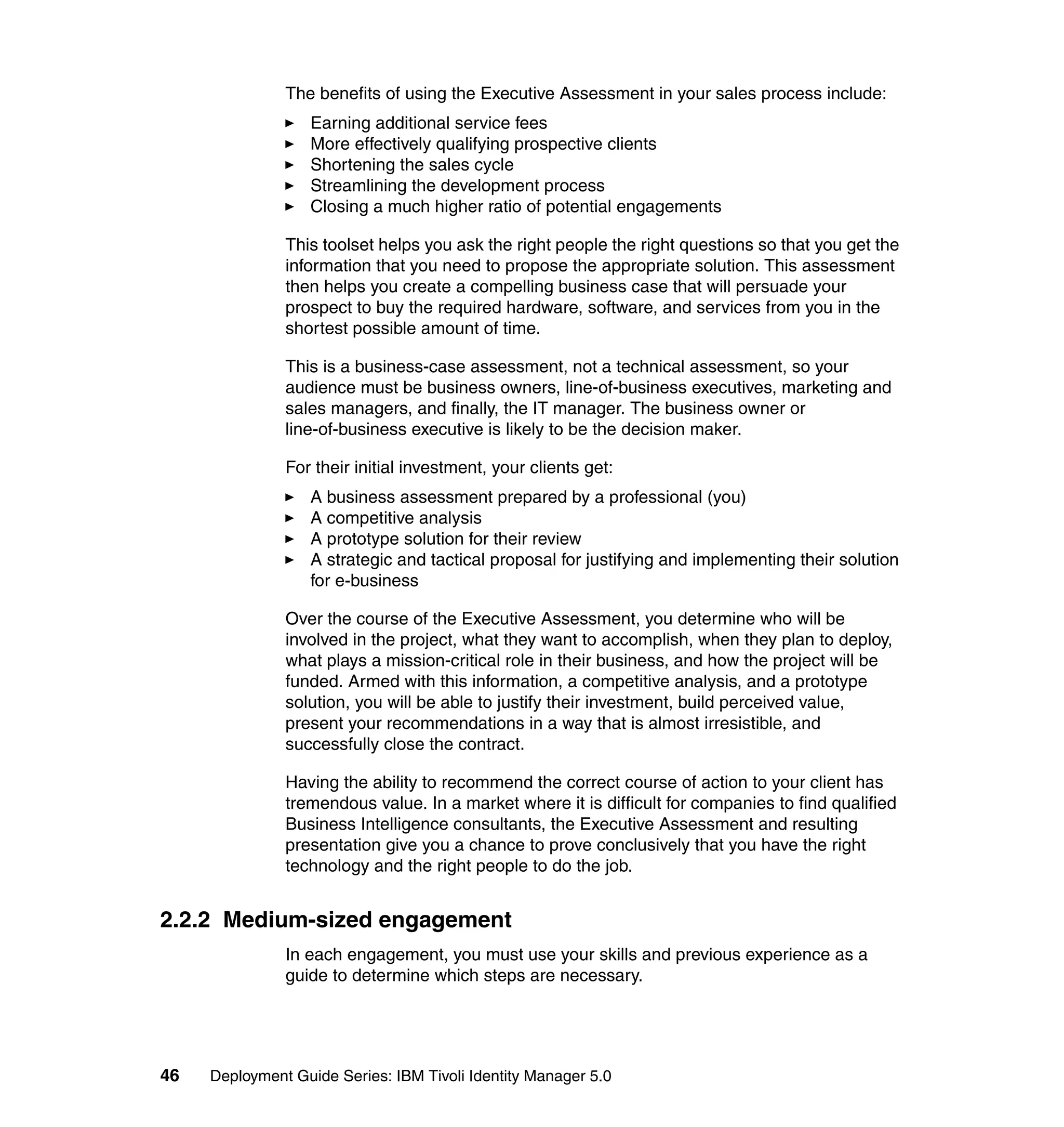 The benefits of using the Executive Assessment in your sales process include:
                   Earning additional service fees
                   More effectively qualifying prospective clients
                   Shortening the sales cycle
                   Streamlining the development process
                   Closing a much higher ratio of potential engagements

               This toolset helps you ask the right people the right questions so that you get the
               information that you need to propose the appropriate solution. This assessment
               then helps you create a compelling business case that will persuade your
               prospect to buy the required hardware, software, and services from you in the
               shortest possible amount of time.

               This is a business-case assessment, not a technical assessment, so your
               audience must be business owners, line-of-business executives, marketing and
               sales managers, and finally, the IT manager. The business owner or
               line-of-business executive is likely to be the decision maker.

               For their initial investment, your clients get:
                   A business assessment prepared by a professional (you)
                   A competitive analysis
                   A prototype solution for their review
                   A strategic and tactical proposal for justifying and implementing their solution
                   for e-business

               Over the course of the Executive Assessment, you determine who will be
               involved in the project, what they want to accomplish, when they plan to deploy,
               what plays a mission-critical role in their business, and how the project will be
               funded. Armed with this information, a competitive analysis, and a prototype
               solution, you will be able to justify their investment, build perceived value,
               present your recommendations in a way that is almost irresistible, and
               successfully close the contract.

               Having the ability to recommend the correct course of action to your client has
               tremendous value. In a market where it is difficult for companies to find qualified
               Business Intelligence consultants, the Executive Assessment and resulting
               presentation give you a chance to prove conclusively that you have the right
               technology and the right people to do the job.


2.2.2 Medium-sized engagement
               In each engagement, you must use your skills and previous experience as a
               guide to determine which steps are necessary.




46   Deployment Guide Series: IBM Tivoli Identity Manager 5.0
 