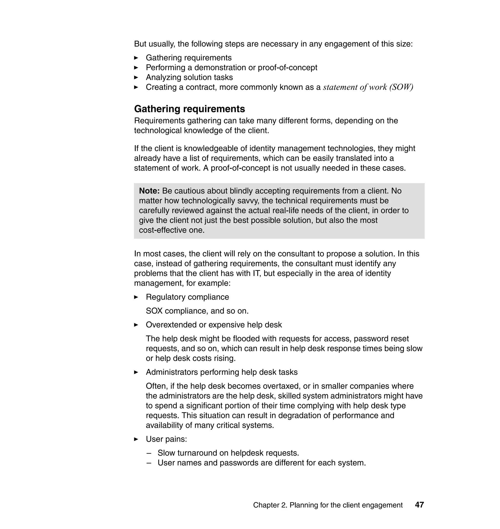 But usually, the following steps are necessary in any engagement of this size:
   Gathering requirements
   Performing a demonstration or proof-of-concept
   Analyzing solution tasks
   Creating a contract, more commonly known as a statement of work (SOW)

Gathering requirements
Requirements gathering can take many different forms, depending on the
technological knowledge of the client.

If the client is knowledgeable of identity management technologies, they might
already have a list of requirements, which can be easily translated into a
statement of work. A proof-of-concept is not usually needed in these cases.

 Note: Be cautious about blindly accepting requirements from a client. No
 matter how technologically savvy, the technical requirements must be
 carefully reviewed against the actual real-life needs of the client, in order to
 give the client not just the best possible solution, but also the most
 cost-effective one.

In most cases, the client will rely on the consultant to propose a solution. In this
case, instead of gathering requirements, the consultant must identify any
problems that the client has with IT, but especially in the area of identity
management, for example:
   Regulatory compliance
   SOX compliance, and so on.
   Overextended or expensive help desk
   The help desk might be flooded with requests for access, password reset
   requests, and so on, which can result in help desk response times being slow
   or help desk costs rising.
   Administrators performing help desk tasks
   Often, if the help desk becomes overtaxed, or in smaller companies where
   the administrators are the help desk, skilled system administrators might have
   to spend a significant portion of their time complying with help desk type
   requests. This situation can result in degradation of performance and
   availability of many critical systems.
   User pains:
   – Slow turnaround on helpdesk requests.
   – User names and passwords are different for each system.




                                   Chapter 2. Planning for the client engagement    47
 