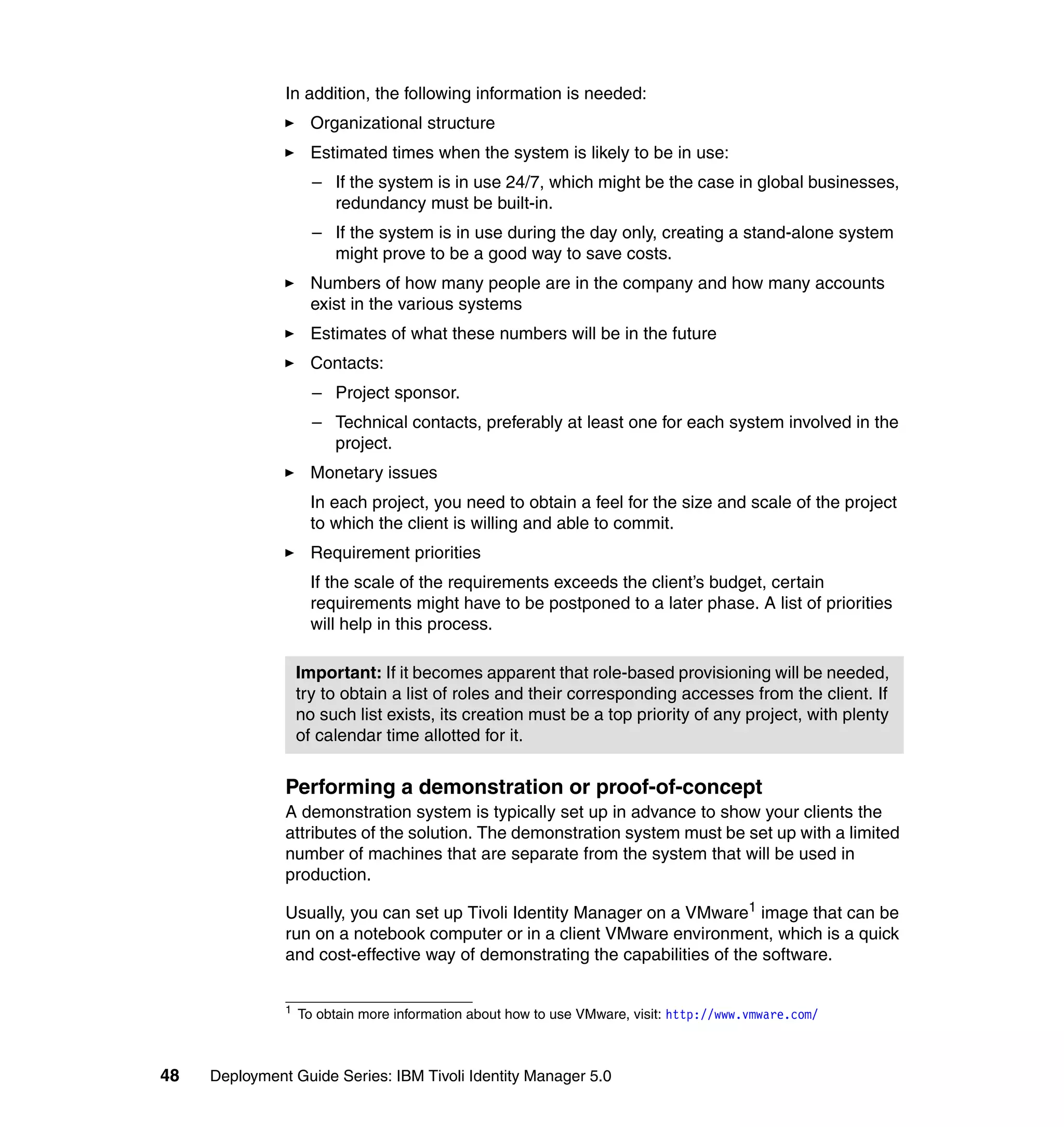 In addition, the following information is needed:
                     Organizational structure
                     Estimated times when the system is likely to be in use:
                     – If the system is in use 24/7, which might be the case in global businesses,
                       redundancy must be built-in.
                     – If the system is in use during the day only, creating a stand-alone system
                       might prove to be a good way to save costs.
                     Numbers of how many people are in the company and how many accounts
                     exist in the various systems
                     Estimates of what these numbers will be in the future
                     Contacts:
                     – Project sponsor.
                     – Technical contacts, preferably at least one for each system involved in the
                       project.
                     Monetary issues
                     In each project, you need to obtain a feel for the size and scale of the project
                     to which the client is willing and able to commit.
                     Requirement priorities
                     If the scale of the requirements exceeds the client’s budget, certain
                     requirements might have to be postponed to a later phase. A list of priorities
                     will help in this process.

                   Important: If it becomes apparent that role-based provisioning will be needed,
                   try to obtain a list of roles and their corresponding accesses from the client. If
                   no such list exists, its creation must be a top priority of any project, with plenty
                   of calendar time allotted for it.


               Performing a demonstration or proof-of-concept
               A demonstration system is typically set up in advance to show your clients the
               attributes of the solution. The demonstration system must be set up with a limited
               number of machines that are separate from the system that will be used in
               production.

               Usually, you can set up Tivoli Identity Manager on a VMware1 image that can be
               run on a notebook computer or in a client VMware environment, which is a quick
               and cost-effective way of demonstrating the capabilities of the software.


               1
                   To obtain more information about how to use VMware, visit: http://www.vmware.com/



48   Deployment Guide Series: IBM Tivoli Identity Manager 5.0
 
