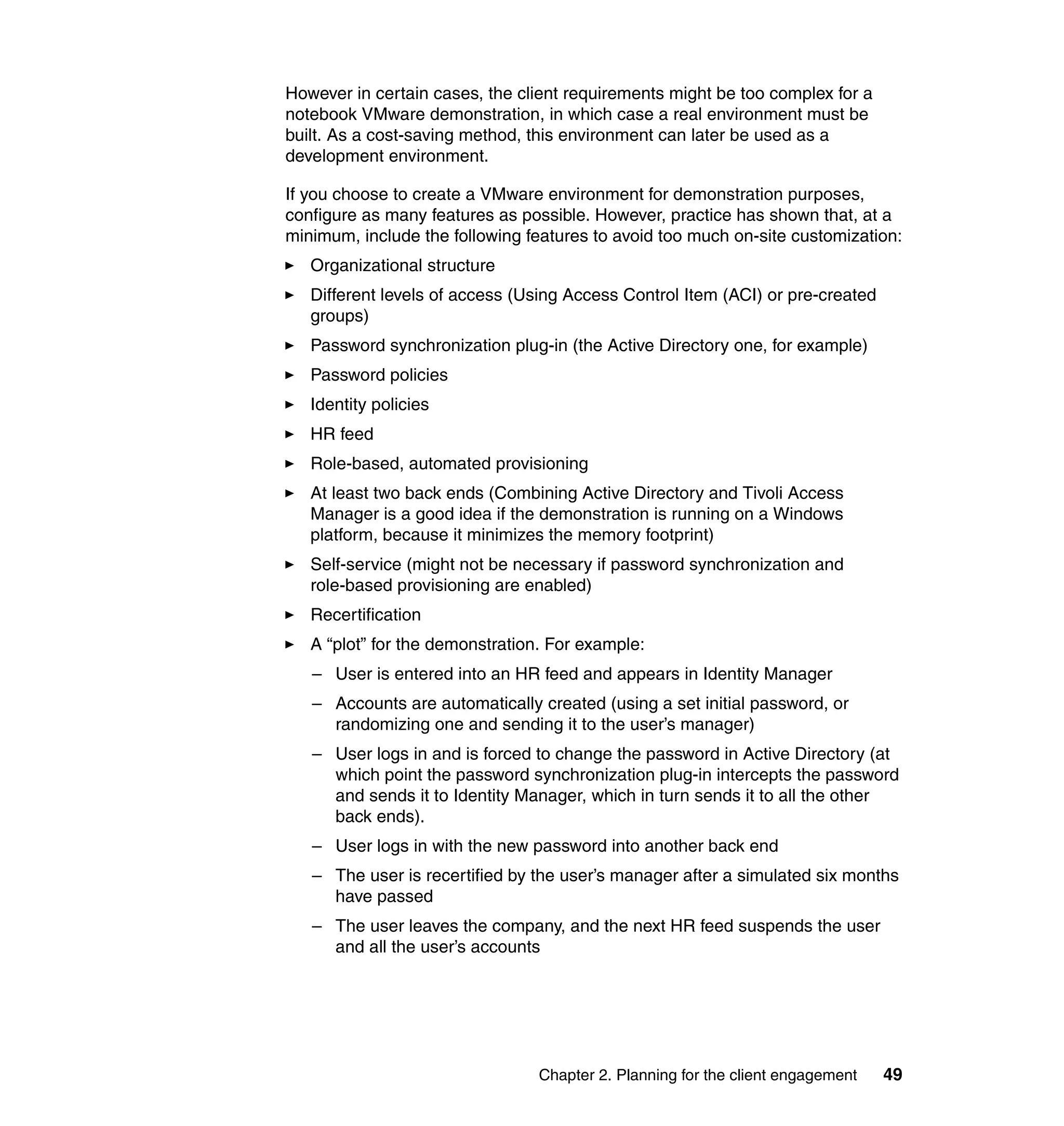 However in certain cases, the client requirements might be too complex for a
notebook VMware demonstration, in which case a real environment must be
built. As a cost-saving method, this environment can later be used as a
development environment.

If you choose to create a VMware environment for demonstration purposes,
configure as many features as possible. However, practice has shown that, at a
minimum, include the following features to avoid too much on-site customization:
   Organizational structure
   Different levels of access (Using Access Control Item (ACI) or pre-created
   groups)
   Password synchronization plug-in (the Active Directory one, for example)
   Password policies
   Identity policies
   HR feed
   Role-based, automated provisioning
   At least two back ends (Combining Active Directory and Tivoli Access
   Manager is a good idea if the demonstration is running on a Windows
   platform, because it minimizes the memory footprint)
   Self-service (might not be necessary if password synchronization and
   role-based provisioning are enabled)
   Recertification
   A “plot” for the demonstration. For example:
   – User is entered into an HR feed and appears in Identity Manager
   – Accounts are automatically created (using a set initial password, or
     randomizing one and sending it to the user’s manager)
   – User logs in and is forced to change the password in Active Directory (at
     which point the password synchronization plug-in intercepts the password
     and sends it to Identity Manager, which in turn sends it to all the other
     back ends).
   – User logs in with the new password into another back end
   – The user is recertified by the user’s manager after a simulated six months
     have passed
   – The user leaves the company, and the next HR feed suspends the user
     and all the user’s accounts




                                 Chapter 2. Planning for the client engagement   49
 