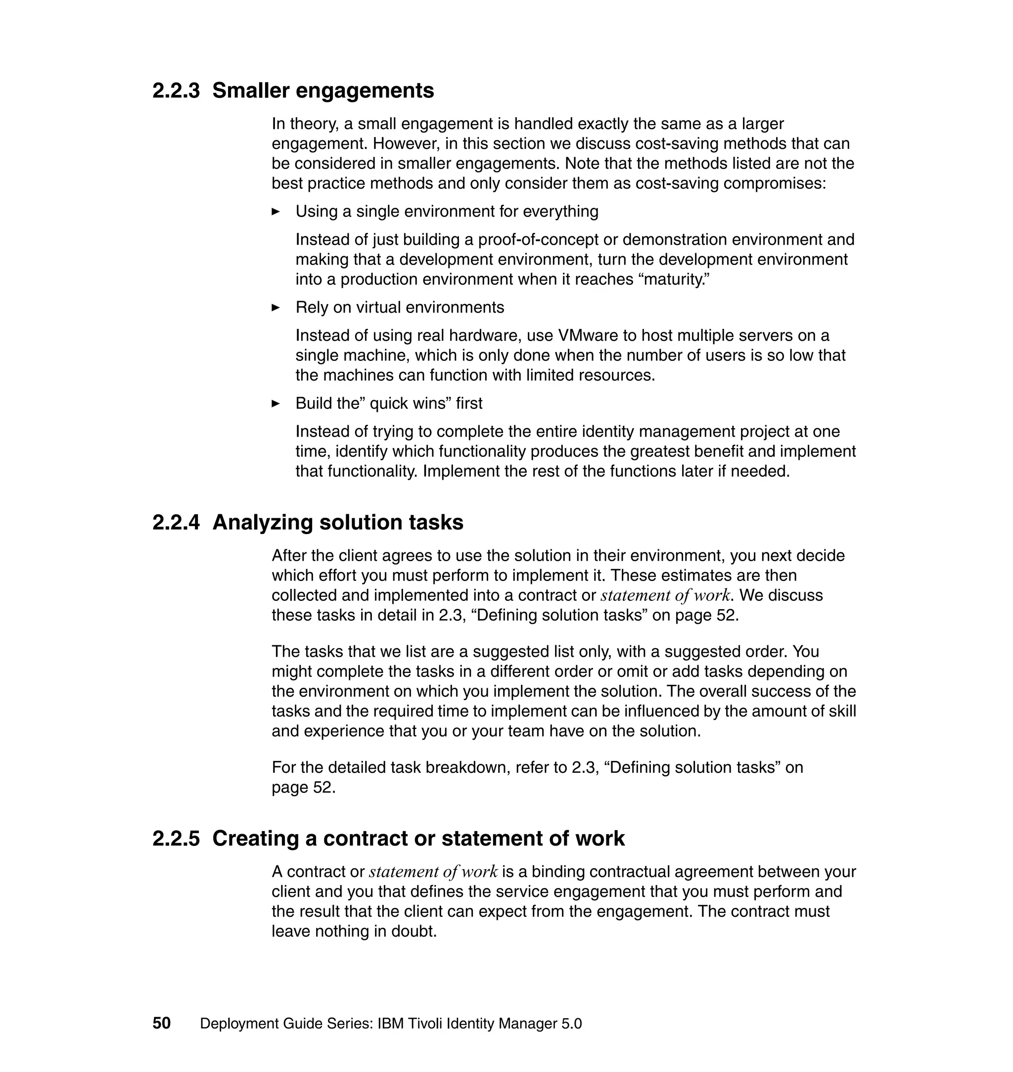 2.2.3 Smaller engagements
               In theory, a small engagement is handled exactly the same as a larger
               engagement. However, in this section we discuss cost-saving methods that can
               be considered in smaller engagements. Note that the methods listed are not the
               best practice methods and only consider them as cost-saving compromises:
                   Using a single environment for everything
                   Instead of just building a proof-of-concept or demonstration environment and
                   making that a development environment, turn the development environment
                   into a production environment when it reaches “maturity.”
                   Rely on virtual environments
                   Instead of using real hardware, use VMware to host multiple servers on a
                   single machine, which is only done when the number of users is so low that
                   the machines can function with limited resources.
                   Build the” quick wins” first
                   Instead of trying to complete the entire identity management project at one
                   time, identify which functionality produces the greatest benefit and implement
                   that functionality. Implement the rest of the functions later if needed.


2.2.4 Analyzing solution tasks
               After the client agrees to use the solution in their environment, you next decide
               which effort you must perform to implement it. These estimates are then
               collected and implemented into a contract or statement of work. We discuss
               these tasks in detail in 2.3, “Defining solution tasks” on page 52.

               The tasks that we list are a suggested list only, with a suggested order. You
               might complete the tasks in a different order or omit or add tasks depending on
               the environment on which you implement the solution. The overall success of the
               tasks and the required time to implement can be influenced by the amount of skill
               and experience that you or your team have on the solution.

               For the detailed task breakdown, refer to 2.3, “Defining solution tasks” on
               page 52.


2.2.5 Creating a contract or statement of work
               A contract or statement of work is a binding contractual agreement between your
               client and you that defines the service engagement that you must perform and
               the result that the client can expect from the engagement. The contract must
               leave nothing in doubt.




50   Deployment Guide Series: IBM Tivoli Identity Manager 5.0
 