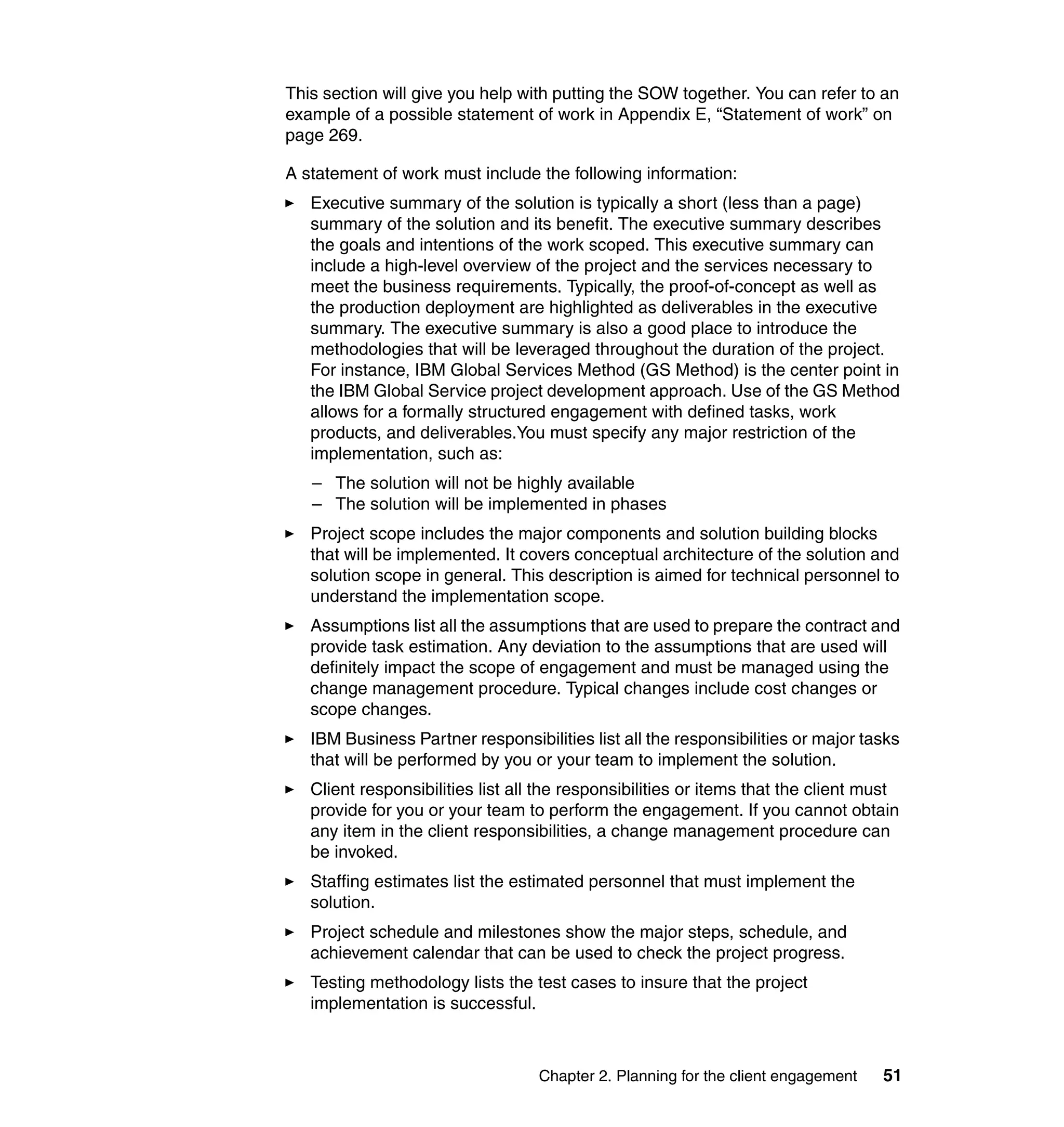 This section will give you help with putting the SOW together. You can refer to an
example of a possible statement of work in Appendix E, “Statement of work” on
page 269.

A statement of work must include the following information:
   Executive summary of the solution is typically a short (less than a page)
   summary of the solution and its benefit. The executive summary describes
   the goals and intentions of the work scoped. This executive summary can
   include a high-level overview of the project and the services necessary to
   meet the business requirements. Typically, the proof-of-concept as well as
   the production deployment are highlighted as deliverables in the executive
   summary. The executive summary is also a good place to introduce the
   methodologies that will be leveraged throughout the duration of the project.
   For instance, IBM Global Services Method (GS Method) is the center point in
   the IBM Global Service project development approach. Use of the GS Method
   allows for a formally structured engagement with defined tasks, work
   products, and deliverables.You must specify any major restriction of the
   implementation, such as:
   – The solution will not be highly available
   – The solution will be implemented in phases
   Project scope includes the major components and solution building blocks
   that will be implemented. It covers conceptual architecture of the solution and
   solution scope in general. This description is aimed for technical personnel to
   understand the implementation scope.
   Assumptions list all the assumptions that are used to prepare the contract and
   provide task estimation. Any deviation to the assumptions that are used will
   definitely impact the scope of engagement and must be managed using the
   change management procedure. Typical changes include cost changes or
   scope changes.
   IBM Business Partner responsibilities list all the responsibilities or major tasks
   that will be performed by you or your team to implement the solution.
   Client responsibilities list all the responsibilities or items that the client must
   provide for you or your team to perform the engagement. If you cannot obtain
   any item in the client responsibilities, a change management procedure can
   be invoked.
   Staffing estimates list the estimated personnel that must implement the
   solution.
   Project schedule and milestones show the major steps, schedule, and
   achievement calendar that can be used to check the project progress.
   Testing methodology lists the test cases to insure that the project
   implementation is successful.



                                   Chapter 2. Planning for the client engagement   51
 
