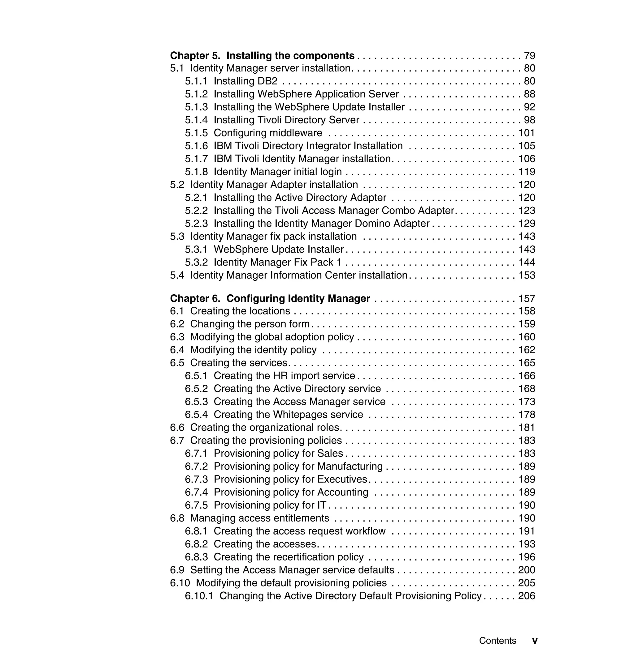 Chapter 5. Installing the components . . . . . . . . . . . . . . . . . . . . . . . . . . . . . 79
5.1 Identity Manager server installation. . . . . . . . . . . . . . . . . . . . . . . . . . . . . . 80
   5.1.1 Installing DB2 . . . . . . . . . . . . . . . . . . . . . . . . . . . . . . . . . . . . . . . . . . 80
   5.1.2 Installing WebSphere Application Server . . . . . . . . . . . . . . . . . . . . . 88
   5.1.3 Installing the WebSphere Update Installer . . . . . . . . . . . . . . . . . . . . 92
   5.1.4 Installing Tivoli Directory Server . . . . . . . . . . . . . . . . . . . . . . . . . . . . 98
   5.1.5 Configuring middleware . . . . . . . . . . . . . . . . . . . . . . . . . . . . . . . . . 101
   5.1.6 IBM Tivoli Directory Integrator Installation . . . . . . . . . . . . . . . . . . . 105
   5.1.7 IBM Tivoli Identity Manager installation. . . . . . . . . . . . . . . . . . . . . . 106
   5.1.8 Identity Manager initial login . . . . . . . . . . . . . . . . . . . . . . . . . . . . . . 119
5.2 Identity Manager Adapter installation . . . . . . . . . . . . . . . . . . . . . . . . . . . 120
   5.2.1 Installing the Active Directory Adapter . . . . . . . . . . . . . . . . . . . . . . 120
   5.2.2 Installing the Tivoli Access Manager Combo Adapter. . . . . . . . . . . 123
   5.2.3 Installing the Identity Manager Domino Adapter . . . . . . . . . . . . . . . 129
5.3 Identity Manager fix pack installation . . . . . . . . . . . . . . . . . . . . . . . . . . . 143
   5.3.1 WebSphere Update Installer . . . . . . . . . . . . . . . . . . . . . . . . . . . . . . 143
   5.3.2 Identity Manager Fix Pack 1 . . . . . . . . . . . . . . . . . . . . . . . . . . . . . . 144
5.4 Identity Manager Information Center installation . . . . . . . . . . . . . . . . . . . 153

Chapter 6. Configuring Identity Manager . . . . . . . . . . . . . . . . . . . . . . . . . 157
6.1 Creating the locations . . . . . . . . . . . . . . . . . . . . . . . . . . . . . . . . . . . . . . . 158
6.2 Changing the person form. . . . . . . . . . . . . . . . . . . . . . . . . . . . . . . . . . . . 159
6.3 Modifying the global adoption policy . . . . . . . . . . . . . . . . . . . . . . . . . . . . 160
6.4 Modifying the identity policy . . . . . . . . . . . . . . . . . . . . . . . . . . . . . . . . . . 162
6.5 Creating the services. . . . . . . . . . . . . . . . . . . . . . . . . . . . . . . . . . . . . . . . 165
   6.5.1 Creating the HR import service . . . . . . . . . . . . . . . . . . . . . . . . . . . . 166
   6.5.2 Creating the Active Directory service . . . . . . . . . . . . . . . . . . . . . . . 168
   6.5.3 Creating the Access Manager service . . . . . . . . . . . . . . . . . . . . . . 173
   6.5.4 Creating the Whitepages service . . . . . . . . . . . . . . . . . . . . . . . . . . 178
6.6 Creating the organizational roles. . . . . . . . . . . . . . . . . . . . . . . . . . . . . . . 181
6.7 Creating the provisioning policies . . . . . . . . . . . . . . . . . . . . . . . . . . . . . . 183
   6.7.1 Provisioning policy for Sales . . . . . . . . . . . . . . . . . . . . . . . . . . . . . . 183
   6.7.2 Provisioning policy for Manufacturing . . . . . . . . . . . . . . . . . . . . . . . 189
   6.7.3 Provisioning policy for Executives . . . . . . . . . . . . . . . . . . . . . . . . . . 189
   6.7.4 Provisioning policy for Accounting . . . . . . . . . . . . . . . . . . . . . . . . . 189
   6.7.5 Provisioning policy for IT . . . . . . . . . . . . . . . . . . . . . . . . . . . . . . . . . 190
6.8 Managing access entitlements . . . . . . . . . . . . . . . . . . . . . . . . . . . . . . . . 190
   6.8.1 Creating the access request workflow . . . . . . . . . . . . . . . . . . . . . . 191
   6.8.2 Creating the accesses. . . . . . . . . . . . . . . . . . . . . . . . . . . . . . . . . . . 193
   6.8.3 Creating the recertification policy . . . . . . . . . . . . . . . . . . . . . . . . . . 196
6.9 Setting the Access Manager service defaults . . . . . . . . . . . . . . . . . . . . . 200
6.10 Modifying the default provisioning policies . . . . . . . . . . . . . . . . . . . . . . 205
   6.10.1 Changing the Active Directory Default Provisioning Policy . . . . . . 206



                                                                                             Contents       v
 