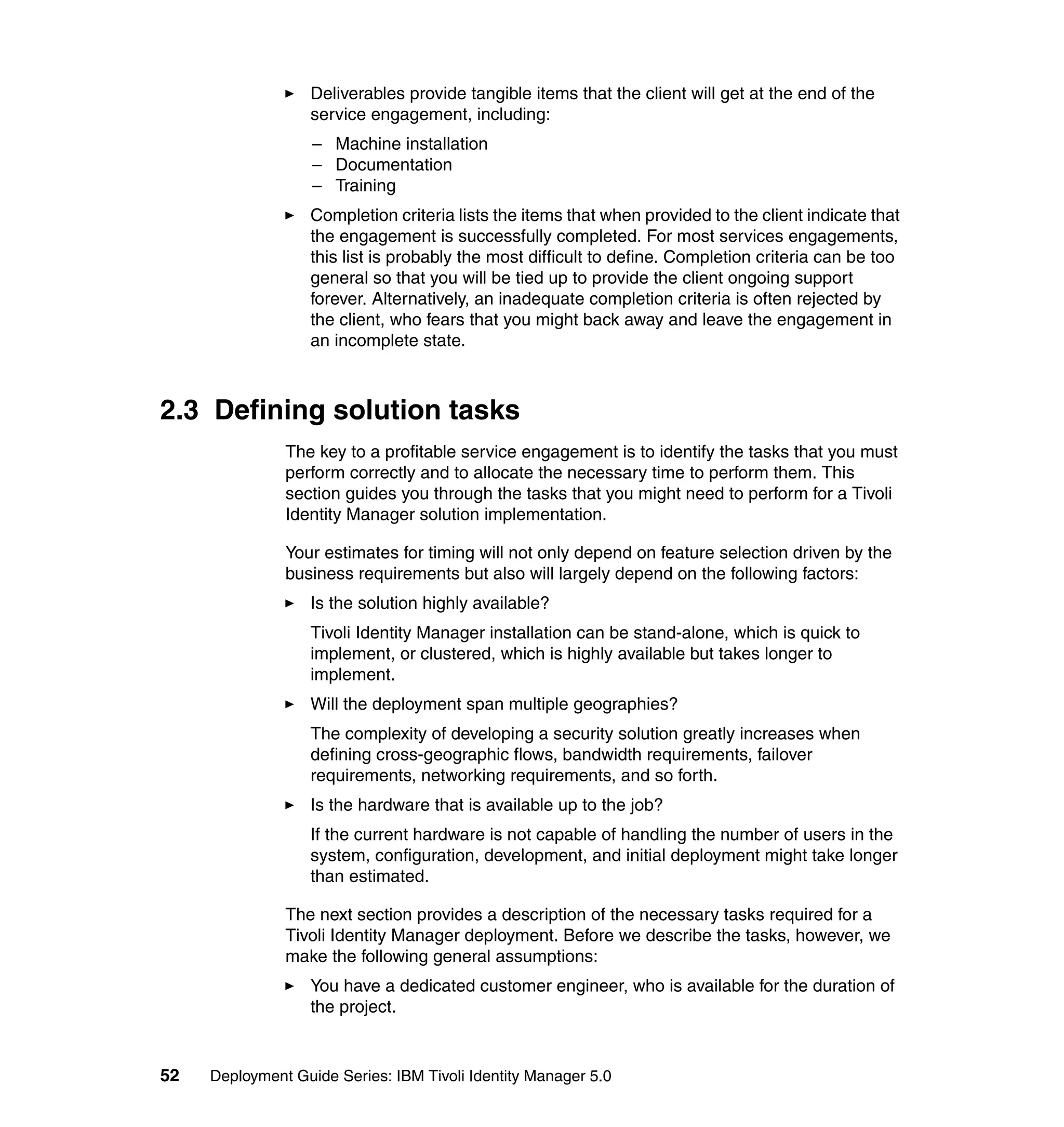 Deliverables provide tangible items that the client will get at the end of the
                   service engagement, including:
                   – Machine installation
                   – Documentation
                   – Training
                   Completion criteria lists the items that when provided to the client indicate that
                   the engagement is successfully completed. For most services engagements,
                   this list is probably the most difficult to define. Completion criteria can be too
                   general so that you will be tied up to provide the client ongoing support
                   forever. Alternatively, an inadequate completion criteria is often rejected by
                   the client, who fears that you might back away and leave the engagement in
                   an incomplete state.



2.3 Defining solution tasks
               The key to a profitable service engagement is to identify the tasks that you must
               perform correctly and to allocate the necessary time to perform them. This
               section guides you through the tasks that you might need to perform for a Tivoli
               Identity Manager solution implementation.

               Your estimates for timing will not only depend on feature selection driven by the
               business requirements but also will largely depend on the following factors:
                   Is the solution highly available?
                   Tivoli Identity Manager installation can be stand-alone, which is quick to
                   implement, or clustered, which is highly available but takes longer to
                   implement.
                   Will the deployment span multiple geographies?
                   The complexity of developing a security solution greatly increases when
                   defining cross-geographic flows, bandwidth requirements, failover
                   requirements, networking requirements, and so forth.
                   Is the hardware that is available up to the job?
                   If the current hardware is not capable of handling the number of users in the
                   system, configuration, development, and initial deployment might take longer
                   than estimated.

               The next section provides a description of the necessary tasks required for a
               Tivoli Identity Manager deployment. Before we describe the tasks, however, we
               make the following general assumptions:
                   You have a dedicated customer engineer, who is available for the duration of
                   the project.


52   Deployment Guide Series: IBM Tivoli Identity Manager 5.0
 