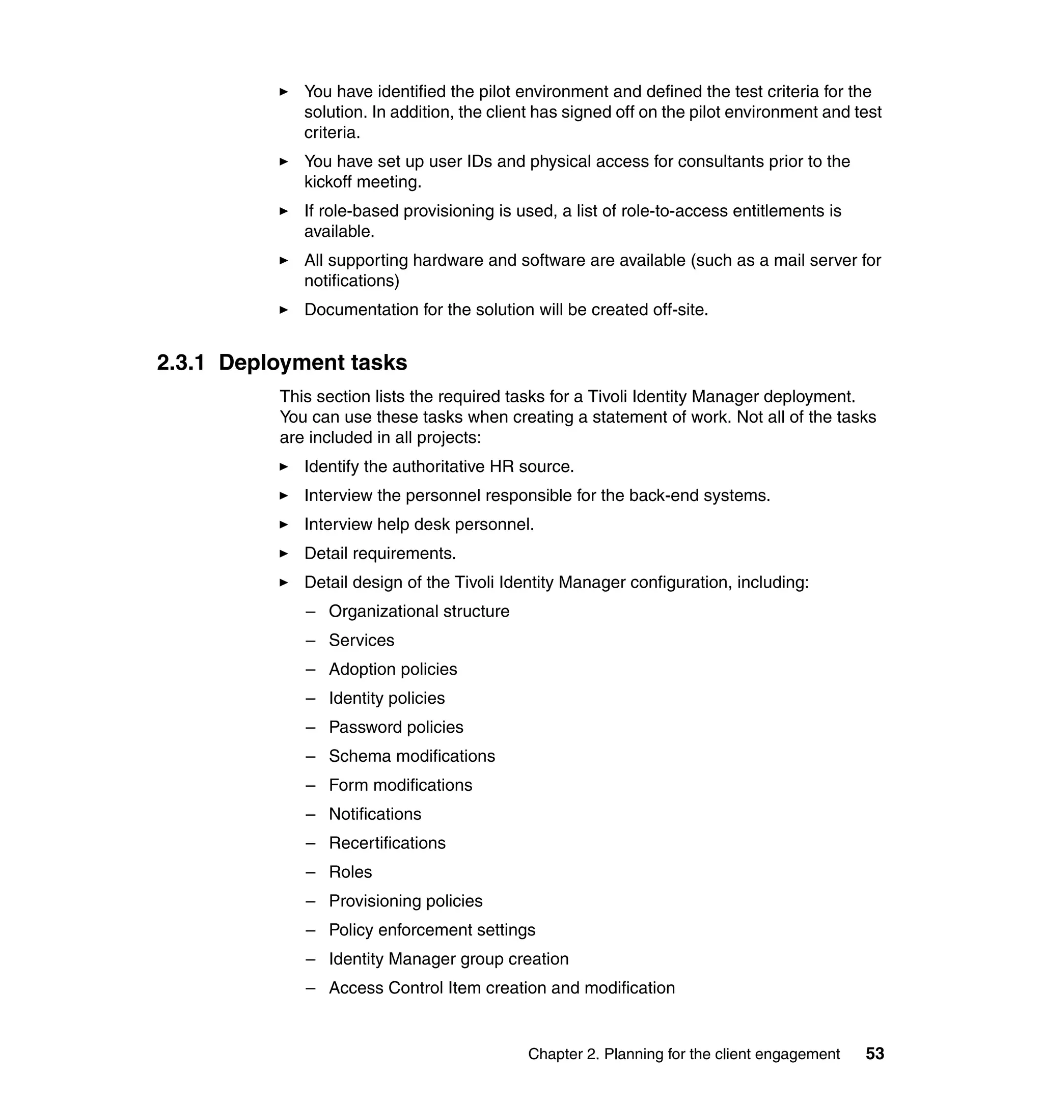 You have identified the pilot environment and defined the test criteria for the
             solution. In addition, the client has signed off on the pilot environment and test
             criteria.
             You have set up user IDs and physical access for consultants prior to the
             kickoff meeting.
             If role-based provisioning is used, a list of role-to-access entitlements is
             available.
             All supporting hardware and software are available (such as a mail server for
             notifications)
             Documentation for the solution will be created off-site.


2.3.1 Deployment tasks
          This section lists the required tasks for a Tivoli Identity Manager deployment.
          You can use these tasks when creating a statement of work. Not all of the tasks
          are included in all projects:
             Identify the authoritative HR source.
             Interview the personnel responsible for the back-end systems.
             Interview help desk personnel.
             Detail requirements.
             Detail design of the Tivoli Identity Manager configuration, including:
             – Organizational structure
             – Services
             – Adoption policies
             – Identity policies
             – Password policies
             – Schema modifications
             – Form modifications
             – Notifications
             – Recertifications
             – Roles
             – Provisioning policies
             – Policy enforcement settings
             – Identity Manager group creation
             – Access Control Item creation and modification


                                            Chapter 2. Planning for the client engagement   53
 