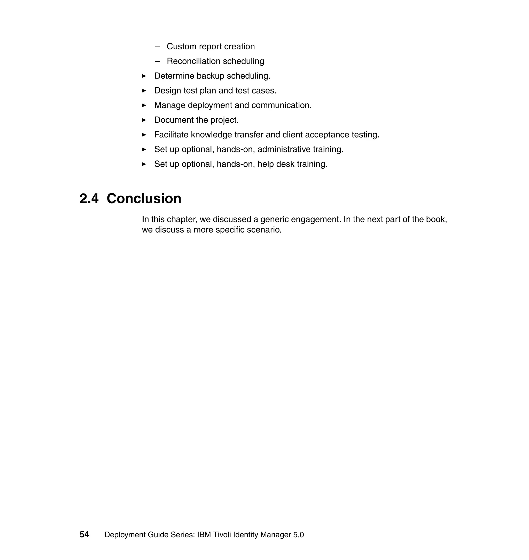 – Custom report creation
                   – Reconciliation scheduling
                   Determine backup scheduling.
                   Design test plan and test cases.
                   Manage deployment and communication.
                   Document the project.
                   Facilitate knowledge transfer and client acceptance testing.
                   Set up optional, hands-on, administrative training.
                   Set up optional, hands-on, help desk training.



2.4 Conclusion
               In this chapter, we discussed a generic engagement. In the next part of the book,
               we discuss a more specific scenario.




54   Deployment Guide Series: IBM Tivoli Identity Manager 5.0
 