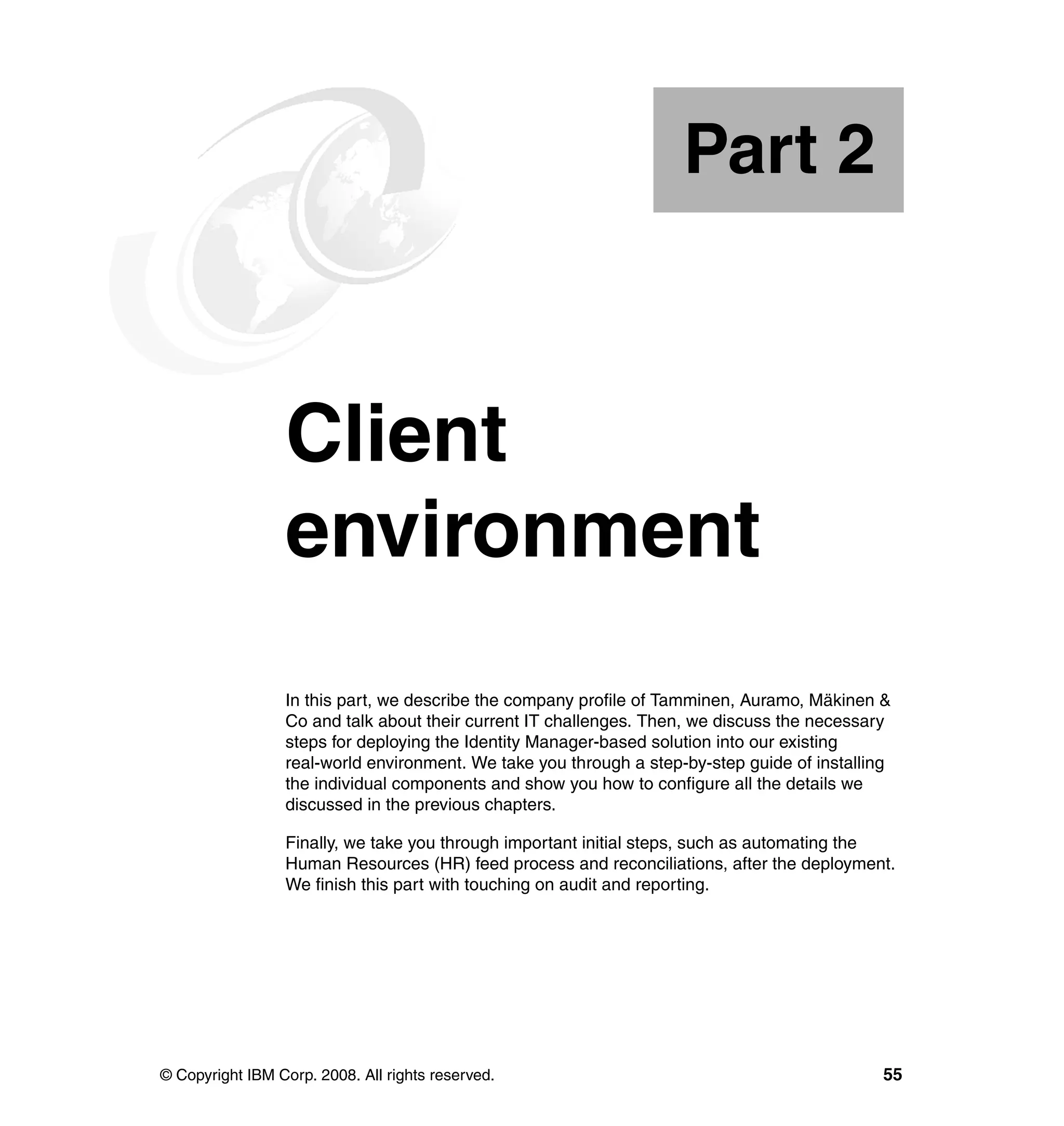 Part 2



Part       2     Client
                 environment
                 In this part, we describe the company profile of Tamminen, Auramo, Mäkinen &
                 Co and talk about their current IT challenges. Then, we discuss the necessary
                 steps for deploying the Identity Manager-based solution into our existing
                 real-world environment. We take you through a step-by-step guide of installing
                 the individual components and show you how to configure all the details we
                 discussed in the previous chapters.

                 Finally, we take you through important initial steps, such as automating the
                 Human Resources (HR) feed process and reconciliations, after the deployment.
                 We finish this part with touching on audit and reporting.




© Copyright IBM Corp. 2008. All rights reserved.                                              55
 