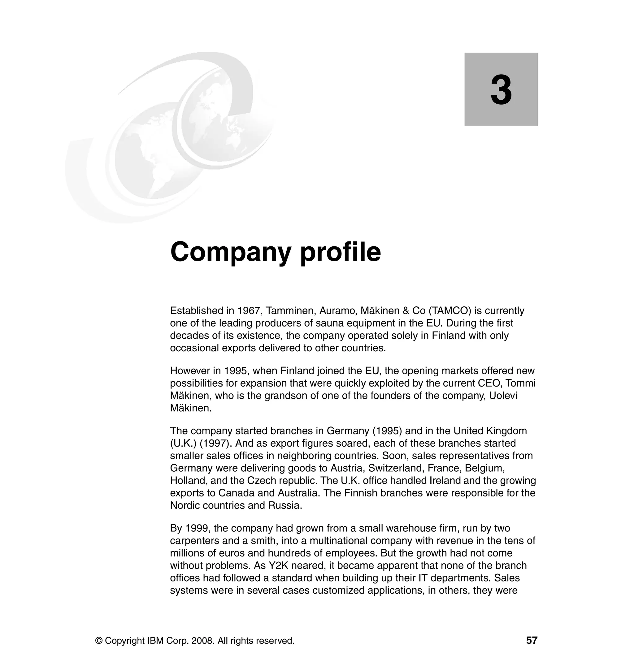 3


    Chapter 3.   Company profile
                 Established in 1967, Tamminen, Auramo, Mäkinen & Co (TAMCO) is currently
                 one of the leading producers of sauna equipment in the EU. During the first
                 decades of its existence, the company operated solely in Finland with only
                 occasional exports delivered to other countries.

                 However in 1995, when Finland joined the EU, the opening markets offered new
                 possibilities for expansion that were quickly exploited by the current CEO, Tommi
                 Mäkinen, who is the grandson of one of the founders of the company, Uolevi
                 Mäkinen.

                 The company started branches in Germany (1995) and in the United Kingdom
                 (U.K.) (1997). And as export figures soared, each of these branches started
                 smaller sales offices in neighboring countries. Soon, sales representatives from
                 Germany were delivering goods to Austria, Switzerland, France, Belgium,
                 Holland, and the Czech republic. The U.K. office handled Ireland and the growing
                 exports to Canada and Australia. The Finnish branches were responsible for the
                 Nordic countries and Russia.

                 By 1999, the company had grown from a small warehouse firm, run by two
                 carpenters and a smith, into a multinational company with revenue in the tens of
                 millions of euros and hundreds of employees. But the growth had not come
                 without problems. As Y2K neared, it became apparent that none of the branch
                 offices had followed a standard when building up their IT departments. Sales
                 systems were in several cases customized applications, in others, they were



© Copyright IBM Corp. 2008. All rights reserved.                                               57
 