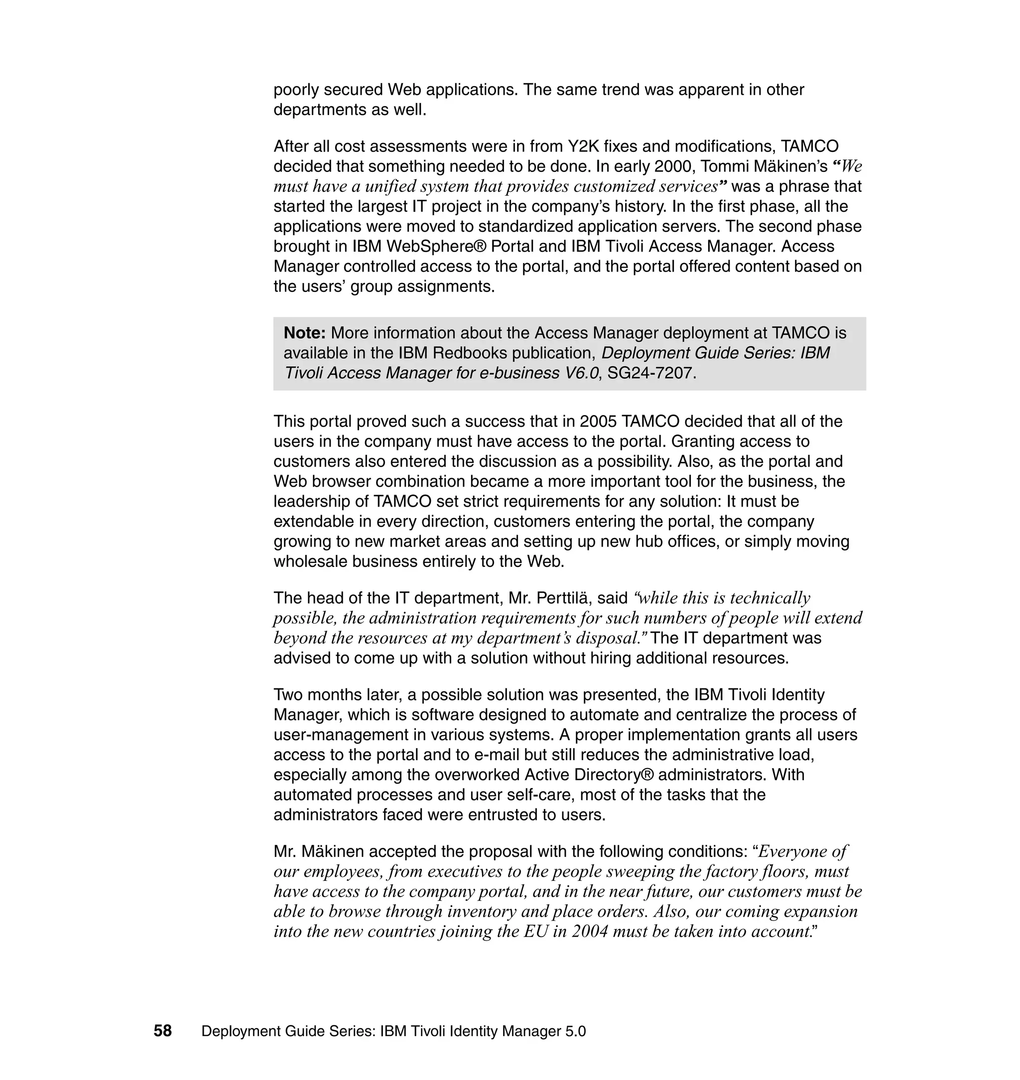 poorly secured Web applications. The same trend was apparent in other
               departments as well.

               After all cost assessments were in from Y2K fixes and modifications, TAMCO
               decided that something needed to be done. In early 2000, Tommi Mäkinen’s “We
               must have a unified system that provides customized services” was a phrase that
               started the largest IT project in the company’s history. In the first phase, all the
               applications were moved to standardized application servers. The second phase
               brought in IBM WebSphere® Portal and IBM Tivoli Access Manager. Access
               Manager controlled access to the portal, and the portal offered content based on
               the users’ group assignments.

                Note: More information about the Access Manager deployment at TAMCO is
                available in the IBM Redbooks publication, Deployment Guide Series: IBM
                Tivoli Access Manager for e-business V6.0, SG24-7207.

               This portal proved such a success that in 2005 TAMCO decided that all of the
               users in the company must have access to the portal. Granting access to
               customers also entered the discussion as a possibility. Also, as the portal and
               Web browser combination became a more important tool for the business, the
               leadership of TAMCO set strict requirements for any solution: It must be
               extendable in every direction, customers entering the portal, the company
               growing to new market areas and setting up new hub offices, or simply moving
               wholesale business entirely to the Web.

               The head of the IT department, Mr. Perttilä, said “while this is technically
               possible, the administration requirements for such numbers of people will extend
               beyond the resources at my department’s disposal.” The IT department was
               advised to come up with a solution without hiring additional resources.

               Two months later, a possible solution was presented, the IBM Tivoli Identity
               Manager, which is software designed to automate and centralize the process of
               user-management in various systems. A proper implementation grants all users
               access to the portal and to e-mail but still reduces the administrative load,
               especially among the overworked Active Directory® administrators. With
               automated processes and user self-care, most of the tasks that the
               administrators faced were entrusted to users.

               Mr. Mäkinen accepted the proposal with the following conditions: “Everyone of
               our employees, from executives to the people sweeping the factory floors, must
               have access to the company portal, and in the near future, our customers must be
               able to browse through inventory and place orders. Also, our coming expansion
               into the new countries joining the EU in 2004 must be taken into account.”




58   Deployment Guide Series: IBM Tivoli Identity Manager 5.0
 