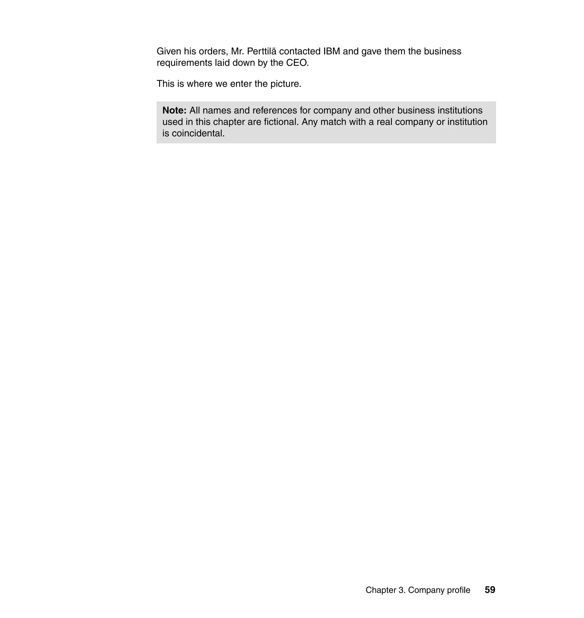 Given his orders, Mr. Perttilä contacted IBM and gave them the business
requirements laid down by the CEO.

This is where we enter the picture.

 Note: All names and references for company and other business institutions
 used in this chapter are fictional. Any match with a real company or institution
 is coincidental.




                                                   Chapter 3. Company profile   59
 