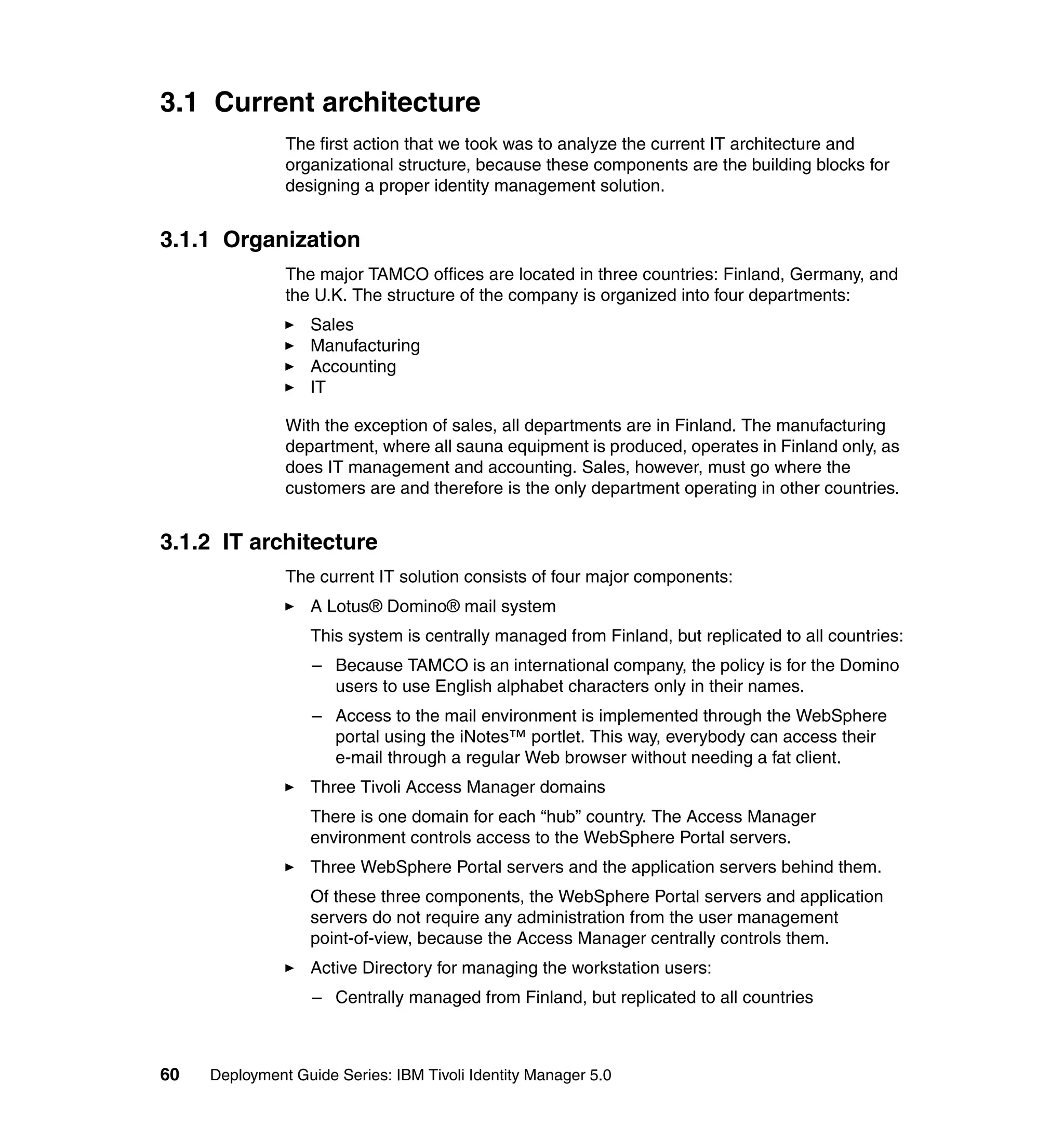 3.1 Current architecture
               The first action that we took was to analyze the current IT architecture and
               organizational structure, because these components are the building blocks for
               designing a proper identity management solution.


3.1.1 Organization
               The major TAMCO offices are located in three countries: Finland, Germany, and
               the U.K. The structure of the company is organized into four departments:
                   Sales
                   Manufacturing
                   Accounting
                   IT

               With the exception of sales, all departments are in Finland. The manufacturing
               department, where all sauna equipment is produced, operates in Finland only, as
               does IT management and accounting. Sales, however, must go where the
               customers are and therefore is the only department operating in other countries.


3.1.2 IT architecture
               The current IT solution consists of four major components:
                   A Lotus® Domino® mail system
                   This system is centrally managed from Finland, but replicated to all countries:
                   – Because TAMCO is an international company, the policy is for the Domino
                     users to use English alphabet characters only in their names.
                   – Access to the mail environment is implemented through the WebSphere
                     portal using the iNotes™ portlet. This way, everybody can access their
                     e-mail through a regular Web browser without needing a fat client.
                   Three Tivoli Access Manager domains
                   There is one domain for each “hub” country. The Access Manager
                   environment controls access to the WebSphere Portal servers.
                   Three WebSphere Portal servers and the application servers behind them.
                   Of these three components, the WebSphere Portal servers and application
                   servers do not require any administration from the user management
                   point-of-view, because the Access Manager centrally controls them.
                   Active Directory for managing the workstation users:
                   – Centrally managed from Finland, but replicated to all countries



60   Deployment Guide Series: IBM Tivoli Identity Manager 5.0
 
