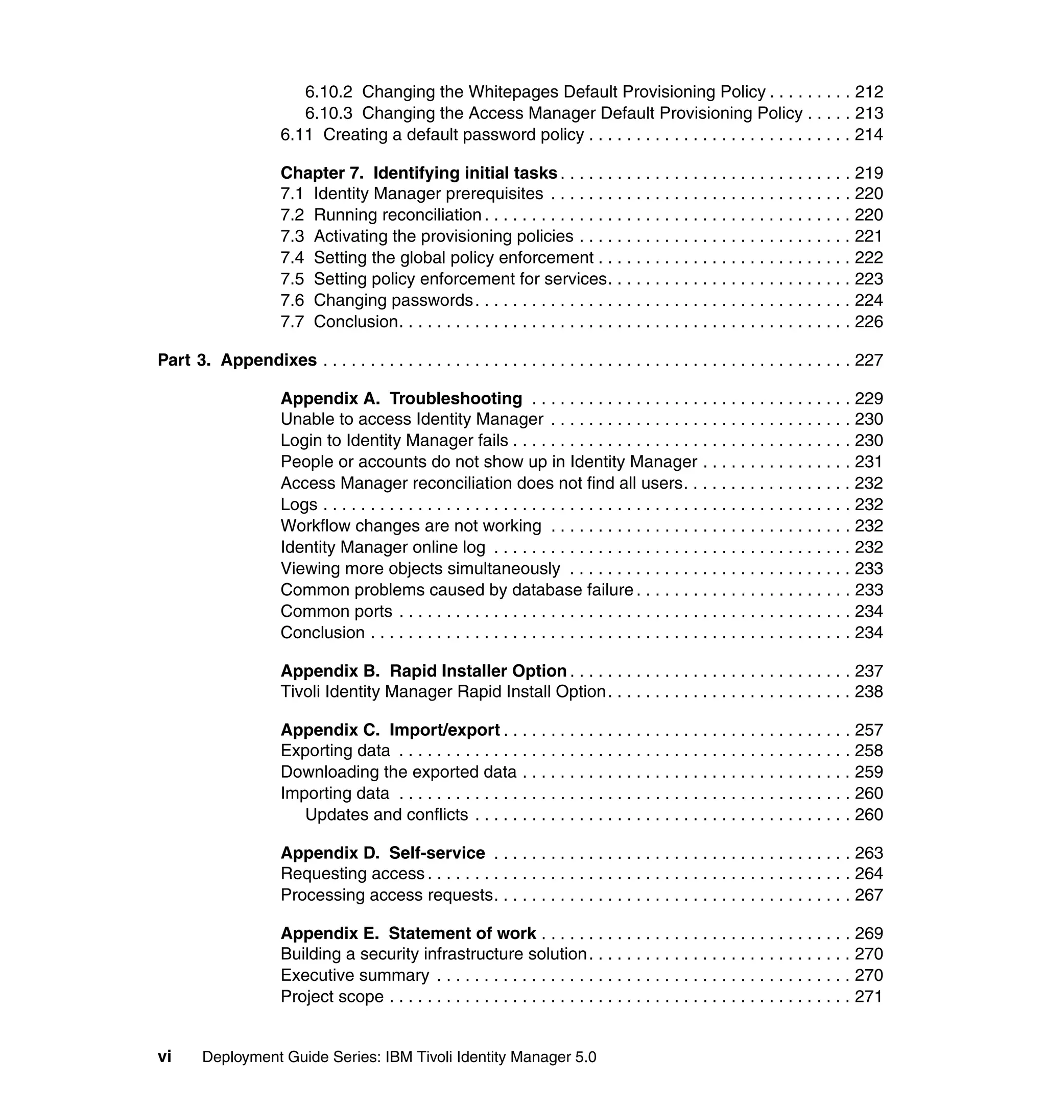 6.10.2 Changing the Whitepages Default Provisioning Policy . . . . . . . . . 212
                         6.10.3 Changing the Access Manager Default Provisioning Policy . . . . . 213
                      6.11 Creating a default password policy . . . . . . . . . . . . . . . . . . . . . . . . . . . . 214

                      Chapter 7. Identifying initial tasks . . . . . . . . . . . . . . . . . . . . . . . . . . . . . . . 219
                      7.1 Identity Manager prerequisites . . . . . . . . . . . . . . . . . . . . . . . . . . . . . . . . 220
                      7.2 Running reconciliation . . . . . . . . . . . . . . . . . . . . . . . . . . . . . . . . . . . . . . . 220
                      7.3 Activating the provisioning policies . . . . . . . . . . . . . . . . . . . . . . . . . . . . . 221
                      7.4 Setting the global policy enforcement . . . . . . . . . . . . . . . . . . . . . . . . . . . 222
                      7.5 Setting policy enforcement for services. . . . . . . . . . . . . . . . . . . . . . . . . . 223
                      7.6 Changing passwords. . . . . . . . . . . . . . . . . . . . . . . . . . . . . . . . . . . . . . . . 224
                      7.7 Conclusion. . . . . . . . . . . . . . . . . . . . . . . . . . . . . . . . . . . . . . . . . . . . . . . . 226

Part 3. Appendixes . . . . . . . . . . . . . . . . . . . . . . . . . . . . . . . . . . . . . . . . . . . . . . . . . . . . . . . . 227

                      Appendix A. Troubleshooting . . . . . . . . . . . . . . . . . . . . . . . . . . . . . . . . . . 229
                      Unable to access Identity Manager . . . . . . . . . . . . . . . . . . . . . . . . . . . . . . . . 230
                      Login to Identity Manager fails . . . . . . . . . . . . . . . . . . . . . . . . . . . . . . . . . . . . 230
                      People or accounts do not show up in Identity Manager . . . . . . . . . . . . . . . . 231
                      Access Manager reconciliation does not find all users. . . . . . . . . . . . . . . . . . 232
                      Logs . . . . . . . . . . . . . . . . . . . . . . . . . . . . . . . . . . . . . . . . . . . . . . . . . . . . . . . . 232
                      Workflow changes are not working . . . . . . . . . . . . . . . . . . . . . . . . . . . . . . . . 232
                      Identity Manager online log . . . . . . . . . . . . . . . . . . . . . . . . . . . . . . . . . . . . . . 232
                      Viewing more objects simultaneously . . . . . . . . . . . . . . . . . . . . . . . . . . . . . . 233
                      Common problems caused by database failure . . . . . . . . . . . . . . . . . . . . . . . 233
                      Common ports . . . . . . . . . . . . . . . . . . . . . . . . . . . . . . . . . . . . . . . . . . . . . . . . 234
                      Conclusion . . . . . . . . . . . . . . . . . . . . . . . . . . . . . . . . . . . . . . . . . . . . . . . . . . . 234

                      Appendix B. Rapid Installer Option . . . . . . . . . . . . . . . . . . . . . . . . . . . . . . 237
                      Tivoli Identity Manager Rapid Install Option. . . . . . . . . . . . . . . . . . . . . . . . . . 238

                      Appendix C. Import/export . . . . . . . . . . . . . . . . . . . . . . . . . . . . . . . . . . . . . 257
                      Exporting data . . . . . . . . . . . . . . . . . . . . . . . . . . . . . . . . . . . . . . . . . . . . . . . . 258
                      Downloading the exported data . . . . . . . . . . . . . . . . . . . . . . . . . . . . . . . . . . . 259
                      Importing data . . . . . . . . . . . . . . . . . . . . . . . . . . . . . . . . . . . . . . . . . . . . . . . . 260
                         Updates and conflicts . . . . . . . . . . . . . . . . . . . . . . . . . . . . . . . . . . . . . . . . 260

                      Appendix D. Self-service . . . . . . . . . . . . . . . . . . . . . . . . . . . . . . . . . . . . . . 263
                      Requesting access . . . . . . . . . . . . . . . . . . . . . . . . . . . . . . . . . . . . . . . . . . . . . 264
                      Processing access requests. . . . . . . . . . . . . . . . . . . . . . . . . . . . . . . . . . . . . . 267

                      Appendix E. Statement of work . . . . . . . . . . . . . . . . . . . . . . . . . . . . . . . . . 269
                      Building a security infrastructure solution. . . . . . . . . . . . . . . . . . . . . . . . . . . . 270
                      Executive summary . . . . . . . . . . . . . . . . . . . . . . . . . . . . . . . . . . . . . . . . . . . . 270
                      Project scope . . . . . . . . . . . . . . . . . . . . . . . . . . . . . . . . . . . . . . . . . . . . . . . . . 271


vi      Deployment Guide Series: IBM Tivoli Identity Manager 5.0
 