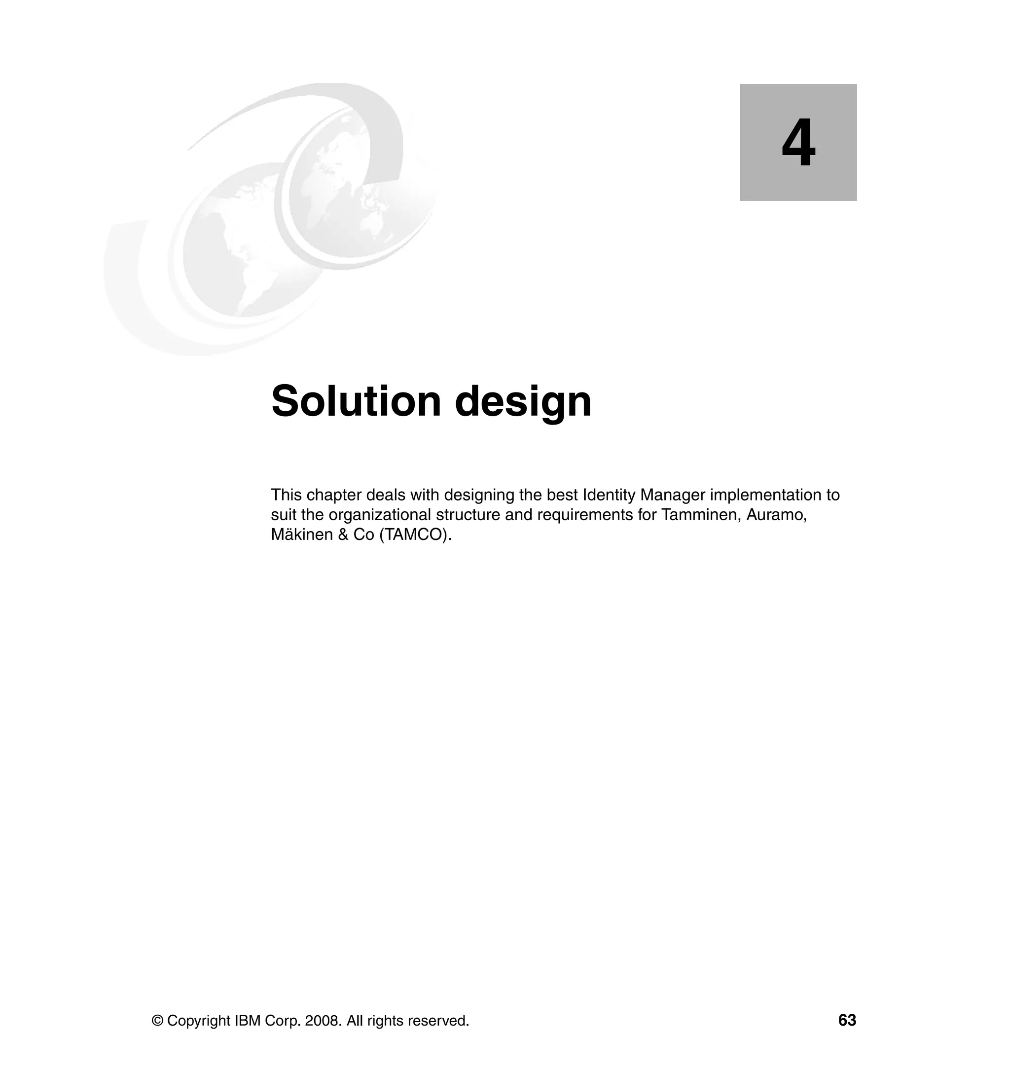 4


    Chapter 4.   Solution design
                 This chapter deals with designing the best Identity Manager implementation to
                 suit the organizational structure and requirements for Tamminen, Auramo,
                 Mäkinen & Co (TAMCO).




© Copyright IBM Corp. 2008. All rights reserved.                                             63
 