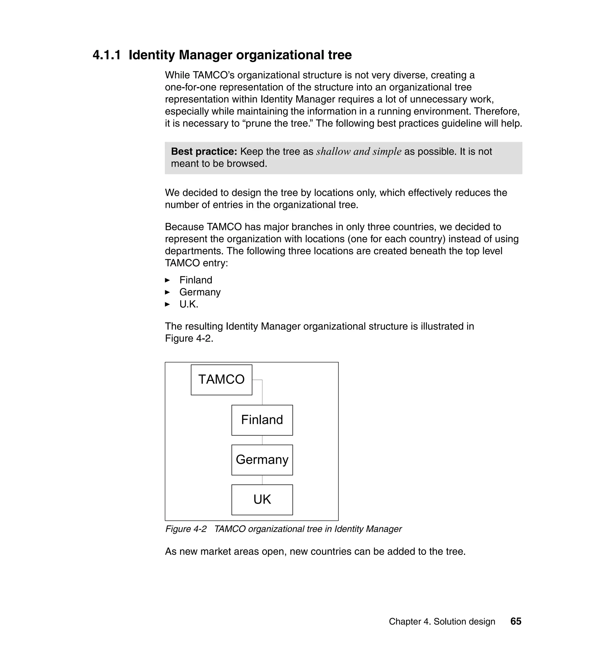 4.1.1 Identity Manager organizational tree
           While TAMCO’s organizational structure is not very diverse, creating a
           one-for-one representation of the structure into an organizational tree
           representation within Identity Manager requires a lot of unnecessary work,
           especially while maintaining the information in a running environment. Therefore,
           it is necessary to “prune the tree.” The following best practices guideline will help.

            Best practice: Keep the tree as shallow and simple as possible. It is not
            meant to be browsed.

           We decided to design the tree by locations only, which effectively reduces the
           number of entries in the organizational tree.

           Because TAMCO has major branches in only three countries, we decided to
           represent the organization with locations (one for each country) instead of using
           departments. The following three locations are created beneath the top level
           TAMCO entry:
              Finland
              Germany
              U.K.

           The resulting Identity Manager organizational structure is illustrated in
           Figure 4-2.



                   TAMCO


                             Finland


                            Germany


                                UK

           Figure 4-2 TAMCO organizational tree in Identity Manager

           As new market areas open, new countries can be added to the tree.




                                                                Chapter 4. Solution design    65
 