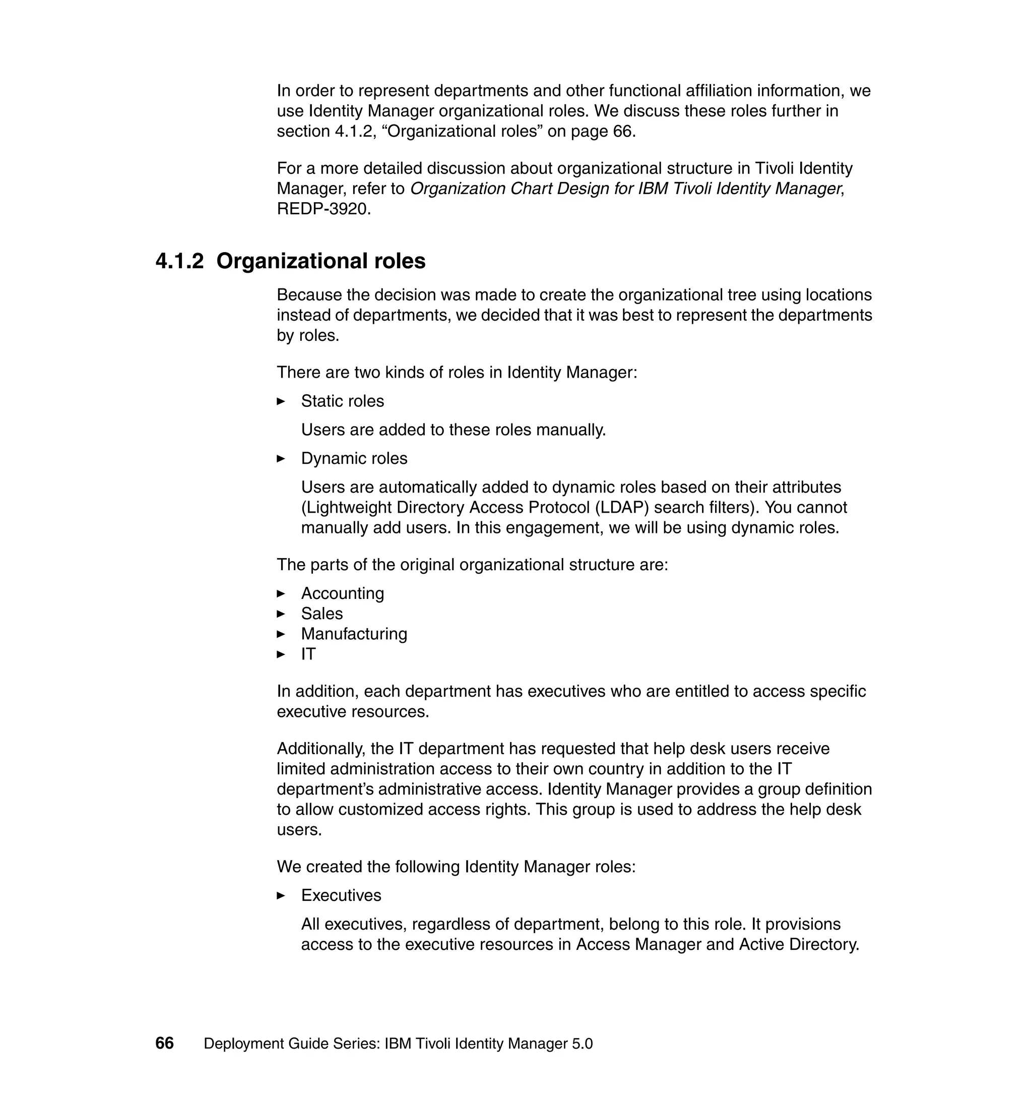 In order to represent departments and other functional affiliation information, we
               use Identity Manager organizational roles. We discuss these roles further in
               section 4.1.2, “Organizational roles” on page 66.

               For a more detailed discussion about organizational structure in Tivoli Identity
               Manager, refer to Organization Chart Design for IBM Tivoli Identity Manager,
               REDP-3920.


4.1.2 Organizational roles
               Because the decision was made to create the organizational tree using locations
               instead of departments, we decided that it was best to represent the departments
               by roles.

               There are two kinds of roles in Identity Manager:
                   Static roles
                   Users are added to these roles manually.
                   Dynamic roles
                   Users are automatically added to dynamic roles based on their attributes
                   (Lightweight Directory Access Protocol (LDAP) search filters). You cannot
                   manually add users. In this engagement, we will be using dynamic roles.

               The parts of the original organizational structure are:
                   Accounting
                   Sales
                   Manufacturing
                   IT

               In addition, each department has executives who are entitled to access specific
               executive resources.

               Additionally, the IT department has requested that help desk users receive
               limited administration access to their own country in addition to the IT
               department’s administrative access. Identity Manager provides a group definition
               to allow customized access rights. This group is used to address the help desk
               users.

               We created the following Identity Manager roles:
                   Executives
                   All executives, regardless of department, belong to this role. It provisions
                   access to the executive resources in Access Manager and Active Directory.




66   Deployment Guide Series: IBM Tivoli Identity Manager 5.0
 