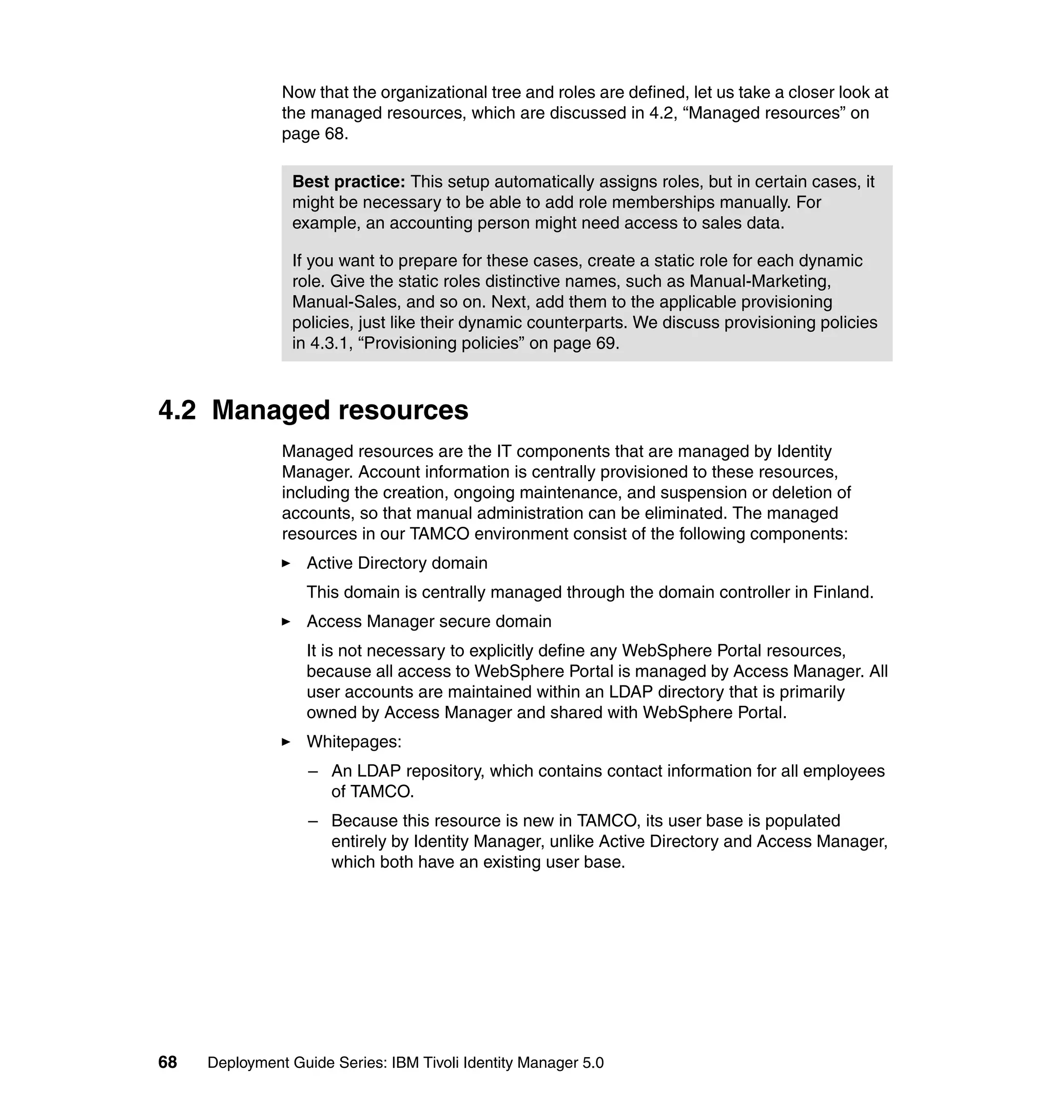 Now that the organizational tree and roles are defined, let us take a closer look at
               the managed resources, which are discussed in 4.2, “Managed resources” on
               page 68.

                Best practice: This setup automatically assigns roles, but in certain cases, it
                might be necessary to be able to add role memberships manually. For
                example, an accounting person might need access to sales data.

                If you want to prepare for these cases, create a static role for each dynamic
                role. Give the static roles distinctive names, such as Manual-Marketing,
                Manual-Sales, and so on. Next, add them to the applicable provisioning
                policies, just like their dynamic counterparts. We discuss provisioning policies
                in 4.3.1, “Provisioning policies” on page 69.



4.2 Managed resources
               Managed resources are the IT components that are managed by Identity
               Manager. Account information is centrally provisioned to these resources,
               including the creation, ongoing maintenance, and suspension or deletion of
               accounts, so that manual administration can be eliminated. The managed
               resources in our TAMCO environment consist of the following components:
                   Active Directory domain
                   This domain is centrally managed through the domain controller in Finland.
                   Access Manager secure domain
                   It is not necessary to explicitly define any WebSphere Portal resources,
                   because all access to WebSphere Portal is managed by Access Manager. All
                   user accounts are maintained within an LDAP directory that is primarily
                   owned by Access Manager and shared with WebSphere Portal.
                   Whitepages:
                   – An LDAP repository, which contains contact information for all employees
                     of TAMCO.
                   – Because this resource is new in TAMCO, its user base is populated
                     entirely by Identity Manager, unlike Active Directory and Access Manager,
                     which both have an existing user base.




68   Deployment Guide Series: IBM Tivoli Identity Manager 5.0
 